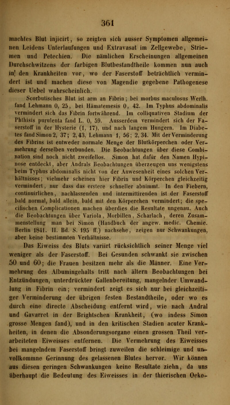 machles Blut injicirt, so zeigten sich ausser Symplomen allgemei- nen Leidens Unteiiaufungen und Extravasat im Zellgewebe, Strie- men und Petechien. Die nämlichen Erscheinungen allgemeinen DurchSchwitzens der farbigen Blutbestandtheile kommen nun auch in! den Krankheilen vor, wo der Faserstoff beträchtlich vermin- dert ist und machen diese von Magendie gegebene Pathogenese dieser Uebel wahrscheinlich. Scorbutisches Blut ist arm an Fibrin; bei morbus maculosus Werlh. fand Lehmann 0, 25, bei Hämatemesis 0, 42. Im Typhus abdominalis vermindert sich das Fibrin fortwährend. Im colliquativen Stadium der Phlhisis purulenta fand L. 0, 59. Ausserdem vermindert sich der Fa- serstoff in der Hysterie (1, 17), und nach langem Hungern. Im Diabe- tes fand Simon 2, 37; 2,43, Lehmann 1, 56; 2,34. Mit der Verminderung des Fibrins ist entweder normale Menge der Blutkörperchen oder Ver- mehrung derselben verbunden. Die Beobachtungen über diese Combi- nation sind noch nicht zweifellos. Simon hat dafür den Namen Hypi- nose entdeckt, aber Andrals Beobachtungen überzeugen uns wenigstens beim Typhus abdominalis nicht von der Anwesenheit eines solchen Ver- hältnisses; vielmehr scheinen hier Fibrin und Körperchen gleichzeitig vermindert, nur dass das erslere schneller abnimmt. In den Fiebern, continuirlichen, nachlassenden und intermittirenden ist der Faserstoff bald normal, bald allein, bald mit den Körperehen vermindert; die spe- cifischen Complicationen machen überdies die Resultate ungenau. Auch die Beobachtungen über Variola, Morbillen, Scharlach, deren Zusam- menstellung man bei Simon (Handbuch der angew. medic. Chemie. Berlin 1841. II. Bd. S. 195 ff.) nachsehe, zeigen nur Schwankungen, aber keine bestimmten Verhältnisse. Das Eiweiss des Bluts variirt rücksichtlich seiner Menge viel weniger als der Faserstoff. Bei Gesunden schwankt sie zwischen 50 und 60; die Frauen besitzen mehr als die Männer. Eine Ver- mehrung des Albumingehalts tritt nach altern Beobachtungen bei Entzündungen, unterdrückter Gallenbereitung, mangelnder Umwand- lung in Fibrin ein; vermindert zeigt es sich nur bei gleichzeiti- ger Verminderung der übrigen festen Bestandtheile, oder wo es durch eine directe Abscheidung entfernt wird, wie nach Andral und Gavarret in der Brightschen Krankheit, (wo indess Simon grosse Mengen fand), und in den kritischen Stadien acuter Krank- heiten, in denen die Absonderungsorgane einen grossen Theil ver- arbeiteten Eiweisses entfernen. Die Vermehrung des Eiweisses bei mangelndem Faserstoff bringt zuweilen die schleimige und uit- vollkommne Gerinnung des gelassenen Blutes hervor. Wir können aus diesen geringen Schwankungen keine Resultate ziehn, da uns überhaupt die Bedeutung des Fliweisses in der thierischen Oeko-