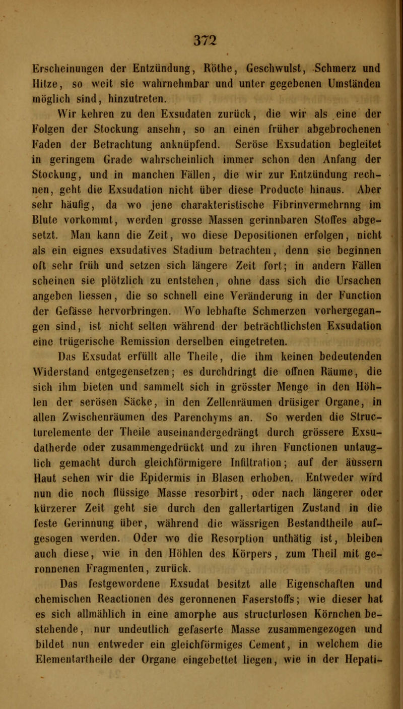 Erscheinungen der Entzündung, Rölhe, Geschwulst, Schmerz und Hitze, so weit sie wahrnehmbar und unter gegebenen Umständen möglich sind, hinzutreten. Wir kehren zu den Exsudaten zurück, die wir als eine der Folgen der Stockung ansehn, so an einen früher abgebrochenen Faden der Betrachtung anknüpfend. Seröse Exsudation begleitet in geringem Grade wahrscheinlich immer schon den Anfang der Stockung, und in manchen Fällen, die wir zur Entzündung rech- nen, geht die Exsudation nicht über diese Producte hinaus. Aber sehr häufig, da wo jene charakteristische Fibrinvermehrnng im Blute vorkommt, werden grosse Massen gerinnbaren Stoffes abge- setzt. Man kann die Zeit, wo diese Depositionen erfolgen, nicht als ein eignes exsudatives Stadium betrachten, denn sie beginnen oft sehr früh und setzen sich längere Zeit fort; in andern Fällen scheinen sie plötzlich zu entstehen, ohne dass sich die Ursachen angeben Hessen, die so schnell eine Veränderung in der Function der Gefässe hervorbringen. Wo lebhafte Schmerzen vorhergegan- gen sind, ist nicht selten während der beträchtlichsten Exsudalion eine trügerische Remission derselben eingetreten. Das Exsudat erfüllt alle Theile, die ihm keinen bedeutenden Widerstand entgegensetzen; es durchdringt die offnen Räume, die sich ihm bieten und sammelt sich in grösster Menge in den Höh- len der serösen Säcke, in den Zellenräumen drüsiger Organe, in allen Zwischenräumen des Parenchyms an. So werden die Struc- lurelemente der Theile auseinandergedrängt durch grössere Exsu- datherde oder zusammengedrückt und zu ihren Functionen untaug- lich gemacht durch gleichförmigere Infiltration; auf der äussern Haut sehen wir die Epidermis in Blasen erhoben. Entweder wird nun die noch flüssige Masse resorbirt, oder nach längerer oder kürzerer Zeit geht sie durch den gallertartigen Zustand in die feste Gerinnung über, während die wässrigen Bestandtheile auf- gesogen werden. Oder wo die Resorption unthätig ist, bleiben auch diese, wie in den Höhlen des Körpers, zum Theil mit ge- ronnenen Fragmenten, zurück. Das festgewordene Exsudat besitzt alle Eigenschaften und chemischen Reactionen des geronnenen Faserstoffs; wie dieser hat es sich allmählich in eine amorphe aus structurlosen Körnchen be- stehende, nur undeutlich gefaserte Masse zusammengezogen und bildet nun entweder ein gleichförmiges Cement, in welchem die Elementartheile der Organe eingebettet liegen, wie in der Hepati-