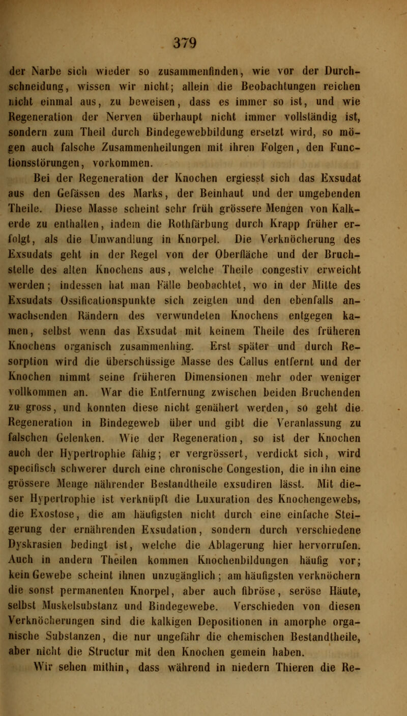 der Narbe sich wieder so zusammenfinden, wie vor der Durch- schneidung, wissen wir nicht; allein die Beobachtungen reichen nicht einmal aus, zu beweisen, dass es immer so ist, und wie Regeneration der Nerven überhaupt nicht immer vollständig ist, sondern zum Theil durch Bindegewebbildung ersetzt wird, so mö- gen auch falsche Zusammenheilungen mit ihren Folgen, den Func- tionsstörungen, vorkommen. Bei der Kegeneration der Knochen ergiesst sich das Exsudat aus den Gefässen des Marks, der Beinhaut und der umgebenden Theile. Diese Masse sclieint sehr früh grössere Mengen von Kalk- erde zu enthalten, indem die Rothfärbung durch Krapp früher er- folgt, als die Umwandlung in Knorpel. Die Verknöcherung des Exsudats geht in der Regel von der Oberfläche und der Bruch- stelle des alten Knochens aus, welche Theile congestiv erweicht werden; indessen hat man Fälle beobachtet, wo in der Mitte des Exsudats Ossificationspunkte sich zeigten und den ebenfalls an- wachsenden Rändern des verwundeten Knochens entgegen ka- men, selbst wenn das Exsudat mit keinem Theile des früheren Knochens organisch zusammeniiing. Erst später und durch Re- sorption wird die überschüssige Masse des Callus entfernt und der Knochen nimmt seine früheren Dimensionen mehr oder weniger vollkommen an. War die Entfernung zwischen beiden Bruchenden zu gross, und konnten diese nicht genähert werden, so geht die Regeneration in Bindegeweb über und gibt die Veranlassung zu falschen Gelenken. Wie der Regeneration, so ist der Knochen auch der Hypertrophie fähig; er vergrössert, verdickt sich, wird specifisch schwerer durch eine chronische Congestion, die in ihn eine grössere Menge nährender Bestandtheile exsudiren lässt. Mit die- ser Hypertrophie ist verknüpft die Luxuration des Knochengewebs» die Exostose, die am häufigsten nicht durch eine einfache Stei- gerung der ernährenden Exsudation, sondern durch verschiedene Dyskrasien bedingt ist, welche die Ablagerung hier hervorrufen. Auch in andern Theilen kommen Knochenbildungen häufig vor; kein Gewebe scheint ihnen unzugänglich ; am häufigsten verknöchern die sonst permanenten Knorpel, aber auch fibröse, seröse Häute, selbst Muskelsubstanz und Bindegewebe. V^erschieden von diesen Verknöcherungen sind die kalkigen Depositionen in amorphe orga- nische Substanzen, die nur ungefähr die chemischen Bestandtheile, aber nicht die Structur mit den Knochen gemein haben. Wir sehen mithin, dass während in niedern Thieren die Re-