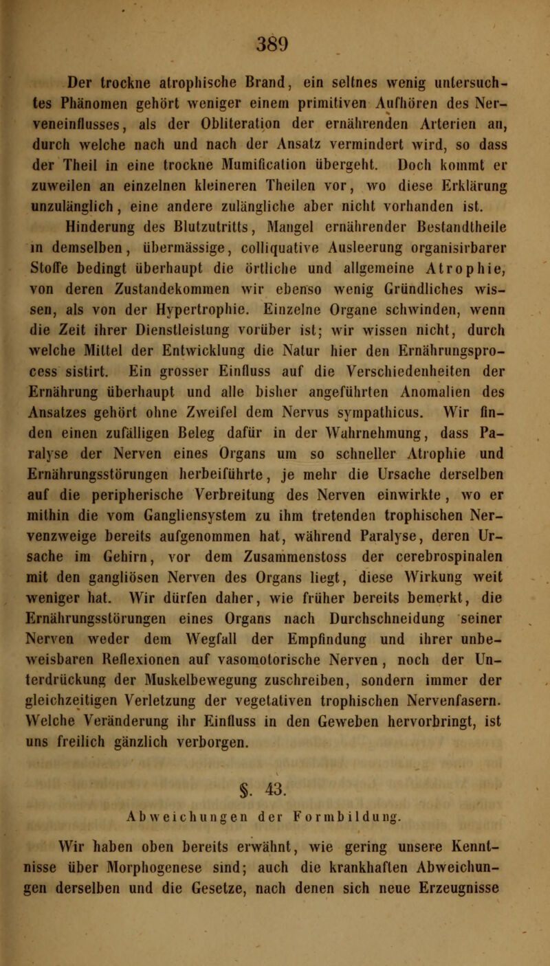 Der trockne atrophische Brand, ein seltnes wenig untersuch- tes Phänomen gehört weniger einem primitiven Aufhören des Ner- veneintlusses, als der Obliteration der ernährenden Arterien an, durch weiche nach und nach der Ansatz vermindert wird, so dass der Theil in eine trocJiue Mumificalion übergeht. Doch kommt er zuweilen an einzelnen kleineren Theilen vor, wo diese Erklärung unzulänglich, eine andere zulängliche aber nicht vorhanden ist. Hinderung des Blutzutritts, Mangel ernährender Bestandtheile in demselben, übermässige, colliquative Ausleerung organisirbarer Stoffe bedingt überhaupt die örtliche und allgemeine Atrophie, von deren Zustandekommen wir ebenso wenig Gründliches wis- sen, als von der Hypertrophie. Einzelne Organe schwinden, wenn die Zeit ihrer Dienstleistung vorüber ist; wir wissen nicht, durch welche Mittel der Entwicklung die Natur hier den Ernährungspro- cess sistirt. Ein grosser Einfluss auf die Verschiedenheiten der Ernährung überhaupt und alle bisher angeführten Anomalien des Ansatzes gehört ohne Zweifel dem Nervus sympathicus. Wir fin- den einen zufälligen Beleg dafür in der Wahrnehmung, dass Pa- ralyse der Nerven eines Organs um so schneller Atrophie und Ernährungsstörungen herbeiführte, je mehr die Ursache derselben auf die peripherische Verbreitung des Nerven einwirkte, wo er mithin die vom Gangliensystem zu ihm tretenden trophischen Ner- venzweige bereits aufgenommen hat, während Paralyse, deren Ur- sache im Gehirn, vor dem Zusammenstoss der cerebrospinalen mit den gangliösen Nerven des Organs liegt, diese Wirkung weit weniger hat. Wir dürfen daher, wie früher bereits bemerkt, die Ernährungsstörungen eines Organs nach Durchschneidung seiner Nerven weder dem Wegfall der Empfindung und ihrer unbe- weisbaren Reflexionen auf vasomotorische Nerven, noch der Un- terdrückung der Muskelbewegung zuschreiben, sondern immer der gleichzeitigen Verletzung der vegetativen trophischen Nervenfasern. Welche Veränderung ihr Einfluss in den Geweben hervorbringt, ist uns freilich gänzlich verborgen. §. 43. Abweichungen der Formbilduiig. Wir liaben oben bereits erwähnt, wie gering unsere Kennt- nisse über Morphogenese sind; auch die krankhaften Abweichun- gen derselben und die Gesetze, nach denen sich neue Erzeugnisse