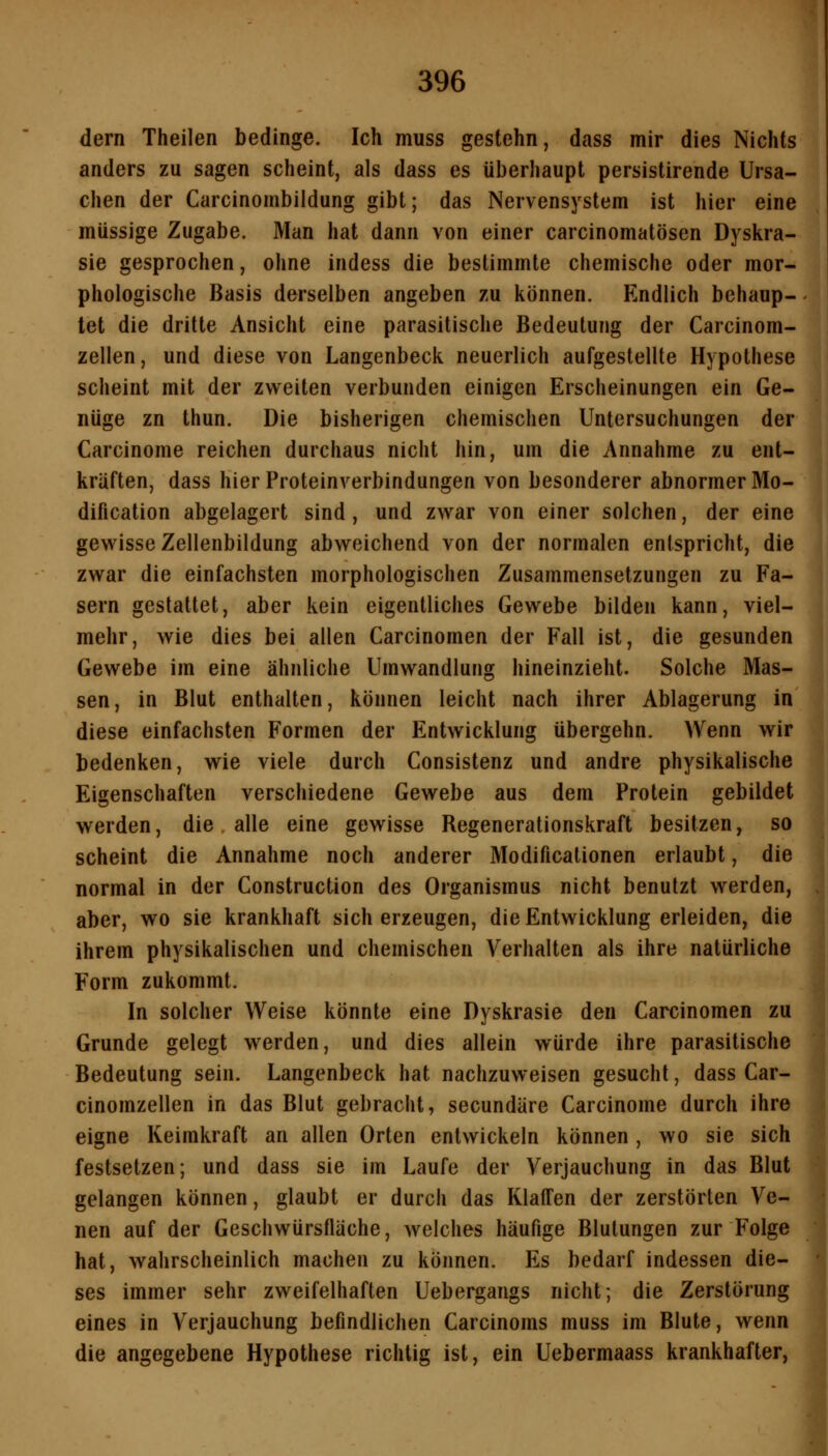 dern Theilen bedinge. Ich muss gestehn, dass mir dies Nichts anders zu sagen scheint, als dass es überhaupt persistirende Ursa- chen der Carcinombildung gibt; das Nervensystem ist hier eine müssige Zugabe. Man hat dann von einer carcinomatösen Dyskra- sie gesprochen, ohne indess die bestimmte chemische oder mor- phologische Basis derselben angeben zu können. Endlich behaup- tet die dritte Ansicht eine parasitische Bedeutung der Carcinom- zellen, und diese von Langenbeck neuerlich aufgestellte Hypothese scheint mit der zweiten verbunden einigen Erscheinungen ein Ge- nüge zn thun. Die bisherigen chemischen Untersuchungen der Carcinome reichen durchaus nicht hin, um die Annahme zu ent- kräften, dass hier Proteinverbindungen von besonderer abnormer Mo- dification abgelagert sind, und zwar von einer solchen, der eine gewisse Zellenbildung abweichend von der normalen entspricht, die zwar die einfachsten morphologischen Zusammensetzungen zu Fa- sern gestattet, aber kein eigentliches Gewebe bilden kann, viel- mehr, wie dies bei allen Carcinomen der Fall ist, die gesunden Gewebe im eine ähnliche Umwandlung hineinzieht. Solche Mas- sen , in Blut enthalten, können leicht nach ihrer Ablagerung in diese einfachsten Formen der Entwicklung übergehn. Wenn wir bedenken, wie viele durch Consistenz und andre physikalische Eigenschaften verschiedene Gewebe aus dem Protein gebildet werden, die alle eine gewisse Regenerationskraft besitzen, so scheint die Annahme noch anderer Modificalionen erlaubt, die normal in der Construction des Organismus nicht benutzt werden, aber, wo sie krankhaft sich erzeugen, die Entwicklung erleiden, die ihrem physikalischen und chemischen Verhalten als ihre natürliche Form zukommt. In solcher Weise könnte eine Dyskrasie den Carcinomen zu Grunde gelegt werden, und dies allein würde ihre parasitische Bedeutung sein. Langenbeck hat nachzuweisen gesucht, dass Car- cinomzellen in das Blut gebracht, secundäre Carcinome durch ihre eigne Keimkraft an allen Orten entwickeln können , wo sie sich festsetzen; und dass sie im Laufe der Verjauchung in das Blut gelangen können, glaubt er durch das Klaffen der zerstörten Ve- nen auf der Geschwürsfläche, welches häufige Blutungen zur Folge hat, wahrscheinlich machen zu können. Es bedarf indessen die- ses immer sehr zweifelhaften Uebergangs nicht; die Zerstörung eines in Verjauchung befindlichen Carcinoms muss im Blute, wenn die angegebene Hypothese richtig ist, ein Uebermaass krankhafter,