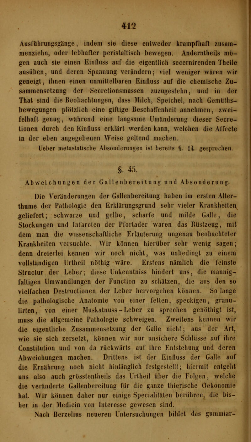 Ausführungsgänge, indem sie diese entweder krampfhaft zusam- menziehn, oder lebhafter peristaltisch bewegen. Anderntheils mö- gen auch sie einen Einfluss auf die eigentlich secernirenden Theile ausüben, und deren Spannung verändern; viel weniger wären wir geneigt, ihnen einen unmittelbaren Einfluss auf die chemische Zu- sammensetzung der Secretionsmassen zuzugestehn, und in der That sind die Beobachtungen, dass Milch, Speichel, nach Gemüths- bewegungen plötzlich eine giftige Beschaffenheit annehmen, zwei- felhaft genug, während eine langsame Umänderung dieser Secre- tionen durch den Einfluss erklärt werden kann, welchen die Affecte in der eben angegebenen Weise geltend machen. lieber metastatische Absonderimgen ist bereits §. 14. gesprochen. §. 45. Abweichungen der Gallen bereit ung und Absonderung. Die Veränderungen der Gallenbereitung haben im ersten Alter- thume der Pathologie den Erklärungsgrund sehr vieler Krankheiten geliefert; schwarze und gelbe, scharfe und milde Galle, die Stockungen und Infarclen der Pfortader waren das Rüstzeug, mit dem man die wissenschaftliche Erläuterung ungenau beobachteter Krankheiten versuchte. Wir können hierüber sehr wenig sagen; denn dreierlei kennen wir noch nicht, was unbedingt zu einem vollständigen Urtheil nöthig wäre. Erstens nämlich die feinste Structur der Leber; diese Unkenntniss hindert uns, die mannig- faltigen Umwandlungen der Function zu schätzen, die aus den so vielfachen Destructionen der Leber hervorgehen können. So lange die pathologische Anatomie von einer fetten, speckigen, granu- lirten, von einer Muskatnuss-Leber zu sprechen genöthigt ist, muss die allgemeine Pathologie schweigen. Zweitens kennen wir die eigentliche Zusammensetzung der Galle nicht; aus der Art, wie sie sich zersetzt, können wir nur unsichere Schlüsse auf ihre Constitution und von da rückwärts auf ihre Entstehung und deren Abweichungen machen. Drittens ist der Einfluss der Galle auf die Ernährung noch nicht hinlänglich festgestellt; hiermit entgeht uns also auch grösstentheils das Urtheil über die Folgen, welche die veränderte Gallenbereitung für die ganze thierische Oekonomie hat. Wir können daher nur einige Specialitäten berühren, die bis- her in der Medicin von Interesse gewesen sind. Nach Berzelius neueren Untersuchungen bildet das gummiar-