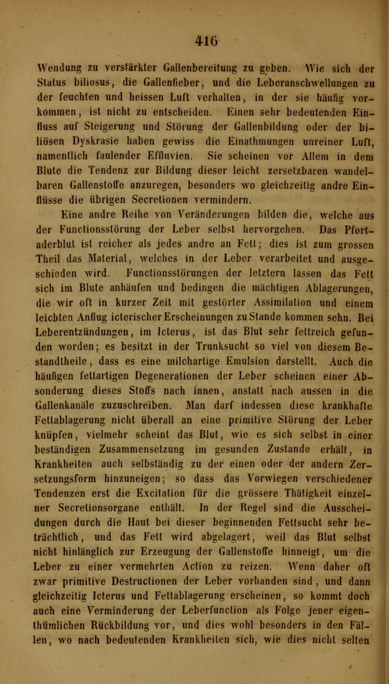 Wendung zu verslärkler Gallenbereitung zu geben. Wie sich der Status biliosus, die Gallenfieber, und die Leberanscliwellungen zu der feuchten und heissen Luft verhallen, in der sie häufig vor- kommen , ist nicht zu entscheiden. Einen sehr bedeutenden Ein- fluss auf Steigerung und Störung der Gallenbildung oder der bi- liösen Dyskrasie haben gewiss die Einathmungen unreiner Luft, namentlich faulender Effluvien. Sie scheinen vor Allem in dem Blute die Tendenz zur Bildung dieser leicht zersetzbaren wandel- baren Gallenstoffe anzuregen, besonders wo gleichzeitig andre Ein- flüsse die übrigen Secretionen vermindern. Eine andre Reihe von Veränderungen bilden die, welche aus der Functionsstörung der Leber selbst hervorgehen. Das Pfort- aderblul ist reicher als jedes andre an Fett; dies ist zum grossen Theil das Material, welches in der Leber verarbeitet und ausge- schieden wird. Functionsstörungen der letztern lassen das Fett sich im Blute anhäufen und bedingen die mächtigen Ablagerungen, die wir oft in kurzer Zeit mit gestörter Assimilation und einem leichten Anflug icterischerErscheinungen zustande kommen sehn. Bei Leberentzündungen, im Icterus, ist das Blut sehr fettreich gefun- den worden; es besitzt in der Trunksucht so viel von diesem Be- standtheile, dass es eine milchartige Emulsion darstellt. Auch die häufigen fettartigen Degenerationen der Leber scheinen einer Ab- sonderung dieses StoiTs nach innen, anstatt nach aussen in die Gallenkanäle zuzuschreiben. Man darf indessen diese krankhafte Fettablagerung nicht überall an eine primitive Störung der Leber knüpfen, vielmehr scheint das Blut, wie es sich selbst in einer beständigen Zusammensetzung im gesunden Zustande erhält, in Krankheiten auch selbständig zu der einen oder der andern Zer- setzungsform hinzuneigen; so dass das Vorwiegen verschiedener Tendenzen erst die Excilation für die grössere Tliätigkeit einzel- ner Secretionsorgane enthält. In der Regel sind die Ausschei- dungen durch die Haut bei dieser beginnenden Fettsucht sehr be- trächtlich, und das Fett wird abgelagert, weil das Blut selbst nicht hinlänglich zur Erzeugung der Gallenstoffe hinneigt, um die Leber zu einer vermehrten Action zu reizen. Wenn daher oft zwar primitive Destructionen der Leber vorhanden sind , und dann gleichzeitig Icterus und Fettablagerung erscheinen, so kommt doch auch eine Verminderung der Leberfunction als Folge jener eigen- thümlichen Rückbildung vor, und dies wohl besonders in den Fäl- len, wo nach bedeutenden Krankheiten sich, wie dies nicht selten