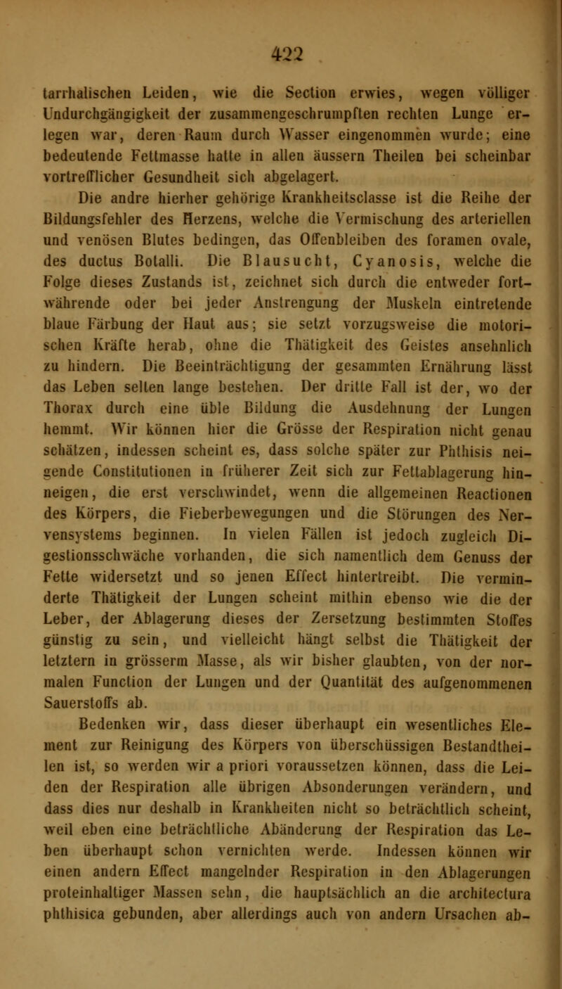 tarrhalischeu Leiden, wie die Section erwies, wegen völliger Undurchgängigkeit der zusammengeschrumpften rechten Lunge er- legen war, deren Raum durch Wasser eingenommen wurde; eine bedeutende Fettmasse hatte in allen äussern Theilen bei scheinbar vortrefflicher Gesundheit sich abgelagert. Die andre hierher gehörige Krankheitsciasse ist die Reihe der Bildungsfehler des Herzens, welche die Vermischung des arteriellen und venösen Blutes bedingen, das Offenbleiben des foramen ovale, des ductus Botalli. Die Blau sucht, Cyanosis, welche die Folge dieses Zustands ist, zeichnet sich durch die entweder fort- währende oder bei jeder Anstrengung der Muskeln eintretende blaue Färbung der Haut aus; sie setzt vorzugsweise die motori- schen Kräfte herab, ohne die Thätigkeit des Geistes ansehnlich zu hindern. Die Beeinträchtigung der gesammten Ernährung lässt das Leben selten lange bestehen. Der dritte Fall ist der, wo der Thorax durch eine üble Bildung die Ausdehnung der Lungen hemmt. Wir können hier die Grösse der Respiration nicht genau schätzen, indessen scheint es, dass solche später zur Phlhisis nei- gende Constitutionen in früherer Zeit sich zur Fettablagerung hin- neigen, die erst verschwindet, wenn die allgemeinen Reactionen des Körpers, die Fieberbewegungen und die Störungen des Ner- vensystems beginnen. In vielen Fällen ist jedoch zugleich Di- gestionsschwäche vorhanden, die sich namentlich dem Genuss der Fette widersetzt und so jenen Effect hintertreibt. Die vermin- derte Thätigkeit der Lungen scheint mithin ebenso wie die der Leber, der Ablagerung dieses der Zersetzung bestimmten Stoffes günstig zu sein, und vielleicht hängt selbst die Thätigkeit der letztern in grösserm Masse, als wir bisher glaubten, von der nor- malen Function der Lungen und der Quantität des aufgenommenen Sauerstoffs ab. Bedenken wir, dass dieser überhaupt ein wesentliches Ele- ment zur Reinigung des Körpers von überschüssigen Bestandthei- len ist, so werden wir a priori voraussetzen können, dass die Lei- den der Respiration alle übrigen Absonderungen verändern, und dass dies nur deshalb in Krankheiten nicht so beträchtlich scheint, weil eben eine beträchtliche Abänderung der Respiration das Le- ben überhaupt schon vernichten werde. Indessen können wir einen andern Effect mangelnder Respiration in den Ablagerungen proteinhaltiger Massen sehn, die hauptsächlich an die architectura phthisica gebunden, aber allerdings auch von andern Ursachen ab-