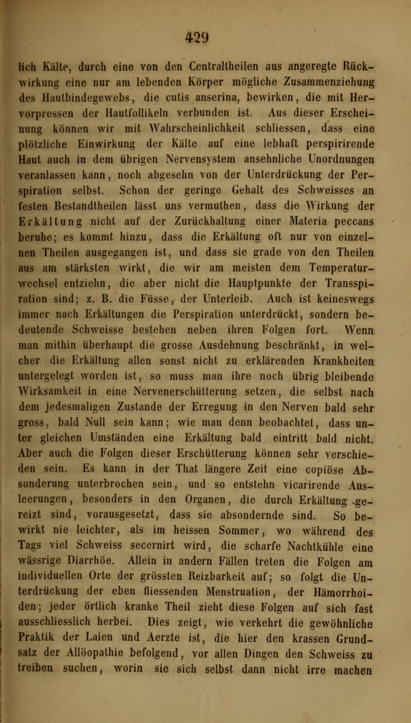 lieh Kälte, durch eine von den Centraltheilen aus angeregte Rück- wirkung eine nur am lebenden Körper mögliche Zusammenziehung des Hautbindegewebs, die cutis anserina, bewirken, die mit Her- vorpressen der Hautfollikeln verbunden ist. Aus dieser Erschei- nung können wir mit Wahrscheinlichkeit schliessen, dass eine plötzliche Einwirkung der Kälte auf eine lebhaft perspirirende Haut auch in dem übrigen Nervensystem ansehnliche Unordnungen veranlassen kann, noch abgesehn von der Unterdrückung der Per- spiration selbst. Schon der geringe Gehalt des Schweisses an festen Bestandtheilen lässt uns vermuthen, dass die Wirkung der Erkältung nicht auf der Zurückhaltung einer Materia peccans beruhe; es kommt hinzu, dass die Erkältung oft nur von einzel- nen Theilen ausgegangen ist, und dass sie grade von den Theilen aus am stärksten wirkt, die wir am meisten dem Temperatur- wechsel entziehn, die aber nicht die Hauptpunkte der Transspi- ration sind; z. B. die Füsse, der Unterleib. Auch ist keineswegs immer nach Erkältungen die Perspiration unterdrückt, sondern be- deutende Schweisse bestehen neben ihren Folgen fort. Wenn man mithin überhaupt die grosse Ausdehnung beschränkt, in wel- cher die Erkältung allen sonst nicht zu erklärenden Krankheiten untergelegt worden ist, so muss man ihre noch übrig bleibende Wirksamkeit in eine Nervenerschütterung setzen, die selbst nach dem jedesmaligen Zustande der Erregung in den Nerven bald sehr gross, bald Null sein kann; wie man denn beobachtet, dass un- ter gleichen Umständen eine Erkältung bald eintritt bald nicht. Aber auch die Folgen dieser Erschütterung können sehr verschie- den sein. Es kann in der That längere Zeit eine copiöse Ab- sonderung unterbrochen sein, und so entstehn vicarirende Aus- leerungen , besonders in den Organen, die durch Erkältung ,ge- reizt sind, vorausgesetzt, dass sie absondernde sind. So be- wirkt nie leichter, als im heissen Sommer, wo während des Tags viel Schweiss secernirt wird, die scharfe Nachtkühle eine wässrige Diarrhöe. Allein in andern Fällen treten die Folgen am individuellen Orte der grössten Reizbarkeit auf; so folgt die Un- terdrückung der eben fliessenden Menstruation, der Hämorrhoi- den; jeder örtlich kranke Theil zieht diese Folgen auf sich fast ausschliesslich herbei. Dies zeigt, wie verkehrt die gewöhnliche Praktik der Laien und Aerzte ist, die hier den krassen Grund- satz der Allöopathie befolgend, vor allen Dingen den Schweiss zu treiben suchen, worin sie sich selbst dann nicht irre machen