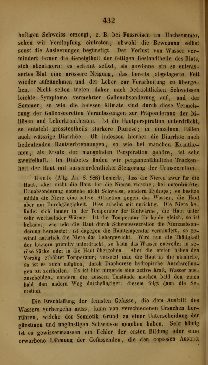 heftigen Schweiss erzeugt, z. B. bei Fussreisen im Hochsommer, sehen wir Verstopfung eintreten, obwohl die Bewegung selbst sonst die Ausleerungen begünstigt. Der Verlust von Wasser ver- mindert ferner die Geneigtheit der fettigen Bestandtheile des Bluts, sich abzulagern; es scheint selbst, als gewönne ein so entwäs- sertes Blut eine grössere Neigung, das bereits abgelagerte Fett wieder aufzunehmen und der Leber zur Verarbeitung zu überge- ben. Nicht selten treten daher nach beträchtlichen Schweissen leichte Symptome vermehrter Gallenabsonderung auf, und der Sommer, so wie die heissen Klimate sind durch diese Vermeh- rung der Gallensecretion Veranlassungen zur Präponderanz der bi- liösen und Leberkrankheiten. Ist die Hautperspiration unterdrückt, so entsteht grösstentheils stärkere Diurese; in einzelnen Fällen auch wässrige Diarrhöe. Ob indessen hierher die Diarrhöe nach bedeutenden Hautverbrennungen, so wie bei manchen Exanthe- men , als Ersatz der mangelnden Perspiration gehöre, ist sehr zweifelhaft. Im Diabetes finden wir pergamentähnliche Trocken- heit der Haut mit ausserordentlicher Steigerung der Urinsecretion. He nie (Allg. An. S. 988) bemerkt, dass die Nieren zwar für die Haut, aber nicht die Haut für die Nieren vicarire; bei unterdrückter Urinabsonderung entstehe nicht Schweiss, sondern Hydrops; es besitze mithin die Niere eine active Attraction gegen das Wasser, die Haut aber nur Durchgängigkeit. Dies scheint mir unrichtig. Die Niere be- findet sich immer in der Temperatur der Blutwärme, die Haut unter sehr wechselnder Wärme. Ist die Temperatur für beide gleich, so ist bekannt, wie sehr die Haut durch Schweisssecretion die Nierenabson- derung herabsetzt; ist dagegen die Hauttemperatur vermindert, so ge- winnt natürlich die Niere das Uebergewicht. Wird nun die Thäligkeit der letztern primitiv unterdrückt, so kann das Wasser entweder in se- röse Säcke oder in die Haut übergehen. Aber die ersten haben den Vorzug erhöhter Temperatur; versetzt man die Haut in die nämliche, so ist es auch möglich, durch Diaphorese hydropische Anschwellun- gen zu zertheilen. Es ist hier nirgends eine active Kraft, Wasser aus- zuscheiden, sondern die äussern Umstände machen bald den einen bald den andern Weg durchgängiger; diesem folgt dann die Se- cretion. Die Erschlaffung der feinsten Gefässe, die dem Austritt des Wassers vorhergehn muss, kann von verschiedenen Ursachen her- rühren, welche der Semiotik Grund zu einer Unterscheidung der günstigen und ungünstigen Schweisse gegeben haben. Sehr häufig ist es gewissermaassen ein Fehler der ersten Bildung oder eine erworbene Lähmung der Gefässenden, die den copiösen Austritt