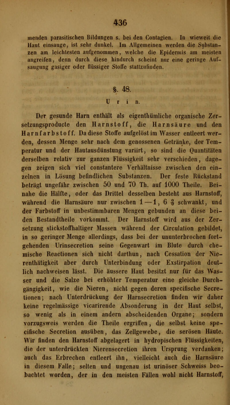 inenden parasitischen Bildungen s. bei den Contagien. In wieweit die Haut einsauge, ist sehr dunkel. Im Allgemeinen werden die Substan- zen am leichtesten aufgenommen, welche die Epidermis am meisten angreifen, denn durch diese hindurch scheint nur eine geringe Auf- saugung gasiger oder Ilüssiger Stoffe stattzufinden. §. 48. Urin. Der gesunde Harn enthält als eigenthümliche organische Zer- setzungsproducte den Harnstoff, die Harnsäure und den Harnfarbstoff. Da diese Stoffe aufgelöst im Wasser entleert wer- den, dessen Menge sehr nach dem genossenen Getränke, der Tem- peratur und der Hautausdünstung variirt, so sind die Quantitäten derselben relativ zur ganzen Flüssigkeit sehr verschieden, dage- gen zeigen sich viel constantere Verhältnisse zwischen den ein- zelnen in Lösung befindlichen Substanzen. Der feste Rückstand beträgt ungefähr zwischen 50 und 70 Th. auf 1000 Theile. Bei- nahe die Hälfte, oder das Drittel desselben besteht aus Harnstoff, während die Harnsäure nur zwischen 1 — 1, 6 -S schwankt, und der Farbstoff in unbestimmbaren Mengen gebunden an diese bei- den Bestandtheile vorkommt. Der Harnstoff wird aus der Zer- setzung stickstoffhaltiger Massen während der Circulation gebildet, in so geringer Menge allerdings, dass bei der ununterbrochen fort- gehenden Urinsecretion seine Gegenwart im Blute durch che- mische Reactionen sich nicht darthun, nach Cessation der Nie- renthätigkeit aber durch Unterbindung oder Exstirpation deut- lich nachweisen lässt. Die äussere Haut besitzt nur für das Was- ser und die Salze bei erhöhter Temperatur eine gleiche Durch- gängigkeit, wie die Nieren, nicht gegen deren specifische Secre- tionen; nach Unterdrückung der Harnsecretion finden wir daher keine regelmässige vicarirende Absonderung in der Haut selbst, so wenig als in einem andern abscheidenden Organe; sondern vorzugsweis werden die Theile ergriffen, die selbst keine spe- cifische Secretion ausüben, das Zellgewebe, die serösen Häute. Wir finden den Harnstoff abgelagert in hydropischen Flüssigkeiten, die der unterdrückten Nierensecretion ihren Ursprung verdanken; auch das Erbrechen entleert ihn, vielleicht auch die Harnsäure in diesem Falle; selten und ungenau ist urinöser Schweiss beo- bachtet worden, der in den meisten Fällen wohl nicht Harnstoff,