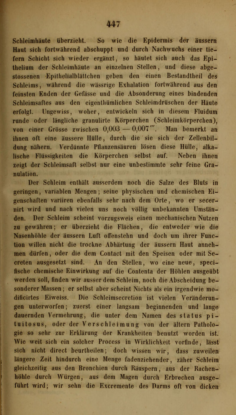 Schleimhäute überzieht. So wie die Epidermis der äussern Haut sich fortwährend abschuppt und durch Nach\yuchs einer tie- fern Schicht sich wieder ergänzt, so häutet sich auch das Epi- thelium der Schleimhäute an einzelnen Stellen, und diese abge- stossenen Epithelialblättchen geben den einen Bestandtheil des Schleims, während die wässrige Exhalation fortwährend aus den feinsten Enden der Gefässe und die Absonderung eines bindenden Schleimsaftes aus den eigenthümlichen Schleimdrüschen der Häute erfolgt. Ungewiss, woher, entwickeln sich in diesem Fluidum runde oder längliche granulirte Körperchen (Schleimkörperchen), von einer Grösse zwischen 0,003 — 0,007'. Man bemerkt an ihnen oft eine äussere Hülle, durch die sie sich der Zellenbil- dung nähern. Verdünnte Pflanzensäuren lösen diese Hülle, alka- lische Flüssigkeiten die Körperchen selbst auf. Neben ihnen zeigt der Schleimsaft selbst nur eine unbestimmte sehr feine Gra- nulation. Der Schleim enthält ausserdem noch die Salze des Bluts in geringen, variablen Mengen; seine physischen und chemischen Ei- genschaften variiren ebenfalls sehr nach dem Orte, wo er secer- nirt wird und nach vielen uns noch völlig unbekannten Umstän- den. Der Schleim scheint vorzugsweis einen mechanischen Nutzen zu gewähren; er überzieht die Flächen, die entweder wie die Nasenhöhle der äussern Luft offenstehn und doch um ihrer Func- tion willen nicht die trockne Abhärtung der äussern Haut anneh- men dürfen, oder die dem Contact mit den Speisen oder mit Se- creten ausgesetzt sind. An den Stellen, wo eine neue, speci- fische chemische Einwirkung auf die Contenta der Höhlen ausgeübt werden soll, finden wir ausser dem Schleim, noch die Abscheidung be- sonderer Massen; er selbst aber scheint Nichts als ein irgendwie mo- dificirtes Eiweiss. Die Schleimsecretion ist vielen Veränderun- gen unterworfen; zuerst einer langsam beginnenden und lange dauernden Vermehrung, die unter dem Namen des status pi- tuitosus, oder der Verschleimung von der altern Patholo- gie so sehr zur Erklärung der Krankheiten benutzt worden ist. Wie weit sich ein solcher Process in Wirklichkeit vorfinde, lässt sich nicht direct beurtheilen; doch wissen wir, dass zuweilen längere Zeit hindurch eine Menge fadenziehender, zäher Schleim gleichzeitig aus den Bronchien durch Räuspern, aus der Rachen- höhle durch Würgen, aus dem Magen durch Erbrechen ausge- führt wird; wir sehn die Excremente des Darms oft von dicken