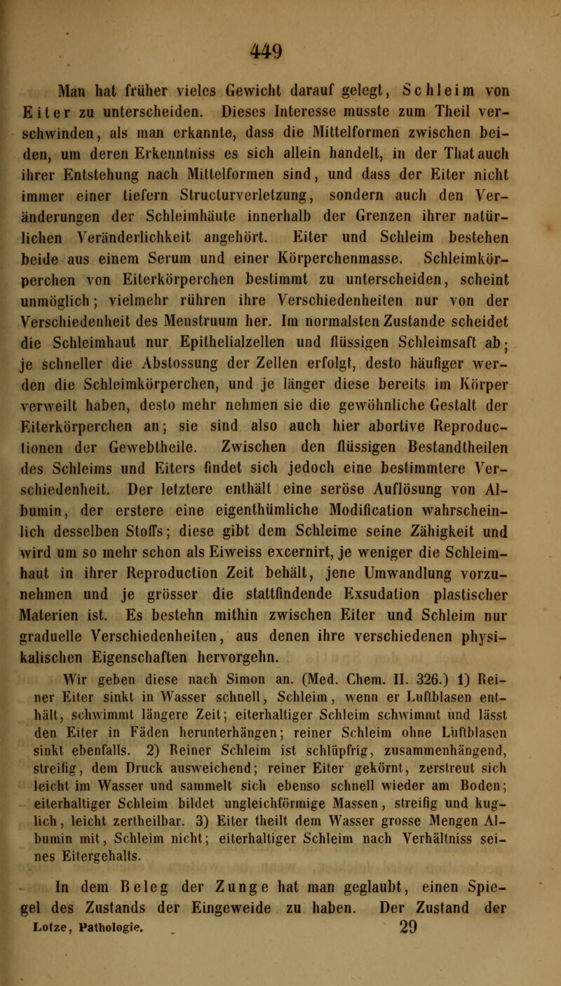 Man hat früher vieles Gewicht darauf gelegt, Schleim von Eiter zu unterscheiden. Dieses Interesse musste zum Theil ver- schwinden, als man erkannte, dass die Mittel formen zwischen bei- den, um deren Erkenntniss es sich allein handelt, in der That auch ihrer Entstehung nach Mittelformen sind, und dass der Eiter nicht immer einer liefern Structurverletzung, sondern auch den Ver- änderungen der Schleimhäute innerhalb der Grenzen ihrer natür- lichen Veränderlichkeit angehört. Eiter und Schleim bestehen beide aus einem Serum und einer Körperchenmasse. Schleimkör- perchen von Eiterkörperchen bestimmt zu unterscheiden, scheint unmöglich; vielmehr rühren ihre Verschiedenheiten nur von der Verschiedenheit des Menstruum her. Im normalsten Zustande scheidet die Schleimhaut nur Epithelialzellen und flüssigen Schleimsaft ab; je schneller die Abstossung der Zellen erfolgt, desto häufiger wer- den die Schleimkörperchen, und je länger diese bereits im Körper verweilt haben, desto mehr nehmen sie die gewöhnliche Gestalt der Eiterkörperchen an; sie sind also auch hier abortive Reproduc- tionen der Gewebtheile. Zwischen den flüssigen Bestandtheilen des Schleims und Eiters findet sich jedoch eine bestimmtere Ver- schiedenheit. Der letztere enthält eine seröse Auflösung von Al- bumin, der erstere eine eigenthümliche Modification wahrschein- lich desselben Stoffs; diese gibt dem Schleime seine Zähigkeit und wird um so mehr schon als Eiweiss excernirt, je weniger die Schleim- haut in ihrer Reproduction Zeit behält, jene Umwandlung vorzu- nehmen und je grösser die stattfindende Exsudation plastischer Materien ist. Es bestehn mithin zwischen Eiter und Schleim nur graduelle Verschiedenheiten, aus denen ihre verschiedenen physi- kalischen Eigenschaften hervorgehn. Wir geben diese nach Simon an. (Med. Chem. II. 326.) 1) Rei- ner Eiter sinkt in Wasser schnell, Schleim, wenn er Luftblasen ent- hält, schwimmt längere Zeit; eiterhaltiger Schleim schwimmt und lässt den Eiter in Fäden herunterhängen; reiner Schleim ohne Lüftblasen sinkt ebenfalls. 2) Reiner Schleim ist schlüpfrig, zusammenhängend, streifig, dem Druck ausweichend; reiner Eiter gekörnt, zerstreut sich leicht im Wasser und sammelt sich ebenso schnell wieder am Boden; eiterhaltiger Schleim bildet ungleichförmige Massen, streifig und kug- lich, leicht zertheilbar. 3) Eiter theilt dem Wasser grosse Mengen Al- bumin mit, Schleim nicht; eiterhaltiger Schleim nach Verhältniss sei- nes Eitergehalts. In dem Beleg der Zunge hat man geglaubt, einen Spie- gel des Zustands der Eingeweide zu haben. Der Zustand der Lotze, Pathologie. . 29