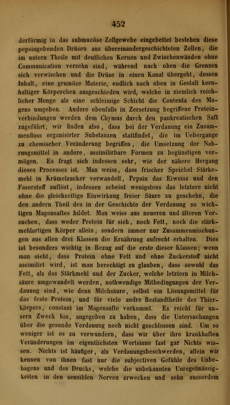 (lerförmig in das submucöse Zellgewebe eingebettet bestehen diese pepsingebenden Drüsen aus übereinandergeschichteten Zellen, die im untern Theile mit deutlichen Kernen und Zwischenwänden ohne Communication versehn sind, während nach oben die Grenzen sich verwischen und die Drüse in einen Kanal übergeht, dessen Inhalt, eine grumöse Materie, endlich nach oben in Gestalt kern- haltiger Körperchen ausgeschieden wird, welche in ziemlich reich- licher Menge als eine schleimige Schicht die Contenta des Ma- gens umgeben. Andere ebenfalls in Zersetzung begriffene Protein- verbindungen werden dem Chymus durch den pankreatischen Saft zugeführt; wir finden also , dass bei der Verdauung ein Zusam- menfluss organisirter Substanzen stattfindet, die im Uebergange zu chemischer Veränderung begriffen, die Umsetzung der Nah- rungsmittel in andere, assimilirbare Formen zu begünstigen ver- mögen. Es fragt sich indessen sehr, wie der nähere Hergang dieses Processes ist. Man weiss, dass frischer Speichel Stärke- mehl in Krümelzucker verwandelt, Pepsin das Eiweiss und den Faserstoff auflöst, indessen scheint wenigstens das letztere nicht ohne die gleichzeitige Einwirkung freier Säure zu geschehn, die den andern Theil des in der Geschichte der Verdauung so wich- tigen Magensaftes bildet. Man weiss aus neueren und älteren Ver- suchen, dass weder Protein für sich, noch Fett, noch die stärk- mehlartigen Körper allein, sondern immer nur Zusammenmischun- gen aus allen drei Klassen die Ernährung aufrecht erhalten. Dies ist besonders wichtig in Bezug auf die erste dieser Klassen; wenn man sieht, dass Protein ohne Fett und ohne Zuckerstoff nicht assimilirt wird, ist man berechtigt zu glauben, dass sowohl das Fett, als das Stärkmehl und der Zucker, welche letztern in Milch- säure umgewandelt werden, nothwendige Mitbedingungen der Ver- dauung sind, wie denn Milchsäure, selbst ein Lösungsmittel für das feste Protein, und für viele andre Bestandtheile des Thier- körpers, constant im Magensafte vorkommt. Es reicht für un- sern Zweck hin, angegeben zu haben, dass die Untersuchungen über die gesunde Verdauung noch nicht geschlossen sind. Um so weniger ist es zu verwundern, dass wir über ihre krankhaften Veränderungen im eigentlichsten Wortsinne fast gar Nichts wis- sen. Nichts ist häufiger, als Verdauungsbeschwerden, allein wir kennen von ihnen fast nur die subjectiven Gefühle des Unbe- hagens und des Drucks, welche die unbekannten Unregelmässig- keiten in den sensiblen Nerven erwecken und sehn ausserdem