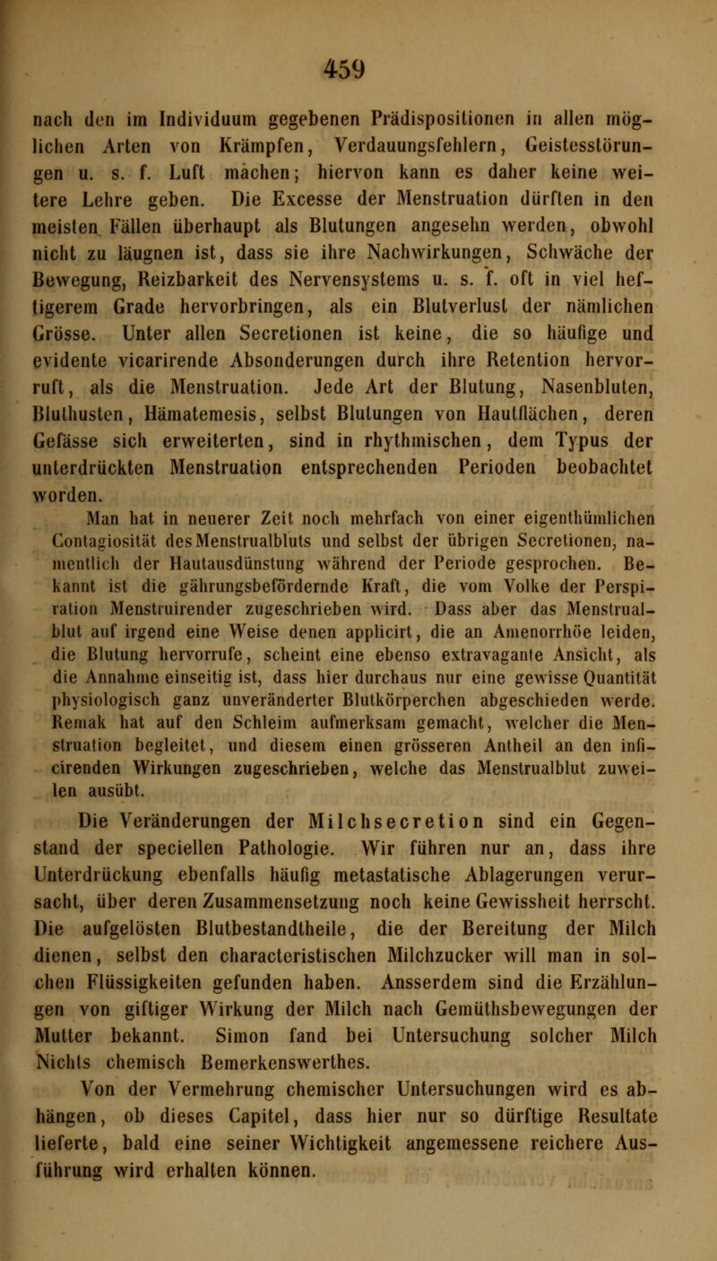 nach den im Individuum gegebenen Prädispositionen in allen mög- lichen Arten von Krämpfen, Verdauungsfehlern, Geistesstörun- gen u. s. f. Luft mächen; hiervon kann es daher keine wei- tere Lehre geben. Die Excesse der Menstruation dürften in den meisten Fällen überhaupt als Blutungen angesehn werden, obwohl nicht zu läugnen ist, dass sie ihre Nachwirkungen, Schwäche der Bewegung, Reizbarkeit des Nervensystems u. s. f. oft in viel hef- tigerem Grade hervorbringen, als ein Blutverlust der nämlichen Grösse. Unter allen Secretionen ist keine, die so häufige und evidente vicarirende Absonderungen durch ihre Retention hervor- ruft, als die Menstruation. Jede Art der Blutung, Nasenbluten, Bluthusten, Hämatemesis, selbst Blutungen von Hautflächen, deren Gefässe sich erweiterten, sind in rhythmischen, dem Typus der unterdrückten Menstruation entsprechenden Perioden beobachtet worden. Man hat in neuerer Zeit noch mehrfach von einer eigenthümlichen Contagiosität desMenstrualbluts und selbst der übrigen Secretionen, na- mentlich der Hautausdünstiing während der Periode gesprochen. Be- kannt ist die gährungsbefördernde Kraft, die vom Volke der Perspi- ration Menstruirender zugeschrieben wird. Dass aber das Menslrual- blut auf irgend eine Weise denen applicirt, die an Amenorrhoe leiden, die Blutung hervorrufe, scheint eine ebenso extravagante Ansicht, als die Annahme einseitig ist, dass hier durchaus nur eine gewisse Quantität physiologisch ganz unveränderter Blutkörperchen abgeschieden werde. Remak hat auf den Schleim aufmerksam gemacht, welcher die Men- struation begleitet, und diesem einen grösseren Antheil an den infi- cirenden Wirkungen zugeschrieben, welche das Menstruaiblut zuwei- len ausübt. Die Veränderungen der Milchsecretion sind ein Gegen- stand der speciellen Pathologie. Wir führen nur an, dass ihre Unterdrückung ebenfalls häufig metastatische Ablagerungen verur- sacht, über deren Zusammensetzung noch keine Gewissheit herrscht. Die aufgelösten Blutbestandtheile, die der Bereitung der Milch dienen, selbst den characteristischen Milchzucker will man in sol- chen Flüssigkeiten gefunden haben. Ausserdem sind die Erzählun- gen von giftiger W'irkung der Milch nach Gemüthsbewegungen der Mutter bekannt. Simon fand bei Untersuchung solcher Milch Nichts chemisch Bemerkenswerthes. Von der Vermehrung chemischer Untersuchungen wird es ab- hängen, ob dieses Capitel, dass hier nur so dürftige Resultate lieferte, bald eine seiner Wichtigkeit angemessene reichere Aus- führung wird erhalten können.