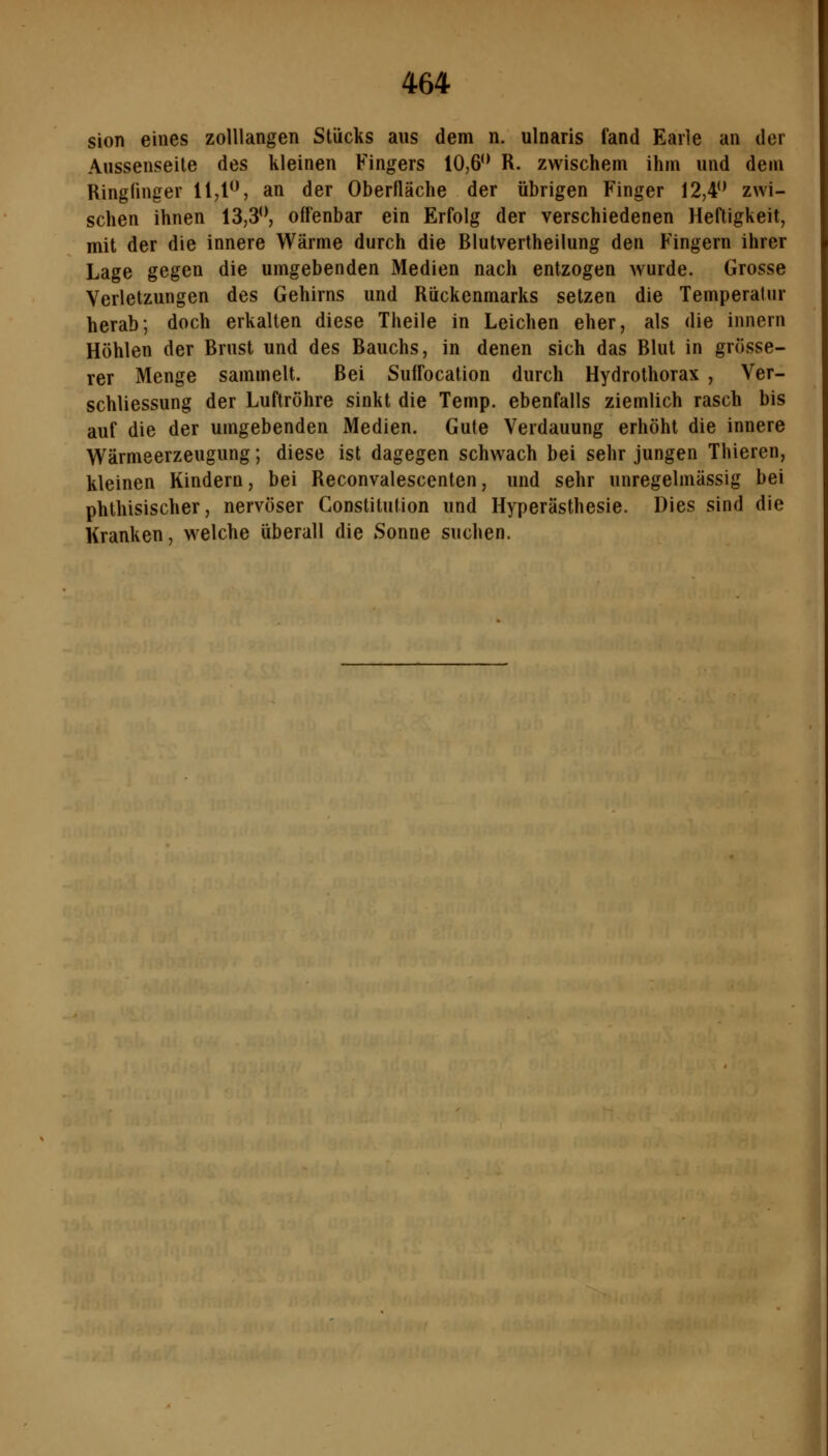 sion eines zolllangen Stücks aus dem n. ulnaris fand Eaiie an der Alissenseile des kleinen Fingers 10,6** R. zwischem ihm und dem Ringfinger ll,l'^ an der Oberfläche der übrigen Finger 12,4 zwi- schen ihnen 13,3'*, offenbar ein Erfolg der verschiedenen Heftigkeit, mit der die innere Wärme durch die Blutvertheilung den Fingern ihrer Lage gegen die umgebenden Medien nach entzogen wurde. Grosse Verletzungen des Gehirns und Rückenmarks setzen die Temperatur herab; doch erkalten diese Theile in Leichen eher, als die innern Höhlen der Brust und des Bauchs, in denen sich das Blut in grösse- rer Menge sammelt. Bei Suffocation durch Hydrothorax , Ver- schliessung der Luftröhre sinkt die Temp. ebenfalls ziemlich rasch bis auf die der umgebenden Medien. Gute Verdauung erhöht die innere Wärmeerzeugung; diese ist dagegen schwach bei sehr jungen Thieren, kleinen Kindern, bei Reconvalescenten, und sehr unregelmässig bei phthisischer, nervöser Constitution und Hyperästhesie. Dies sind die Kranken, welche überall die Sonne suchen.