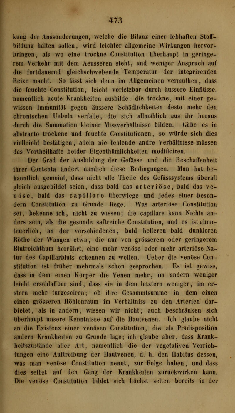 kung der Anssonderungen, welche die Bilanz einer lebhaften Stoff- bildung halten sollen, wird leichter allgemeine Wirkungen hervor- bringen , als wo eine trockne Constitution überhaupt in geringe- rem Verkehr mit dem Aeusseren steht, und weniger Anspruch auf die forldauernd gleichschwebende Temperatur der integrirenden Reize macht. So lässt sich denn im Allgemeinen A^ermuthen, dass die feuchte Constitution, leicht verletzbar durch äussere Einflüsse, namentlich acute Krankheiten ausbilde, die trockne, mit einer ge- wissen Immunität gegen äussere Schädlichkeiten desto mehr den chronischen liebeln verfalle, die sich allmählich aus ihr heraus durch die Summation kleiner Missverhältnisse bilden. Gäbe es in abstracto trockene und feuchte Constitutionen, so würde sich dies vielleicht bestätigen, allein nie fehlende andre Verhältnisse müssen das Vortheilhafte beider Eigenthümlichkeiten modificiren. Der Grad der Ausbildung der Gefässe und die Beschaffenheit ihrer Contenta ändert nämlich diese Bedingungen. Man hat be- kanntlich gemeint, dass nicht alle Theile des Gefässsystems überall gleich ausgebildet seien, dass bald das arteriöse, bald das ve- nöse, bald das capillare überwiege und jedes einer beson- dern Constitution zu Grunde liege. Was arteriöse Constitution sei, bekenne ich, nicht zu wissen; die capillare kann Nichts an- ders sein, als die gesunde saftreiche Constitution, und es ist aben- teuerlich, an der verschiedenen, bald helleren bald dunkleren Röthe der Wangen etwa, die nur von grösserem oder geringerem Blutreichthum herrührt, eine mehr venöse oder mehr arteriöse Na- tur des Capillarbluts erkennen zu wollen, lieber die venöse Con- stitution ist früher mehrmals schon gesprochen. Es ist gewiss, dass in dem einen Körper die Venen mehr, im andern weniger leicht erschlaffbar sind, dass sie in dem letztern weniger, im er- stem mehr turgesciren; ob ihre Gesammtsumme in dem einen einen grösseren Höhlenraum im Verhältniss zu den Arterien dar- bietet, als in andern, wissen wir nicht; auch beschränken sich überhaupt unsere Kenntnisse auf die Hautvenen. Ich glaube nicht an die Existenz einer venösen Constitution, die als Prädisposition andern Krankheiten zu Grunde läge; ich glaube aber, dass Krank- heitszustände aller Art, namentlich die der vegetativen Verrich- tungen eine Auftreibung der Hautvenen, d. h. den Habitus dessen, was man venöse Constitution nennt, zur Folge haben, und dass dies selbst auf den Gang der Krankheiten zurückwirken kann. Die venöse Constitution bildet sich höchst selten bereits in der