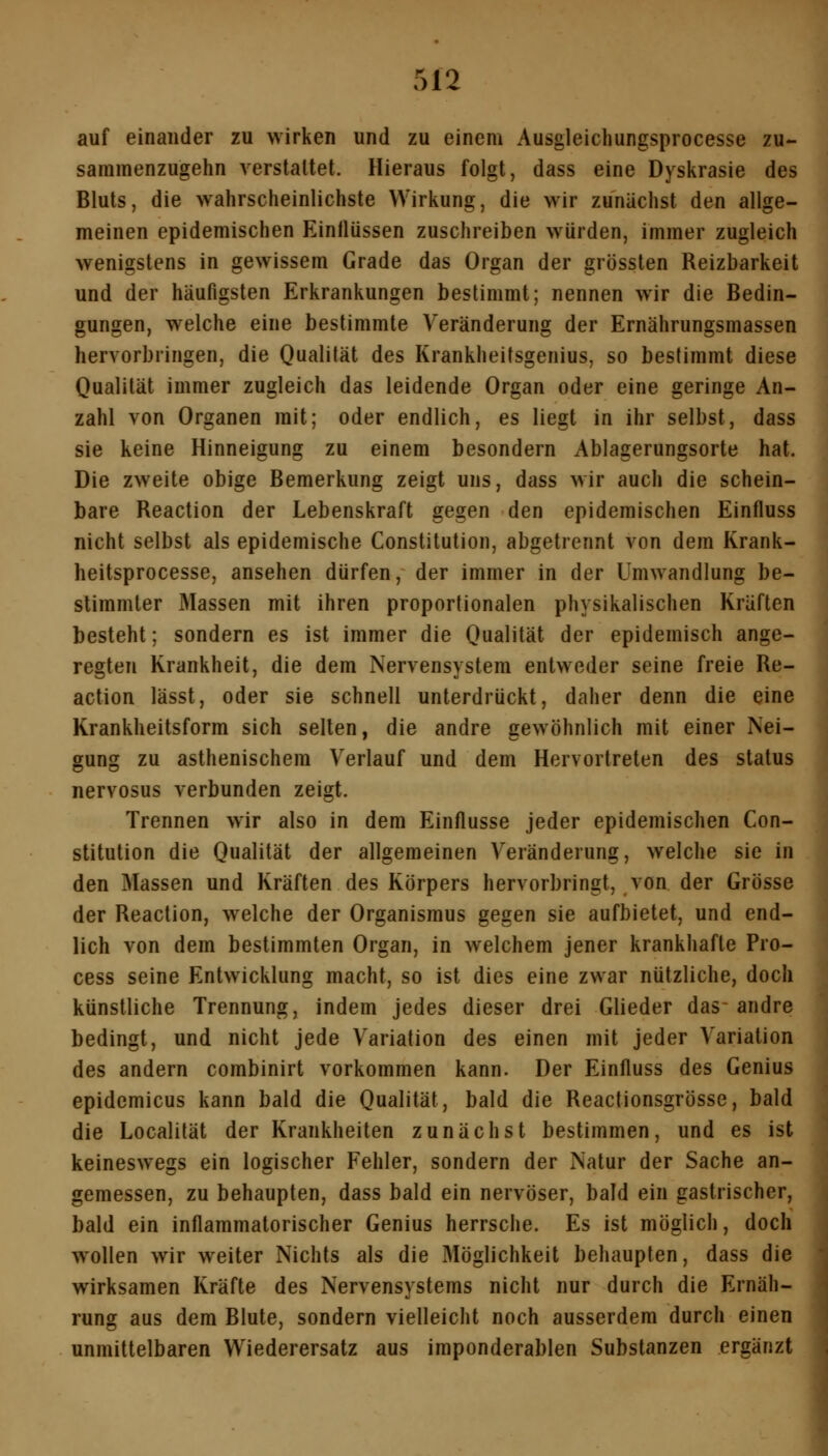 auf einander zu wirken und zu einem Ausgleichungsprocesse zu- sammenzugehn verstaltet. Hieraus folgt, dass eine Dyskrasie des Bluts, die wahrscheinlichste Wirkung, die wir zunächst den allge- meinen epidemischen Einflüssen zuschreiben würden, immer zugleich wenigstens in gewissem Grade das Organ der grössten Reizbarkeit und der häufigsten Erkrankungen bestimmt; nennen wir die Bedin- gungen, welche eine bestimmte Veränderung der Ernährungsmassen hervorbringen, die Qualität des Krankheitsgenius, so bestimmt diese Qualität immer zugleich das leidende Organ oder eine geringe An- zahl von Organen mit; oder endlich, es liegt in ihr selbst, dass sie keine Hinneigung zu einem besondern Ablagerungsorte hat. Die zweite obige Bemerkung zeigt uns, dass wir auch die schein- bare Reaction der Lebenskraft gegen den epidemischen Einfluss nicht selbst als epidemische Constitution, abgetrennt von dem Krank- heitsprocesse, ansehen dürfen, der immer in der Umwandlung be- stimmter Massen mit ihren proportionalen physikalischen Kräften besteht; sondern es ist immer die Qualität der epidemisch ange- regten Krankheit, die dem Nervensystem entweder seine freie Re- action lässt, oder sie schnell unterdrückt, daher denn die eine Krankheitsform sich seilen, die andre gewöhnlich mit einer Nei- gung zu asthenischem Verlauf und dem Hervortreten des Status nervosus verbunden zeigt. Trennen wir also in dem Einflüsse jeder epidemischen Con- stitution die Qualität der allgemeinen Veränderung, welche sie in den Massen und Kräften des Körpers hervorbringt, von der Grösse der Reaction, welche der Organismus gegen sie aufbietet, und end- lich von dem bestimmten Organ, in welchem jener krankhafte Pro- cess seine Entwicklung macht, so ist dies eine zwar nützliche, doch künstliche Trennung, indem jedes dieser drei Glieder das- andre bedingt, und nicht jede Variation des einen mit jeder Variation des andern combinirt vorkommen kann. Der Einfluss des Genius epidemicus kann bald die Qualität, bald die Reactionsgrösse, bald die Localität der Krankheiten zunächst bestimmen, und es ist keineswegs ein logischer Fehler, sondern der Natur der Sache an- gemessen, zu behaupten, dass bald ein nervöser, bald ein gastrischer, bald ein inflammatorischer Genius herrsche. Es ist möglich, doch wollen wir weiter Nichts als die Möglichkeit behaupten, dass die wirksamen Kräfte des Nervensystems nicht nur durch die Ernäh- rung aus dem Blute, sondern vielleicht noch ausserdem durch einen unmittelbaren Wiederersatz aus imponderablen Substanzen ergänzt