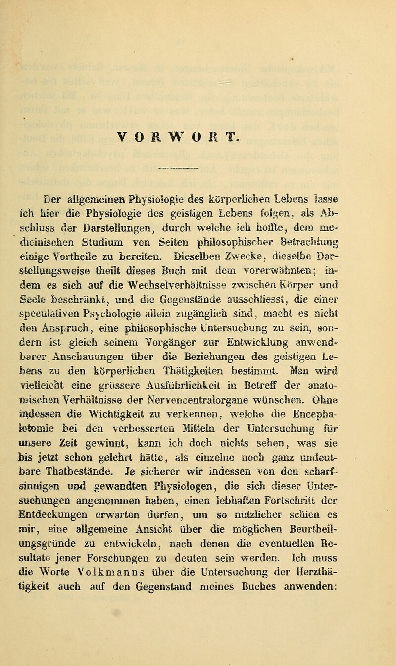 VORWORT. Der allgemeinen Physiologie des körporiichesi Lebens lasse ich hier die Physiologie des geistigen Lebens ioigen, als Ah- schiuss der Darstellungen^ durch welche ich hoille, dem m&- dieiuischen Studium von Seiten phslosophischer BetrscMimg einige Yortheile zu bereiten. Dieselben Zwecke. dieselbe Dar- steliuDgsweise theilt dieses Buch mit dem vorerwähnten; in- dem es sieb auf die Wechseiverhältnisse zwischen Körper und Seele beschränkt, und die Gegenstände ausschliesst, die einer speculaiiven Psychologie aiieia zugänglich sind > macht es nicht den Arsspruch, eine philosophische Untersuchung zu sein, son- dern ist gleich seinem Vorgänger zur Entwicklung anwend- barer Anschauungen über die Beziehimgen des geistigen Le- bens zu den körperlichen Thätigkeiten bestimmt. Man wird vielleicht eine grossere Ausführlichkeit in Betreff der anato- mischen Verhältnisse der Nervencentralorgane wünschen. Ohüe indessen die Wichtigkeit zu verkennen, weiche die Encepha- iofemie bei den verbesserten Mittehi der Untersuchung für unsere Zeit gewinnt, kann ich doch nichts sehen, was sie bis jetzt schon gelehrt hätte, als einzelne noch ganz undeut- bare Thatbestande. Je sicherer wir indessen von den schaif- sinnigen und gewandten Physiologen, die sich dieser Unter- suchungen angenommen haben, einen lebhaften Fortschritt der Entdeckungen erwarten dürfen, um so nützlicher schien es mir, eine allgemeine Ansicht über die mÖgUchen Beurtheil- ungsgründe zu entwickeln, nach denen die eventuellen Re- sultate jener Forschungen zu deuten sein werden. Ich muss die Worte Voikrnanns ül3er die Untersuchung der Ilerzthä- ligkeit auch auf den Gegenstand meines Buches anwenden: