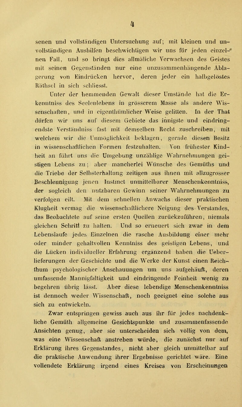 senen und vollständigen Untersuchung auf; mit kleinen und un- vollständigen Aushilfen beschwichtigen wir uns für jeden einzel-* nen Fall, und so bringt dies allmätiche Verwachsen des Geistes mit seinen Gegenständen nur eine unzusammenhängende Abla- gerung von Eindrücken hervor, deren jeder ein halbgelöstes Räthsel in sich schliesst. Unter der hemmenden Gewalt dieser Umstände hat die Er- kenntniss des Seelenlebens in grösserem Masse als andere Wis- senschaften, imd in eigenthümlicher Weise gelitten. In der That dürfen wir uns auf diesem Gebiete das innigste und eindring- endste Verständniss fast mit demselben Recht zuschreiben, mit welchem wir die Unmöglichkeit beklagen, gerade diesen Besitz in wissenschaftlichen Formen festzuhalten. Ton frühester Kind- heit an führt uns die Un)gebung unzählige Wahrnehmungen gei- stigen Lebens zu; aber mancherlei Wünsche des Geraüths und die Triebe der Sclbsterhaltung zeitigen aus ihnen mit allzugrosser Beschleunigung jenen Instnict unmittelbarer Menschenkenntniss, der sogleich den nutzbaren Gewinn seiner Wahrnehmungen zu verfolgen eilt. Mit dem schnellen Anwachs dieser praktischen Klugheit vermag die wissenschaftlichere Neigung des Verslandes, das Beobachtete auf seine ersten Quellen zurückzuführen, niemals gleichen Schritt 7u halten. Und so erneuert sich zwar in deni Lebenslaufe jedes Einzelnen die rasche Ausbildung einer mehr oder minder gehaltvollen Kenntniss des geistigen Lebens, und die Lücken individueller Erfahrung ergänzend haben die Ueber- lieferungen der Geschichte und die Werke der Kunst einen Reich- tbum psychologischer Anschauungen um uns aufgehäuft, deren umfassende Mannigfaltigkeit und eindringende Feinheit wenig zu begehren übrig lässt. Aber diese lebendige Menschenkenntniss ist dennoch weder Wissenschatt, noch geeignet eine solche aus sich zu entwickeln. Zwar entspringen gewiss auch aus ihr für jedes nachdenk- liche Gemüth altgemeine Gesichtspunkte und zusammenfassende Ansichten genug, aber sie unterscheiden sieb völlig von dem, was eine Wissenschaft anstreben würde, die zunächst nur auf Erklärung ihres Gegenstandes, nicht aber gleich unmittelbar auf die praktische Anwendung ihrer Ergebnisse gerichtet wäre. Eine vollendete Erklärung irgend eines Kreises von Erscheinungen