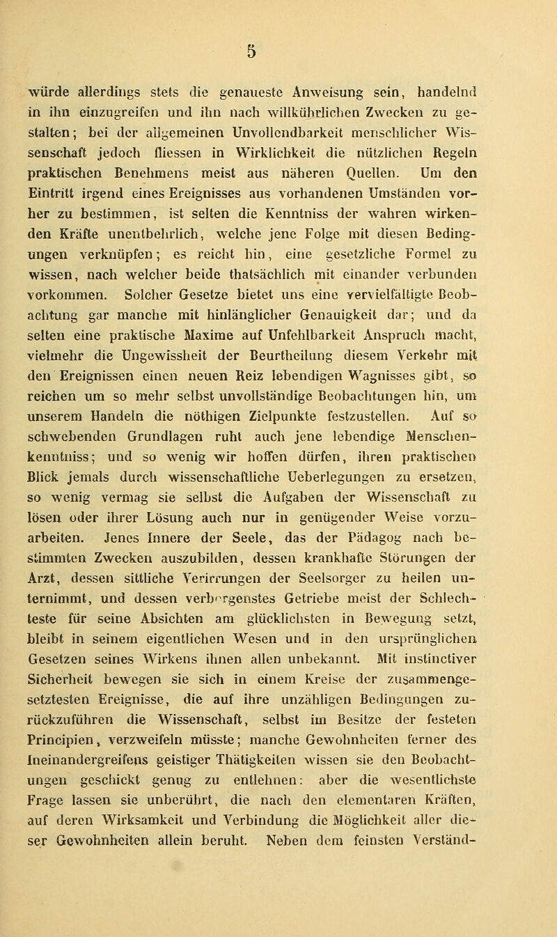 würde allerdings stets die genaueste Anweisung sein, handelnd in ihn einzugreifen und ihn nach willkührlichen Zwecken zu ge- stalten; bei der aligemeinen Unvollendbarkeit menschlicher Wis- senschaft jedoch fliessen in Wirklichkeit die nützlichen Regeln praktischen Benehmens meist aus näheren Quellen. Um den Eintritt irgend eines Ereignisses aus vorhandenen Umständen vor- her zu bestimmen, ist selten die Kenntniss der wahren wirken- den Kräfte unentbeluiich, welche jene Folge mit diesen Beding- ungen verknüpfen; es reicht hin, eine gesetzliche Formel zu wissen, nach welcher beide thatsächUch mit einander verbunden vorkommen. Solcher Gesetze bietet uns eine yervielfältigte Beob- achtung gar manche mit hinlänglicher Genauigkeit dar; und da selten eine praktische Maxime auf Unfehlbarkeit Anspruch macht, vielmehr die Ungewissheit der BeurtheiUing diesem Verkehr mit den Ereignissen einen neuen Reiz lebendigen Wagnisses gibt, so reichen um so mehr selbst unvollständige Beobachtungen hin, um unserem Handeln die nöthigen Zielpunkte festzustellen. Auf so schwebenden Grundlagen ruht auch jene lebendige Menschen- kenntniss; und so wenig wir hoffen dürfen, ihren praktischen Blick jemals durch wissenschaftliche Ueberlegungen zu ersetzen, so wenig vermag sie selbst die Aufgaben der Wissenschaft zu lösen oder ihrer Lösung auch nur in genügender Weise vorzu- arbeiten. Jenes Innere der Seele, das der Pädagog nach be- stimmten Zwecken auszubilden, dessen krankhafte Störungen der Arzt, dessen sitthche Verirrungen der Seelsorger zu heilen un- ternimmt, und dessen verb'^rgenstes Getriebe meist der Schlech- teste für seine Absichten am glücklichsten in Bewegung setzt, bleibt in seinem eigentlichen Wesen und in den ursprünglichen Gesetzen seines Wirkens ihnen allen unbekannt. Mit instinctiver Sicherheit bewegen sie sich in einem Kreise der zusammenge- setztesten Ereignisse, die auf ihre unzähligen Bedingungen zu- rückzuführen die Wissenschaft, selbst im Besitze der festeten Principien, verzweifeln müsste; manche Gewohnheiten ferner des Ineinandergreifens geistiger Thätigkeilen wissen sie den Beobacht- ungen geschickt genug zu entlehnen: aber die wesentlichste Frage lassen sie unberührt, die nach den elementaren Kräften, auf deren Wirksamkeit und Verbindung die Möglichkeit aller die- ser Gewohnheiten allein beruht. Neben dem feinsten Verstand-