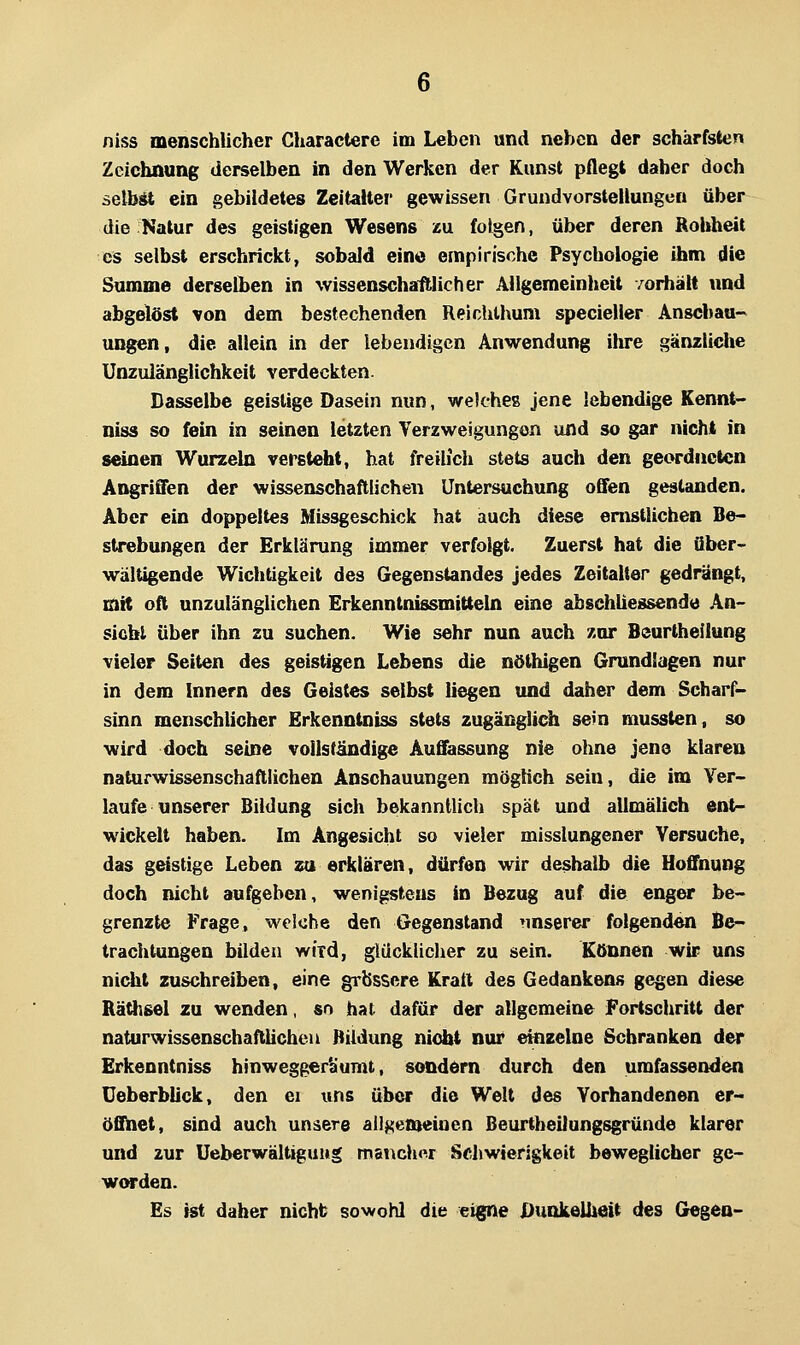 niss menschlicher Charactere im Leben und neben der schärfsten Zeichnung derselben in den Werken der Kunst pflegt daher doch selbst ein gebildetes Zeitalter gewissen Grundvorstellungcn über die Natur des geistigen Wesens zu folgen, über deren Rohheit es selbst erschrickt, sobald ein« empirische Psychologie ihm die Summe derselben in wissenschaftlicher Allgemeinheit vorhält und abgelöst von dem bestechenden Reichlhum specieller Anschau- ungen, die allein in der lebendigen Anwendung ihre gänzliclie Unzulänglichkeit verdeckten. Dasselbe geistige Dasein nun, welcheg jene lebendige Kennt- nis« so fein in seinen letzten Verzweigungen und so gar nicht in seinen Wurzeln versteht, hat freilich stets auch den geordneten Angriffen der wissenschaftlichen Untersuchung offen gestanden. Aber ein doppeltes Missgeschick hat auch diese enistlichen Be- strebungen der Erklärung immer verfolgt. Zuerst hat die über- wältigende Wichtigkeit des Gegenstandes jedes Zeitalter gedrängt, mit oft unzulänglichen ErkenntnissmitteUi eine abschliessende An- sicht über ihn zu suchen. Wie sehr nun auch zur Beurtheilung vieler Seiten des geistigen Lebens die nöthigen Grundlagen nur in dem Innern des Geistes selbst liegen und daher dem Scharf- sinn menschlicher Erkenntniss stets zugänglich sein mussten, so wird doch seine vollständige Auffassung nie ohne jene klaren naturwissenschaftlichen Anschauungen möglich sein, die im Ver- laufe unserer Bildung sich bekanntlich spät und allmälich ent- wickelt haben. Im Angesicht so vieler misslungener Versuche, das geistige Leben zu erklären, dürfen wir deshalb die Hoffnung doch nicht aufgeben, wenigstens in Bezug auf die enger be- grenzte Frage, welche den Gegenstand nnserer folgenden Be- trachtungen büden wird, glücklicher zu sein. Können wir uns nicht zuschreiben, eine grossere Kratl des Gedankens gegen diese Rätlisel zu wenden, sn hat dafür der allgemeine Fortschritt der naturwissenschaftlichen Bildung nicht nur einzelne Schranken der Erkenntniss hinwegger'aumt, sondern durch den umfassenden üeberblick, den ei uns über die Welt des Vorhandenen er- öffnet, sind auch unsere allgemeinen ßeurtheilungsgründe klarer und zur Ueberwältigiiwg mancher Schwierigkeit beweglicher ge- worden. Es ist daher nicht sowohl die e^e Dunkelheit des Gegen-