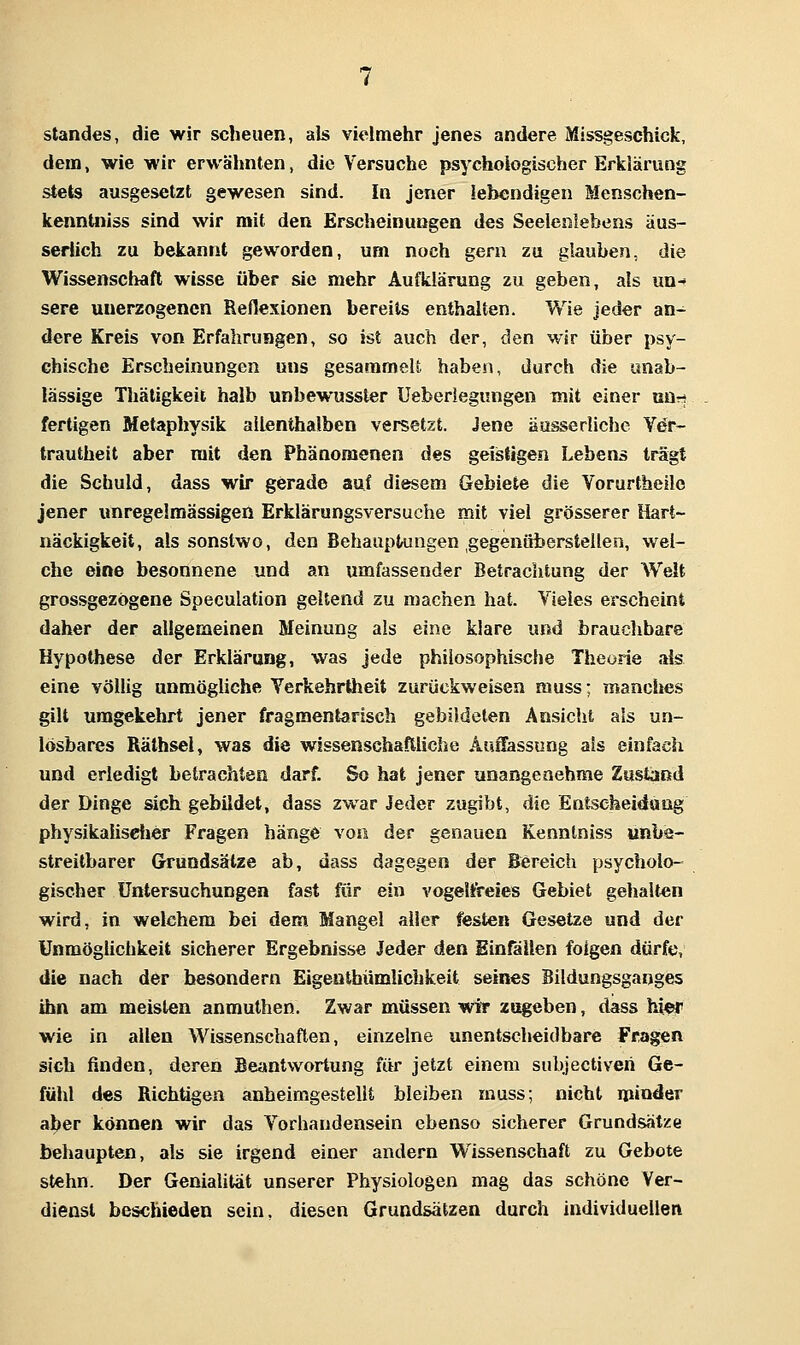 Standes, die wir scheuen, als vielmehr jenes andere Missgeschick, dem, wie wir erwälmten, die Versuche psychologischer Erklärung stets ausgesetzt gewesen sind. In jener lebendigen Menschen- kenntniss sind wir mit den Erscheinungen des Seelenlebens äus- serlich zu bekannt geworden, um noch gern zu glauben, die Wissenschaft wisse über sie mehr Aufklärung zu geben, als un^' sere unerzogenen ReHexionen bereits enthalten. Wie jeder an- dere Kreis von Erfahrungen, so ist auch der, den wir über psy- chische Erscheinungen uns gesammeU. haben, durch die unab- lässige Thätigkeit halb unbewusster Ueberiegungen mit einer uün fertigen Metaphysik allenthalben versetzt. Jene äusserliche Ver- trautheit aber mit den Phänomenen des geistigen Lebens trägt die Schuld, dass wir gerade auf diesem Gebiete die Vorurtheilo jener unregelmässigen Erklärungsversuche mit viel grösserer Hart- näckigkeit, als sonstwo, den Behauptungen gegenüberstellen, wel- che eine besonnene und an umfassender Betrachtung der Welt grossgezögene Speculation geltend zu machen hat. Vieles erscheint daher der allgemeinen Meinung als eine klare und brauchbare Hypothese der Erklärung, was jede philosophische Theorie als eine völlig unmögliche Verkehrtheit zurückweisen muss; manches gilt umgekehrt jener fragmentarisch gebildeten Ansicht als un- lösbares Räthsel, was die wissenschaftliche Auffassung als einfach und erledigt betrachten darf. So hat jener unangenehme Zustand der Dinge sich gebildet, dass zwar Jeder zugibt, die Entscheidaog physikaiisctier Fragen hänge von der genauen Kenntniss unbe- streitbarer Grundsätze ab, dass dagegen der Bereich psycholo- gischer Untersuchungen fast für ein vogeltreies Gebiet gehalten wird, in welchem bei dem Mangel aller festen Gesetze und der Unmöglichkeit sicherer Ergebnisse Jeder den Einfällen folgen dürfe, die nach der besondern Eigeüthümlichkeit seines Bildungsganges ihn am meisten anmuthen. Zwar müssen wir zageben, dass hier wie in allen Wissenschaften, einzelne unentscheidbare Fragen sich finden, deren Beantwortung für jetzt einem subjectiveri Ge- fühl des Richtigen anheimgestellt bleiben muss; nicht minder aber können wir das Vorhandensein ebenso sicherer Grundsätze behaupten, als sie irgend einer andern Wissenschaft zu Gebote stehn. Der Genialität unserer Physiologen mag das schöne Ver- dienst beschieden sein, diesen Grundsätzen durch individuellen