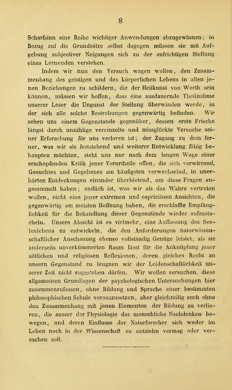 Scharfsinn eine Reihe wichtiger Anwendungen abzugewinnen; in Bezug auf die Grundsätze selbst dagegen müssen sie mit Auf- gebung subjectiver Neigungen sich zu der aufrichtigen Stellung eines Lernenden verstehen. Indem wir nun den Versuch wagen wollen, den Zusam- menhang des geistigen und des körperlichen Lebens in allen je- nen Beziehungen zu schildern, die der Heilkunst von Werth sein können, müssen wir hoffen, dass eine ausdauernde Theilnahme unserer Leser die Ungunst der Stellung überwinden werde, in der sich alle solche Bestrebungen gegenwärtig befinden. Wir sehen uns einem Gegenstande gegenüber, dessen erste Frische längst durch unzähUge vereinzelte und missglückte Versuche sei- ner Erforschung für uns verloren ist; der Zugang zu dem fer- ner, was wir als feststehend und weiterer Entwicklung fähig be- haupten möchten, steht uns nur nach dem langen Wege einer erschöpfenden Kritik jener Vorurtheile offen, die sich verwirrend, Gesuchtes und Gegebenes am häufigsten verwechselnd, in uner- hörten Entdeckungen einander überbietend, um diese Fragen an- gesammelt haben ; endUch ist, was wir als das Wahre vertreten wollen, nicht eine jener extremen und capriciösen Ansichten, die gegenwärtig am meisten Hoffnung haben, die erschlaffte Empfäng- lichkeit für die Behandlung dieser Gegenstände wieder aufzusta- cheln. Unsere Absicht ist es vielmehr, eine Auffassung des See-? lenlebens zu entwickeln, die den Anforderungen naturwissen- schaftlicher Anschauung ebenso vollständig Genüge leistet, als sie anderseits unverkümmerlen Raum lasst für die Anknüpfung jener sittlichen und religiösen Reflexionen, deren gleiches Recht an unsern Gegenstand zu leugnen wir der Leidenschaftlichkeit un- serer Zeit nicht zugestehen dürfen. Wir wollen versuchen, diese allgemeinen Grundlagen der psychologischen Untersuchungen hier zusammenzufassen, ohne Bildung und Sprache einer bestimmten philosophischen Schule vorauszusetzen, aber gleichzeitig auch ohne den Zusammenhang mit jenen Elementen der Bildung zu verlie- ren , die ausser der Physiologie das menschliche Nachdenken be- wegen, und deren Einflüsse der Naturforscher sich weder im Leben noch in der Wissenschaft zu entziehn vermag oder ver- suchen soll.