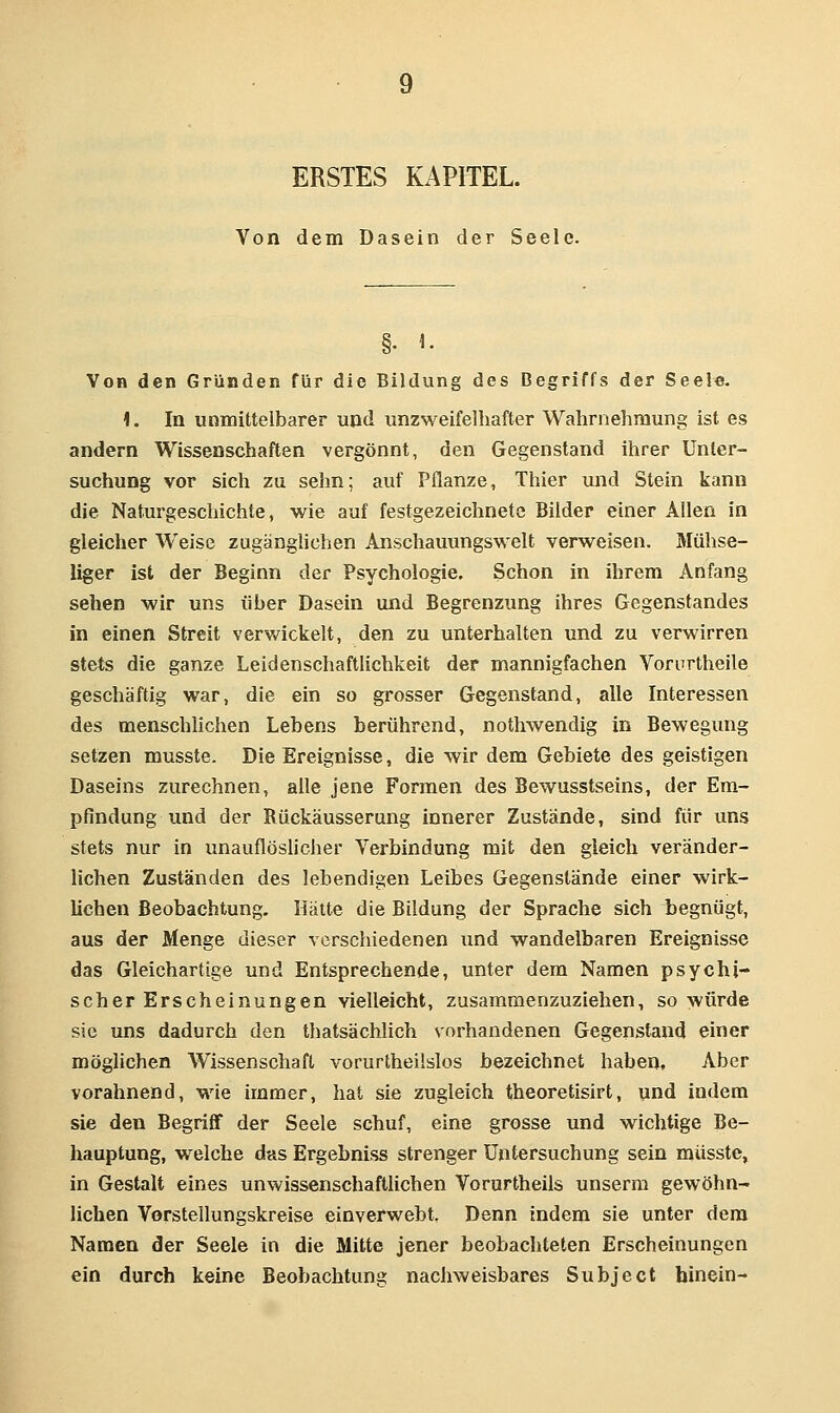 ERSTES KAPITEL. Von dem Dasein der Seele. §• 1. Von den Gründen für die Bildung des Begriffs der Seele. 1. In unmittelbarer und unzweifelhafter Wahrnehmung ist es andern Wissenschaften vergönnt, den Gegenstand ihrer Unter- suchung vor sich zu sehn; auf Pflanze, Thier und Stein kann die Naturgeschichte, wie auf festgezeichnete Bilder einer Allen in gleicher Weise zugänghchen Anschauungswelt verweisen. Mühse- liger ist der Beginn der Psychologie, Schon in ihrem Anfang sehen wir uns über Dasein und Begrenzung ihres Gegenstandes in einen Streit verv^^ickelt, den zu unterhalten und zu verwirren stets die ganze Leidenschaftlichkeit der mannigfachen Vorurtheile geschäftig war, die ein so grosser Gegenstand, alle Interessen des menschlichen Lebens berührend, nothwendig in Bewegimg setzen musste. Die Ereignisse, die wir dem Gebiete des geistigen Daseins zurechnen, alle jene Formen des Bewusstseins, der Em- pfindung und der Bückäusserung innerer Zustände, sind für uns stets nur in unauflöslicher Verbindung mit den gleich veränder- lichen Zuständen des lebendigen Leibes Gegenstände einer wirk- lichen Beobachtung. Hätte die Bildung der Sprache sich begnügt, aus der Menge dieser verschiedenen und wandelbaren Ereignisse das Gleichartige und Entsprechende, unter dem Namen psychi- scher Erscheinungen vielleicht, zusammenzuziehen, so würde sie uns dadurch den thatsächlich sorhandenen Gegenstand einer möglichen Wissenschaft vorurtheilslos bezeichnet haben. Aber vorahnend, wie immer, hat sie zugleich theoretisirt, und indem sie den Begriflf der Seele schuf, eine grosse und wichtige Be- hauptung, welche das Ergebniss strenger Untersuchung sein musste, in Gestalt eines unwissenschaftlichen Vorurtheils unserm gewöhn- lichen Vorstellungskreise einverwebt, Denn indem sie unter dem Namen der Seele in die Mitte jener beobachteten Erscheinungen ein durch keine Beobachtung nachweisbares Subject hinein-