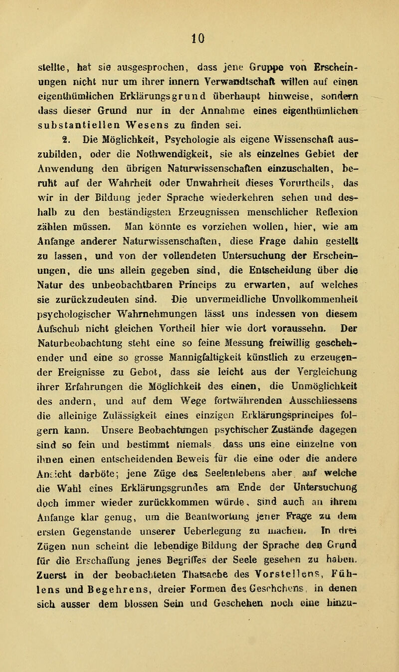 stellte, hat sie ausgesprochen, dass jene Gruppe von Erschein- ungen nicht nur um ihrer Innern Verwandtschaft willen auf einen eigenthümlichen Erklärungsgrund überhaupt hinweise, sondern dass dieser Grund nur in der Annahme eines e%enUiümUchen substantiellen Wesens zu finden sei. 2. Die Möglichkeit, Psychologie als eigene Wissenschaft aus- zubilden, oder die Nothwendigkeit, sie als einzelnes Gebiet der Anwendung den übrigen Natun^issenschaften einzuschalten, be- ruht auf der Wahrheit oder Unwahrheit dieses Vorurtheils, das wir in der Bildung jeder Sprache wiederkehren sehen und des- halb zu den beständigsten Erzeugnissen menschlicher Reflexion zählen müssen. Man könnte es vorziehen wollen, hier, wie am Anfange anderer Naturwissenschaften, diese Frage dahin gestellt zu lassen, und von der vollendeten Untersuchung der Erschein- ungen, die uns allein gegeben sind, die Entscheidung über die Natur des unbeobachtbaren Princips zu erwarten, auf welches sie zurückzudeuten sind. Die unvermeidliche Unvoiikommenheit psychologischer Wahrnehmungen lässt uns indessen von diesem Aufschub nicht gleichen Vortheil hier wie dort vorausseho. Der Naturbeobachtung steht eine so feine Messung freiwillig gescheh- ender und eine so grosse Mannigfaltigkeit künstlich zu erzeugen- der Ereignisse zu Gebot, dass sie leicht aus der Vergleichung ihrer Erfahrungen die Möglichkeit des einen, die Unmöglichkeit des andern, und auf dem Wege fortwährenden Ausschliessens die alleinige Zulässigkeit eines einzigen Erklärungsprincipes fol- gern kann. Unsere Beobachtungen psychischer Zustände dagegen sind so fein und bestimmt niemals dass ims eine einzelne von ihnen einen entscheidenden Beweis für die eine oder die andere Ansicht darböte; jene Züge das Seelenlebens aber auf welche die Wahl eines Erklärungsgrundes am Ende der Untersuchung doch immer wieder zurückkommen würde. Sind auch an ihrem Anfange klar genug, um die Beantwortung jener Praige %ii dem ersten Gegenstande unserer Ueberlegung zu machen. In drei Zügen nun scheint die lebendige Bildung der Sprache de« Grund für die Erschaffung jenes BegrifFes der Seele gesehen zu haben. Zuerst in der beobachteten Thatsacbe des Vorstellen?!, Füh- lens und Begehrens, dreier Formen des Gesrhchens, in denen sich ausser dem blossen Sein und Geschehen noch eine hinzu-