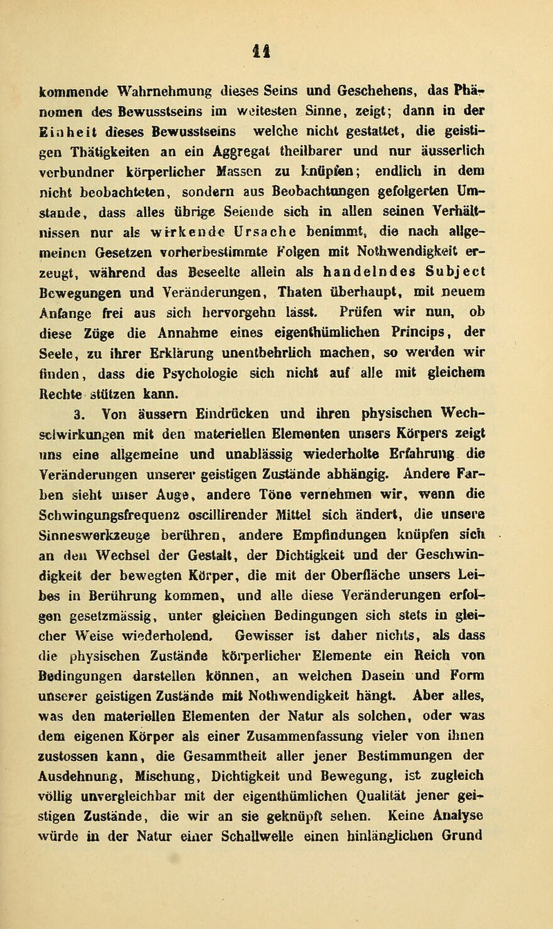 kommende Wahrnehmung dieses Seins und Geschehens, das Phär> nomen des Bewusstseins im weitesten Sinne, zeigt-, dann in der Einheit dieses Bewusstseins welche nicht gestattet, die geisti- gen Thätigkeiten an ein Aggregat theilbarer und nur äusserlich verbundner körperlicher Miissen zu knüpfen; endlich in dem nicht beobachteten, sondern aus Beobachtungen gefolgerten Um- stände, dass alles übrige Seiende sich in allen seinen Verhält- nissen nur als wirkende Ursache benimmt, die nach aUge- meintn Gesetzen vorherbestimmte Folgen mit Nothwendigkeit er- zeugt, während das Beseelte allein als handelndes Subject Bewegungen und Veränderungen, Thaten überhaupt, mit neuem Anfange frei aus sicli hervoi^eha lässt. Prüfen wir nun, ob diese Züge die Annahme eines eigenthümlichen Princips, der Seele, zu ihrer Erklärung unentbehrlich machen, so wei-den wir fhiden, dass die Psychologie sich nicht auf alle mit gleichem Rechte stützen kann. 3. \on äussern Eindrücken und ihren physischen Wech- selwirkungen mit den materiellen Elementen unsers Körpers zeigt uns eine aligemeine und unablässig wiederholte Erfahrung die Veränderungen unserer geistigen Zustände abhängig. Andere Far- ben sieht unser Auge, andere Töne vernehmen wir, wenn die Schwingungsfrequenz osciilirender Mittel sich ändert, die unsere Sinneswerkzeuge berühren, andere Empfindungen knüpfen sich an den Wechsel der Gestalt, der Dichtigkeit und der Geschwin- digkeit der bewegten Körper, die mit der Oberfläche unsers Lei bes in Berührung kommen, und alle diese Veränderungen erfol- gen gesetzmässig, unter gleichen Bedingungen sich stets in glei- cher Weise wiederholend. Gewisser ist daher nichts, als dass die physischen Zustände köi*perlicher Elemente ein Reich von Bedingungen darstellen können, an welchen Dasein und Form unserer geistigen Zustände mit Nothwendigkeit hängt. Aber alles, was den materiellen Elementen der Natur als solchen, oder was dem eigenen Körper als einer Zusammenfassung vieler von ihnen zustossen kann, die Gesammtheit aller jener Bestimmungen der Ausdehniwg, Mischung, Dichtigkeit und Bewegung, ist zugleich völlig unvergleichbar mit der eigenthümlichen QuaUtät jener gei-» stigen Zustände, die wir an sie geknüpft sehen. Keine Analyse würde in der Natur einer Schallwelle einen hinlänglichen Grund