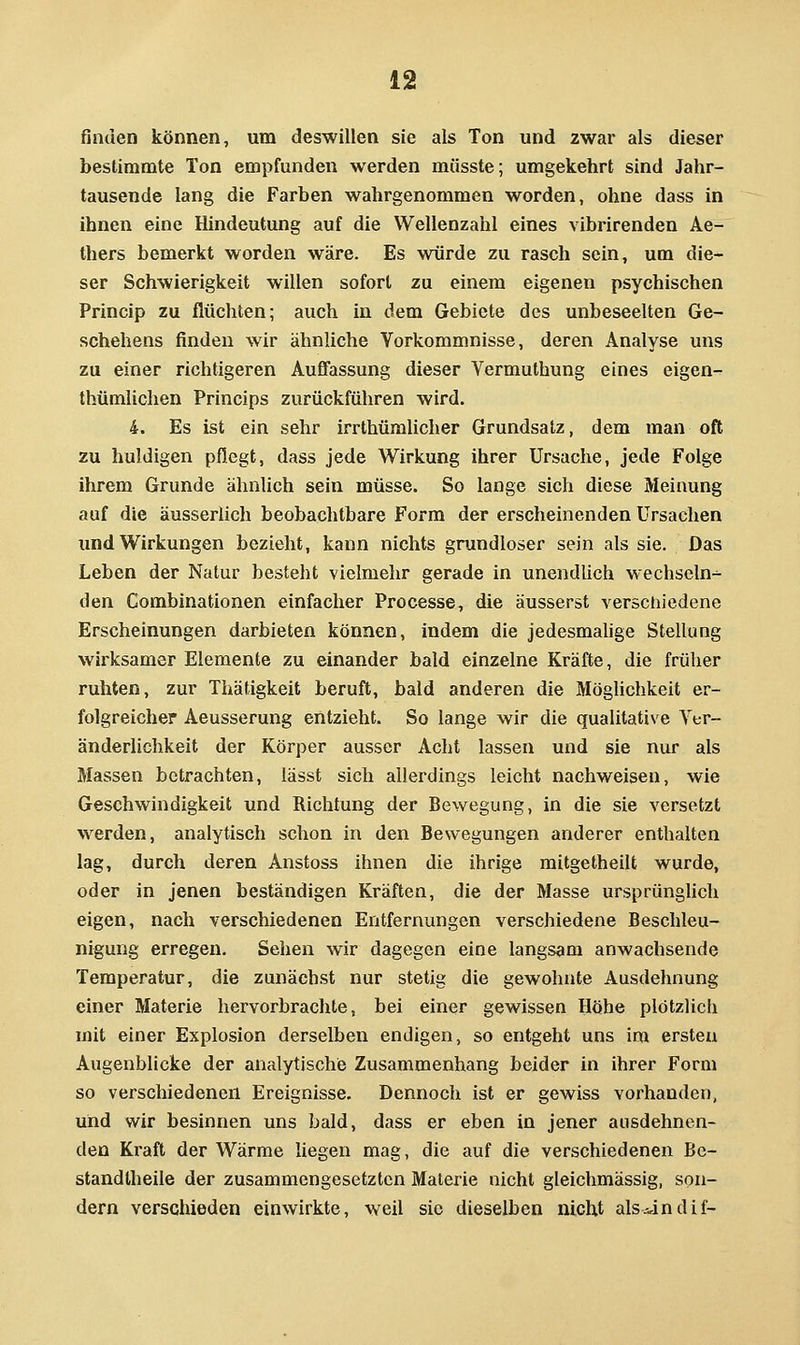 finden können, um deswillen sie als Ton und zwar als dieser bestimmte Ton empfunden werden müsste; umgekehrt sind Jahr- tausende lang die Farben wahrgenommen worden, ohne dass in ihnen eine Hindeutung auf die Wellenzahl eines vibrirenden Ae- thers bemerkt worden wäre. Es würde zu rasch sein, um die- ser Schwierigkeit willen sofort zu einem eigenen psychischen Princip zu flüchten; auch in dem Gebiete des unbeseelten Ge- schehens finden wir ähnliche Vorkommnisse, deren Analyse uns zu einer richtigeren Aufifassung dieser Vermuthung eines eigen- thümlichen Princips zurückführen wird. 4. Es ist ein sehr irrthümlicher Grundsalz, dem man oft zu huldigen pflegt, dass jede Wirkung ihrer Ursache, jede Folge ihrem Grunde ähnlich sein müsse. So lange sich diese Meinung auf die äusserlich beobachtbare Form der erscheinenden Ursachen und Wirkungen bezieht, kann nichts grundloser sein als sie. Das Leben der Natur besteht vielmehr gerade in unendlich wechseln- den Gombinationen einfacher Processe, die äusserst verschiedene Erscheinungen darbieten können, indem die jedesmahge Stellung wirksamer Elemente zu einander bald einzelne Kräfte, die früher ruhten, zur Thätigkeit beruft, bald anderen die Möghchkeit er- folgreicher Aeusserung entzieht. So lange wir die qualitative Ver- änderlichkeit der Körper ausser Acht lassen und sie nur als Massen betrachten, lässt sich allerdings leicht nachweisen, wie Geschwindigkeit und Richtung der Bewegung, in die sie versetzt werden, analytisch schon in den Bewegungen anderer enthalten lag, durch deren Anstoss ihnen die ihrige mitgetheilt wurde, oder in jenen beständigen Kräften, die der Masse ursprünghch eigen, nach verschiedenen Entfernungen verschiedene Beschleu- nigung erregen. Sehen wir dagegen eine langsam anwachsende Temperatur, die zunächst nur stetig die gewohnte Ausdehnung einer Materie hervorbrachte, bei einer gewissen Höhe plötzlich mit einer Explosion derselben endigen, so entgeht uns im ersten Augenblicke der analytische Zusammenhang beider in ihrer Form so verschiedenen Ereignisse. Dennoch ist er gewiss vorhanden, und wir besinnen uns bald, dass er eben in jener ausdehnen- den Kraft der Wärme liegen mag, die auf die verschiedenen Bc- standtheile der zusammengesetzten Matei'ie nicht gleichmässig, son- dern verschieden einwirkte, weil sie dieselben nicht als^indif-