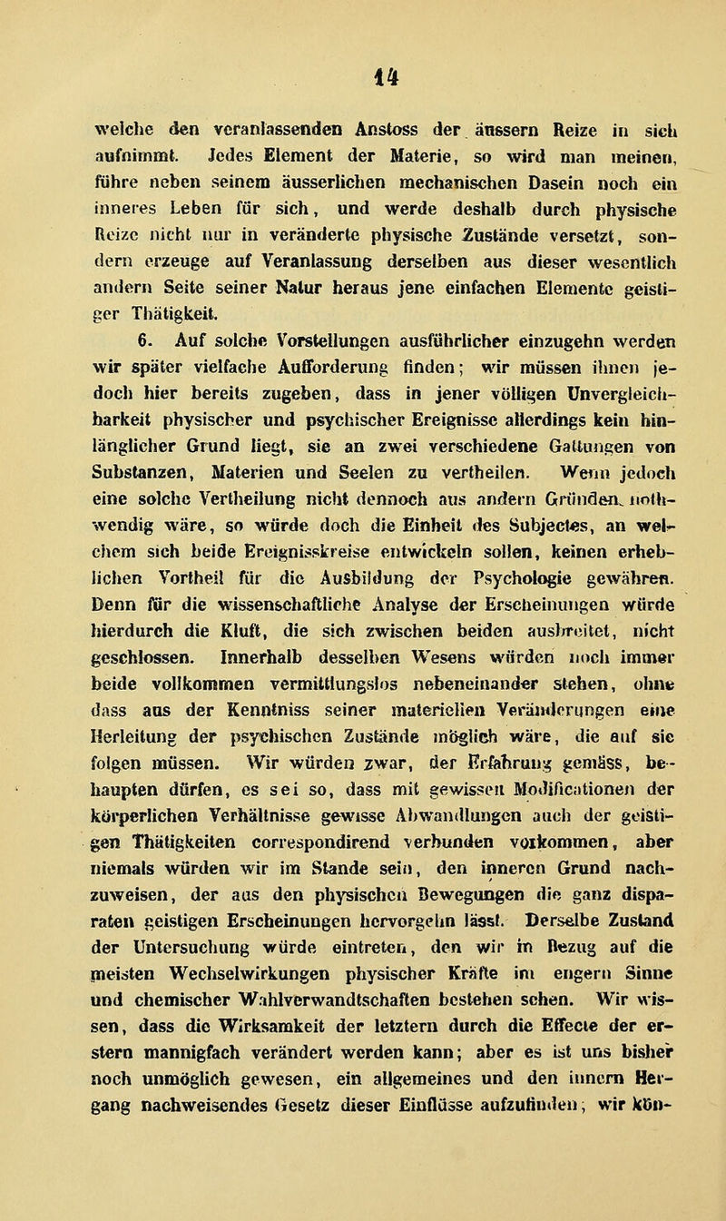 welche den veranlassenden Änstoss der änssern Reize in sich aufnimmt. Jedes Element der Materie, so wird man meinen, führe neben seinem äusserlichen mechanischen Dasein noch ein inneres Leben für sich, und werde deshalb durch physische Reize nicht nur in veränderte physische Zustände versetzt, son- dern erzeuge auf Veranlassung derselben aus dieser wesentlich andern Seite seiner Natur heraus jene einfachen Elemente geisti- ger Thätigkeit. 6. Auf solche V^orstellungen ausführlicher einzugehn werden wir später vielfache Aufforderung finden; wir müssen ihnen je- doch hier bereits zugeben, dass in jener völligen ünvergleicli- barkeit physischer und psychischer Ereignisse allerdings kein hin- länglicher Grund liegt, sie an zwei verschiedene Gattungen von Substanzen, Materien und Seelen zu vertheilen. Wenn jedoch eine solche Vertheilung nicht dennoch aus andern Gründön. noth- wendig wäre, so würde doch die Einheit des Subject48s, an wel.^ chem sich beide Ereignisskreise entwickeln sollen, keinen erheb- lichen Vorlheil für die Ausbildung der Psychologie gewähren. Denn für die wissenschaftUche Analyse der Erscheinungen würde hierdurch die Kluft, die sich zwischen beiden auslrrcitet, nicht geschlossen. Innerhalb desselben Wesens würden noch immer beide vollkommen vermiltlungslos nebeneinander stehen, ohnt dass aus der Kenntniss seiner materiellen Veränderungen eine Herleitung der psychischen Zustände möglich wäre, die auf sie folgen müssen. Wir würden zwar, der Erfahrung gemäss, be- haupten dürfen, es sei so, dass mit gewissen Modificationen der körperlichen Verhältnisse gewisse Abwandlungen auch der geisti- gen Thätigkeiten correspondirend verbunden vorkommen, aber niemals würden wir im Stande sein, den inneren Grund nach- zuweisen, der aas den physischen Bewegungen die ganz dispa- raten geistigen Erscheinungen hcrvorgehn lässt. Derselbe Zustand der Untersuchung würde eintreten, den wir in Bezug auf die meisten Wechselwirkungen physischer Kräfte im engern Sinne und chemischer Wahlverwandtschaften bestehen sehen. Wir wis- sen, dass die Wirksamkeit der letztern durch die Effecte der er- stem mannigfach verändert werden kann; aber es ist uns bislier noch unmöglich gewesen, ein allgemeines und den iimcm Her- gang nachweisendes Gesetz dieser Einflüsse aufzufinden, wir kOn-