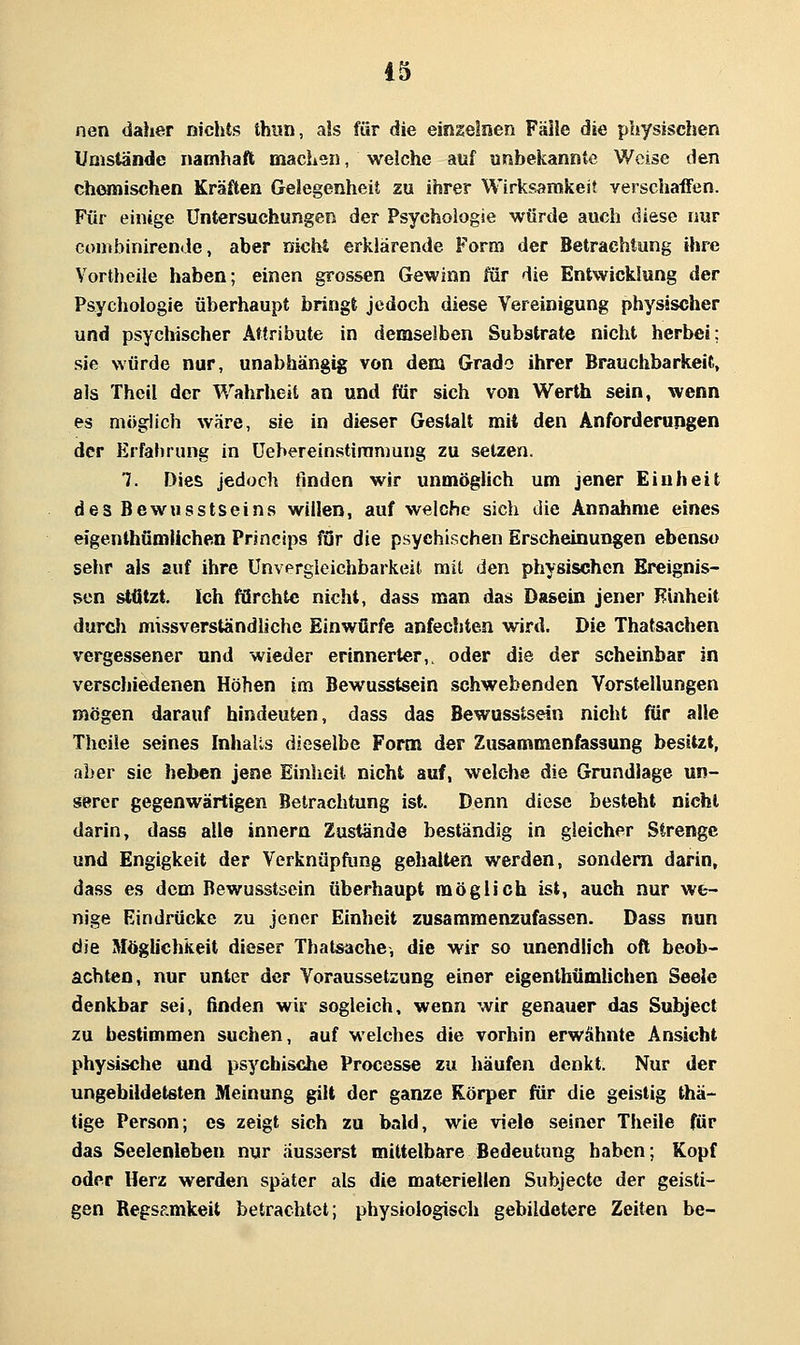 nen daher nichts thun, als für die einzelnen Fälle die physischen Umstände namhaft machen, welche auf unbekannte Weise den Chornischen Kräften Gelegenheit zu ihrer Wirksamkeit yerschaffen. Für einige Untersuchungen der Psychologie würde auch diese nur conibinirende, aber nichi erklärende Form der Betrachtung ihre Vortheile haben; einen grossen Gewinn für die Entwicklung der Psychologie überhaupt bringt jedoch diese Vereinigung physischer und psychischer Attribute in demselben Substrate nicht herbei; sie würde nur, unabhängig von dem Grado ihrer Brauchbarkeit, als Thcil der Wahrheit an und für sich von Werth sein, wenn es möglich wäre, sie in dieser Gestalt mit den Anforderungen der Erfafirung in üebereinstimmung zu setzen. 7. Dies jedoch finden wir unmöglich um jener Einheit des Bewusstseins willen, auf welche sich die Annahme eines eigenthümlichen Princips för die psychischen Erscheinungen ebenso sehr als auf ihre ünvergleichbarkeit mit den physischen Ereignis- sen stützt. Ich fürchte nicht, dass man das Dasein jener Einheit durch missverständliche Einwürfe anfechten wird. Die Thatsachen vergessener und wieder erinnerter,, oder die der scheinbar in verscliiedenen Höhen im Bewusstsein schwebenden Vorstellungen mögen darauf hindeuten, dass das Bewusstsein nicht für alle Theile seines Inhalts dieselbe Form der Zusammenfassung besitzt, aber sie heben jene Einheit nicht auf, welche die Grundlage un- serer gegenwärtigen Betrachtung ist. Denn diese besteht nicht darin, dass alle innern Zustände beständig in gleicher Strenge und Engigkeit der Verknüpfung gehalten werden, sondern darin, dass es dem Bewusstsein überhaupt möglich ist, auch nur we- nige Eindrücke zu jener Einheit zusammenzufassen. Dass nun die Möglichkeit dieser Thatsache, die wir so unendlich oft beob- achten, nur unter der Voraussetzung einer eigenthümUchen Seele denkbar sei, ßnden wir sogleich, wenn wir genauer das Subject zu bestimmen suchen, auf welches die vorhin erwähnte Ansicht physische und psychische Processe zu häufen denkt. Nur der ungebildetsten Meinung gilt der ganze Körper für die geistig thä- tige Person; es zeigt sich zu bald, wie viele seiner Theile für das Seelenleben nur äusserst mittelbare Bedeutung haben; Kopf oder Herz werden später als die materiellen Subjecte der geisti- gen Regsr.mkeit betrachtet; physiologisch gebildetere Zeiten be-