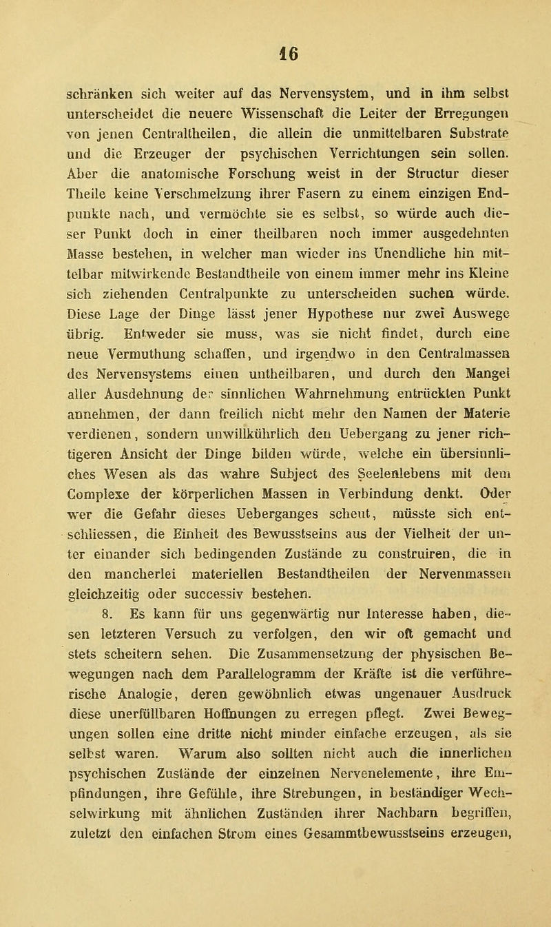 schränken sich weiter auf das Nervensystem, und in ihm selbst unterscheidet die neuere Wissenschaft die Leiter der Erregungen von jenen Centraltheilen, die allein die unmittelbaren Substrate und die Erzeuger der psychischen Verrichtungen sein sollen. Aber die anatomische Forschung weist in der Structur dieser Theile keine Verschmelzung ihrer Fasern zu einem einzigen End- punkte nach, und vermöchte sie es selbst, so würde auch die- ser Punkt doch in einer theilbaren noch immer ausgedehnten Masse bestehen, in welcher man wieder ins Unendüche hin mit- telbar mitwirkende Beslandtheile von einem immer mehr ins Kleine sich ziehenden Centralpunkte zu unterscheiden suchea würde. Diese Lage der Dinge lässt jener Hypothese nur zwei Auswege übrig. Entweder sie muss, was sie nicht findet, durch eine neue Vermuthung schaffen, und irgendwo in den Centralmassen des Nervensystems einen untheilbaren, und durch den Mangel aller Ausdehnung der sinnlichen Wahrnehmung entrückten Punkt annehmen, der dann freilich nicht mehr den Namen der Materie verdienen, sondern unwillkührUch den Uebergang zu jener rich- tigeren Ansicht der Dinge bilden würde, welche ein übersinnli- ches Wesen als das wahre Subject des Seelenlebens mit dem Gomplese der körperlichen Massen in Verbindung denkt. Oder wer die Gefahr dieses Ueberganges scheut, müsste sich ent- schliessen, die Einheit des Bewusstseins aus der Vielheit der un- ter einander sich bedingenden Zustände zu construiren, die in den mancherlei materiellen Bestandtheilen der Nervenmasscu gleichzeitig oder successiv bestehen. 8. Es kann für uns gegenwärtig nur Interesse haben, die- sen letzteren Versuch zu verfolgen, den wir oft gemacht und stets scheitern sehen. Die Zusammensetzung der physischen Be- wegungen nach dem Parallelogramm der Kräfte ist die verführe- rische Analogie, deren gewöhnlich etwas ungenauer Ausdruck diese unerfüllbaren Hofltoungen zu erregen pflegt. Zwei Beweg- ungen sollen eine dritte nicht minder einfache erzeugen, als sie selbst waren. Warum also sollten nicht auch die innerlichen psychischen Zustände der einzelnen Nervenelemente, ilire Em- pfindungen, ihre Gefühle, ihre Strebungen, in beständiger Wech- selwirkung mit ähnlichen Zuständen ihrer Nachbarn begriffen, zuletzt den einfachen Strom eines Gesammtbewusstseins erzeugen.