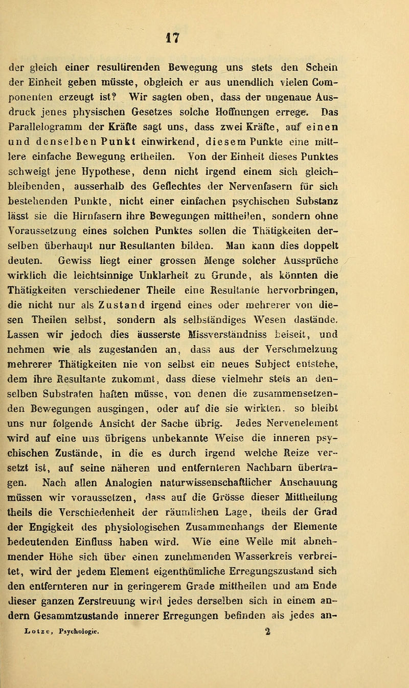 der gleich einer resuUircnden Bewegung uns stets den Schein der Einheit geben müsste, obgleich er aus unendlich vielen Gom- ponenten erzeugt ist? Wir sagten oben, dass der ungenaue Aus- druck jenes physischen Gesetzes solche Hoffnungen errege. Das Parallelogramm der Kräfte sagt uns, dass zwei Kräfte, auf einen and denselben Punkt einwirkend, diesem Punkte eine mitt- lere einfache Bewegung ertheilen. Von der Einheit dieses Punktes schweigt jene Hypothese, denn nicht irgend einem sich gleich- bleibenden, ausserhalb des Geflechtes der Nervenfasern für sich bestehenden Punkte, nicht einer einfachen psychischen Substanz lässt sie die Hirnfasern ihre Bewegungen mittheüen, sondern ohne Voraussetzung eines solchen Punktes sollen die Thätigkeiten der- selben überhaupt nur Resultanten bilden. Man kann dies doppelt deuten. Gewiss hegt einer grossen Menge solcher Aussprüche wirklich die leichtsinnige Unklarheit zu Grunde, als könnten die Thätigkeiten verschiedener Theile eine Resultante hervorbringen, die nicht nur als Zustand irgend eines oder mehrerer von die- sen Theilen selbst, sondern als selbständiges Wesen dastände. Lassen wir jedoch dies äusserste Missverständniss fceiseit, und nehmen wie als zugestanden an, dass aus der Verschmelzung mehrerer Thätigkeiten nie von selbst ein neues Subject entstehe, dem ihre Resultante zukommt, dass diese vielmehr stets an den- selben Substraten haften müsse, von denen die zusammensetzen- den Bev/egungen ausgingen, oder auf die sie wirkten, so bleibt uns nur folgende Ansicht der Sache übrig. Jedes Nervenelement wird auf eine uns übrigens unbekannte Weise die inneren psy- chischen Zustände, in die es durch irgend weiche Reize ver- setzt ist, auf seine näheren und entfernleren Nachbarn übertra- gen. Nach allen Analogien natorwissenschaftiicher Anschauung müssen wir voraussetzen, dass auf die Grösse dieser Mittheilung theils die Verschiedenheit der räunrilinhen Lage, tbeiis der Grad der Engigkeit des physiologischen Zusammenhangs der Elemente bedeutenden EinQuss haben wird. Wie eine Welle mit abneh- mender Höhe sich über einen zunehmenden Wasserkreis verbrei- tet, wird der jedem Element eigenthümliche Erregungszustand sich den entfernteren nur in geringerem Grade mittheilen und am Ende dieser ganzen Zerstreuung wird jedes derselben sich in einem an- dern Gesammtzustande innerer Erregungen befinden als jedes an- L o t z c, Psychologie. 2