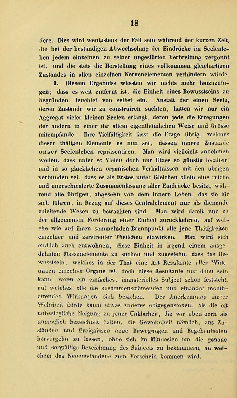 dere. Dies wird wenigstens der Fall sein während der kurzen Zeit, die bei der beständigen Abwechselang der Eindrücke im Seelenie- ben jedem einzelnen zu seiner ungestörten Verbreitung vei^önnt ist, und die stets die Herstellung eines vollkommen gleichartigen Zustandes in allen einzelnen Nervenelementen verhindern würde. 9. Diesem Ergebniss wüssten wir nichts mehr hinzuzufü- gen; dass es weit entfernt ist, die Einheit eines Bewusstseins zu begründen, leuchtet von selbst ein. Anstatt der einen Seeie, deren Zustände wir zu construiren suchten, hätten wir nur ein Aggregat vieler kleinen Seelen erlangt, deren jede die Erregungen der andern in einer ihr allein eigenthümUchen Weise und Grösse mitempfände. Ihre Vielfältigkeit lässt die Frage übrig, welefies dieser thäligen Elemente es nun sei, dessen innere Zustäiidc unser Seelenleben repräsentiren. Man wird vielleicht aanehmHU wollen, dass unter so Vielen doch nur Eines so günstig localisiri und in so glücklichen organischen Verhältnissen mit den übrigen verbunden sei, dass es als Erstes unter Gleichen allein eine reiche und ungeschmälerte Zusamo)enfassung aller Eindrücke besitzt, wäh- rend alle übrigen, abgesehn von dem Innern Leben, das sie für sich führen, in Bezug auf dieses Centralelement nur als dienende zuleitende Wesen zu betrachten sind. Man wird damit nur zu der allgemeinen Forderung einer Einheit zurückkehren, auf wel- che wie auf ihren sammelnden Brennpunkt alle jene Thätigkciten einzelner und zerstreuter Theilchen einwirken. Man wird sich endlich auch entwöh))en, diese Einheit in irgend einem ausge- dehnten Masseneiemente zu suchen und zugestehn, dass das Be- wussisein, welches in der That eine Art ResuUsnte al'er Wirk- ungen eiüzelnor Organe ist, doch diese Resultante nur dann sein kama, wenn ein einfaches, immaterielles Subject schon feststeht, auf welches alle die zissammenströmenden und einander moditi- cjrendt'a Wirkungen sich beziehen. Der Anerkennung die^.er V/abrheii dürfte kaum ehvas Anderes entgegenstoben, als die oft uobesjegliche Neigung xu jener Unklarheit, die wir oben gern als unmögHch be^eiehnet haften, die Gewahnlieit nämlich, r-^us Zu- ständen und ßreigni?*bert neue Bewegungen und Begebenheiten ber-v'orgehn zu fasse?!, ohne sieh im Mindesten um die genaue und sorgfäitigtt Bezeichnung des Subjcets zu bekümmern, an wel- chem das Neuentstandene zum Vorschein kommen wird.