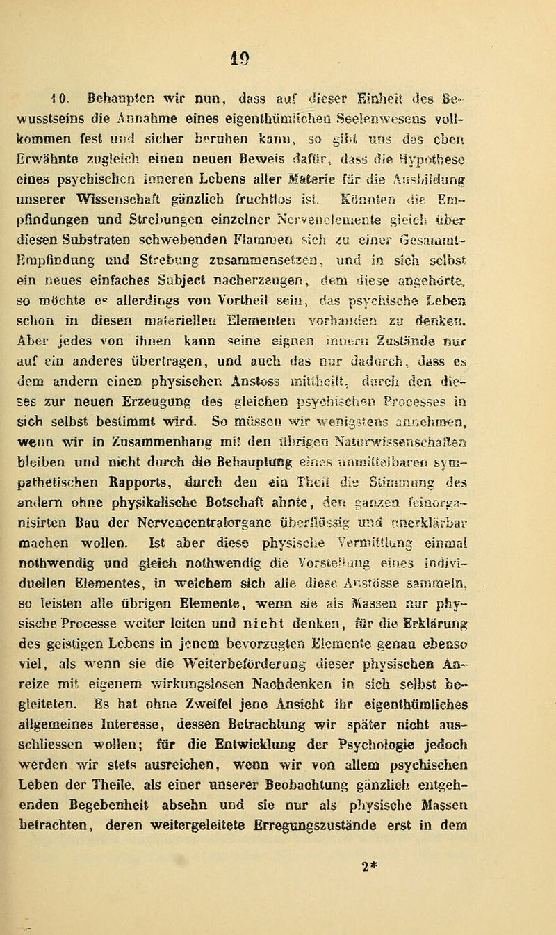 iO. Behaupten wir nun, dass auf dieser Einheit des Be- wusstseins die Annahme eines elgenthümüchen Seelerswesens voll- kommen fest und sicher beruhen kann, so gibt uns das eben Erwähnte ?;ugleicli einen neuen Beweis dafür, dais« die Hypothese eines psychischen inneren Lebens aller Materie für die Aushiidung unserer Wissenschaft gänzlich fruchtlos ist. Konnten (ile Em- pfindungen und Strelmngen einzelner Nervenelemente gieich über diesen Substraten schwebenden Fiaramen sich zu einer Gesaramt- Empfindung und Strebung zusaraiaensetxen, und in sich selbst ein neues einfaches Sabject nacherzeugen, dem diese angehörte^ so möchte e= allerdings von Vortheil sein, das psychische Leben schon in diesen mstörieließ Elementen yorhaiujen zu denken. Aber jedes von ihnen kann seine eignen inneru Zustände imr auf ein anderes übertragen, und auch das nur dadurch, dass es dem andern einen physischen Anstoss miitheilt, durch den die- ses zur neuen Erzeugung des gleichen psychischen Processes in sich selbst bestimmt wird. So müssen wir wenigstens anuehjo'en, wenn wir in Zusammenhang mit den übrigen Natun^'issenschaitea blüiben und nicht durch die Behauplimg eines uaijolttesbaren sym- pathetischen Rapports, durch den ein Thcli die Stimmung des andern ohne physikalische Bolschaft ahnte, dert gan^^en feiaorga- nisirten Bau der Nervencentralorgane überßössig und nnerklärbar machen wollen. Ist aber diese physische Yermittliing einmal nothwendig und gieida nolhwendig die Vorstel-ang eines indivi- duellen Elementes, in ^weichem sich alle diese Anstösse sammein, so leisten alle übrigen Elemente, wenn sie als Massen nur phy- sische Processe weiter leiten und nicht denken, für die Erklärung des geistigen Lebens in jenem bevorzugten Elemente genau ebenso viel, als Menn sie die Weiterbeförderung dieser physischen An- reize mit eigenem v/irkungslosen Nachdenken in sich selbst be- gleiteten. Es hat ohne Zweifel jene Ansicht ihr eigenthüraliehes allgemeines Interesse, dessen Betrachtung wir später nicht aus- schliessen wollen; für die Entwicklang der Psychologie jedoch werden wir stets ausreichen, wenn wir von allem psychischen Leben der Theile, als einer unserer Beobachtung gänzlich entgeh- enden Begebenheit absehn und sie nur als pliysische Massen betrachten, deren weitergeleitete Err^nngszustände erst in dem 2*