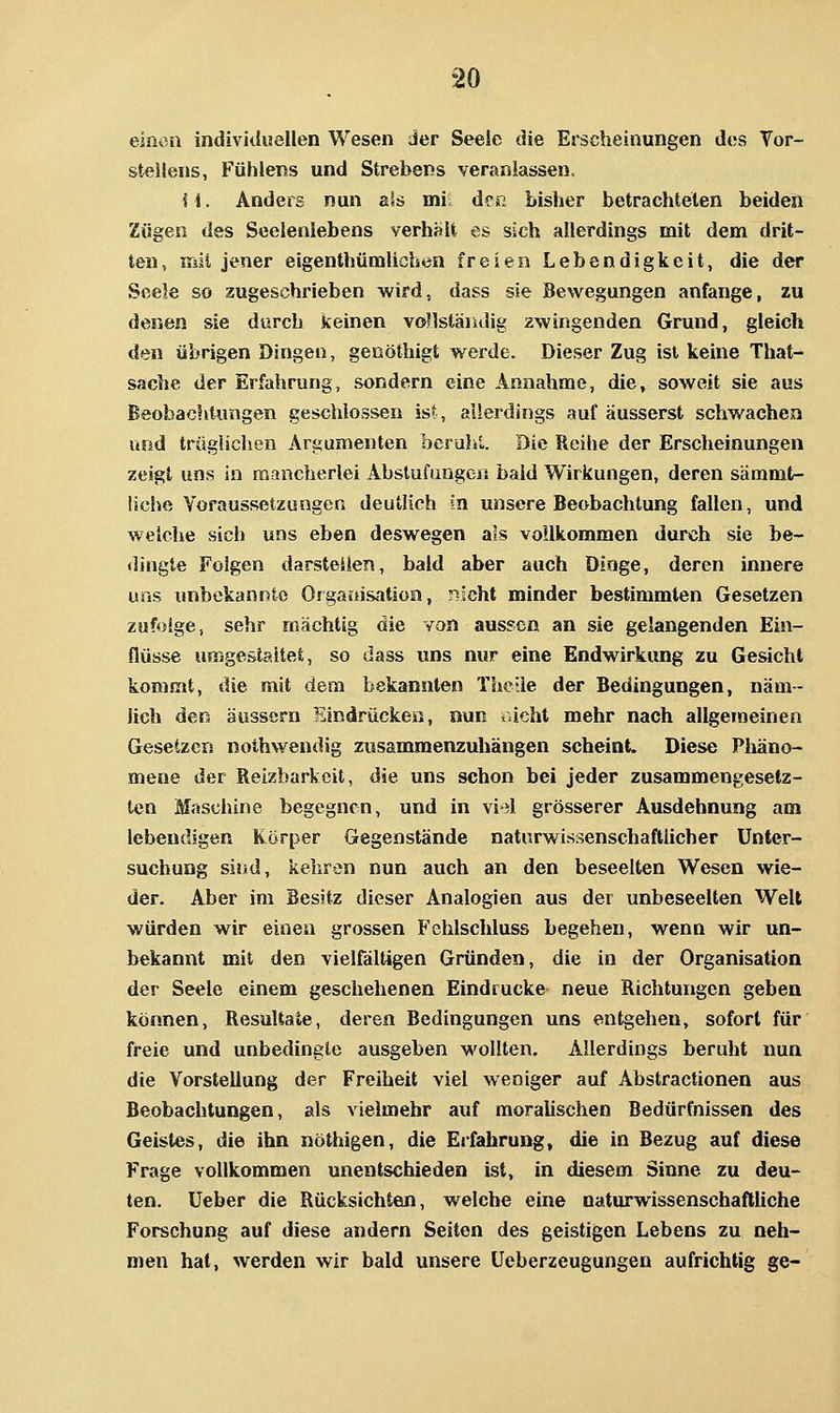 einon individuellen Wesen Jer Seele die Erscheinungen des Vor- stellens, Fühlens und Strebens veranlassen, i\. Anders nun als mi den bisher betrachteten beiden Zügen des Seelenlebens verhsU es sich allerdings mit dem drit- ten, iTäii jener eigenthümlichen freien Lebendigkeit, die der Seele so zugeschrieben wird, dass sie Bewegungen anfange, zu denen sie durch keinen vonstäiulig awingenden Grund, gleich den übrigen Dingen, geoöthigt werde. Dieser Zug ist keine That- sache der Erfahrung, sondern eine Annahme, die, soweit sie aus Beobachtungen geschlossen ist, allerdings auf äusserst schwachen und trüglichen Argumenten bcrulil. Die Reihe der Erscheinungen zeigt uns in mancherlei Abstufungen bald Wirkungen, deren sämmt- liche Voraussetzungen deutlich in unsere Beobachtung fallen, und welche sich uns eben deswegen als vollkommen durch sie be- dingte Folgen darstellen, bald aber auch Dinge, deren innere uns unbekannte Oi gartisation, r?ächt minder bestimmten Gesetzen zufolge, sehr mächtig die von aussen an sie gelangenden Ein- flüsse umgestaltet, so dass uns nur eine Endwirkung zu Gesicht kommt, die mit dem bekannten TheUe der Bedingungen, näm- lich den äussern Eindrücken, nun tücht mehr nach allgemeinen Gesetzen nothwendig zusammenzuhängen scheint. Diese Phäno- mene der Reizbarkeit, die uns schon bei jeder zusammengesetz- ten Maschine begegnen, und in vi*3l grösserer Ausdehnung am lebendigen Körper Gegenstände naturwissenschaftlicher Unter- suchung sind, kehren nun auch an den beseelten Wesen wie- der. Aber im Besitz dieser Analogien aus der unbeseelten Welt würden wir einen grossen Fehlschluss begehen, wenn wir un- bekannt mit den vielfältigen Gründen, die in der Organisation der Seele einem geschehenen Eindrucke neue Richtungen geben können, Resultate, deren Bedingungen uns entgehen, sofort für freie und unbedingte ausgeben wollten. Allerdings beruht nun die Vorstellung der Freiheit viel weniger auf Abstractionen aus Beobachtungen, als vielmehr auf moralischen Bedürfnissen des Geistes, die ihn nöthigen, die Erfahrung, die in Bezug auf diese Frage vollkommen unentschieden ist, in diesem Sinne zu deu- ten. Ueber die Rücksichten, welche eine naturwissenschaftliche Forschung auf diese andern Seiten des geistigen Lebens zu neh- men hat, werden wir bald unsere üeberzeugungen aufrichtig ge-