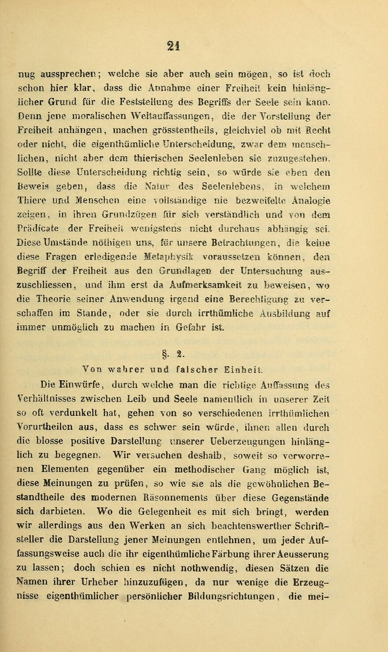 nug aussprechen; welche sie aber auch sein mögen, so ist doch schon hier klar, dass die Annahrae einer Freiheit kein hinläng- licher Grund für die Feststellung des BegriSs der Seele sein kann. Denn jene moralischen Weitauffassungen, die der Torsteiiung der Freiheit anhängen, machen grösstentheils, gleichviel ob mit Recht oder nicht, die eigenthümliche Unterscheidung, zwar dem mensch- lichen, nicht aber dem thierischen Seelenleben sie zuzugestehen. Sollte diese Unterscheidung richtig sein, so würde sie eben den Beweis geben, dass die Natur des Seelenlebens, in weichem Thiere und Menschen eine voltsiandige nie bezweifelte Analogie zeigen, in ihren Grundzügen für sich verständhch und Yon dem Prädicate der Freiheit wenigstens nicht durchaus abhangig sei. Diese Umstände nötbigen uns, für unsere BetrachtungcTi, die keine diese Fragen erledigende Meta}jhysik voraussetzen können, den Begriff der Freiheit aus dan Grundlagen der Untersuchung aus- zusehhessen, und ihm erst da Aufmerksamkeit zu beweisen, wo die Theorie seiner Anwendung irgend eine BerechUgung zu ver- schaffen im Stande, oder sie durch irrthümlicbe Ausbildung auf immer unmöglich zu machen in Gefahr ist. §• 2. Von wahrer und falscher Einheit. Die Einwürfe, durchweiche man die richtige Auffassung des Verhältnisses zwischen Leib und Seele namentlich in unserer Zelt so oft verdunkelt hat, gehen von so verschiedenen irrthümüchen Vorurtheilcn aus, dass es schwer sein würde, ihnen allen durch die blosse positive Darstellung unserer Ueberzeugungcn hinläns- lich zu begegnen. Wir versuchen deshalb, sov/eit so verworre- nen Elementen gegenüber ein methodischer Gang möglich ist, diese Meinungen zu prüfen, so wie sie als die gewöhnlichen Be- standtheile des modernen Räsonneraents über diese Gegenstände sich darbieten. Wo die Gelegenheit es mit sich bringt, werden wir allerdings aus d«n Werken an sich beachtenswerther Schrift- steller die Darstellung jener Meinungen entlehnen, um jeder Auf- fassungsweise auch die ihr eigenthümliche Färbung ihrer Aeusserung zu lassen; doch schien es nicht nothwendig, diesen Sätzen die Namen ihrer Urheber hinzuzufügen, da nur wenige die Erzeug- nisse eigenthümUcher persönlicher Bildungsrichtungen, die mei-