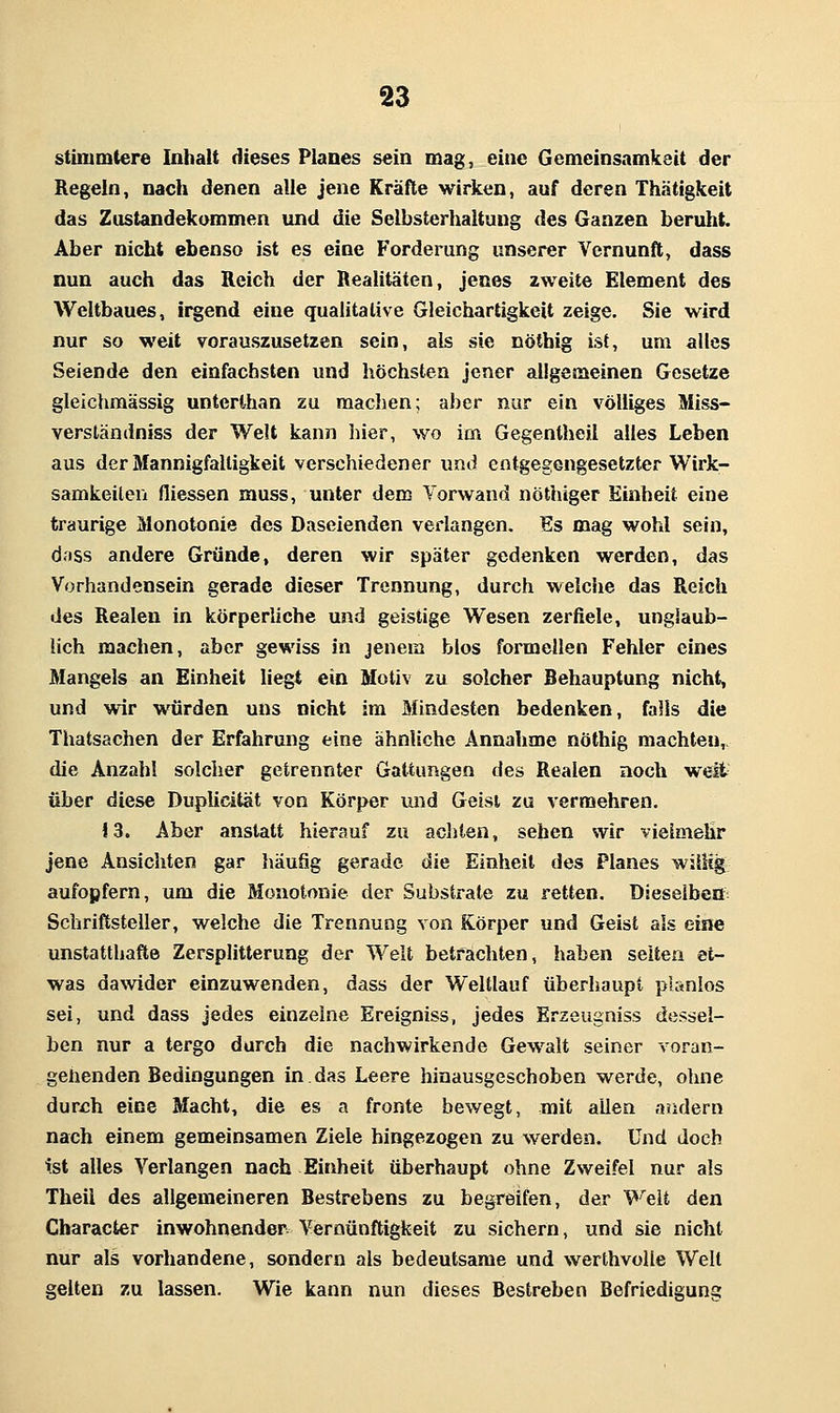 stinimtere Inhalt dieses Planes sein mag, eine Gemeinsamkeit der Regeln, nach denen alle jene Kräfte wirken, auf deren Thätigkeit das Zustandekommen und die Selbsterhaltung des Ganzen beruht. Aber nicht ebenso ist es eine Forderung unserer Vernunft, dass nun auch das Reich der Realitäten, jenes zweite Element des Weltbaues, irgend eine qualitative Gleichartigkeit zeige. Sie wird nur so weit vorauszusetzen sein, als sie nötbig ist, um alles Seiende den einfachsten und höchsten jener allgemeinen Gesetze gleichmässig unterthan zu machen; aber nur ein völliges Miss- verständniss der Welt kann liier, wo im Gegentheil alles Leben aus der Mannigfaltigkeit verschiedener und entgegengesetzter Wirk- samkeilen fliessen muss, unter dem Vorwand nöthiger Einheit eine traurige Monotonie des Daseienden verlangen. Es mag wohl sein, dass andere Gründe, deren wir später gedenken werden, das Vorhandensein gerade dieser Trennung, durch weiche das Reich des Realen in körperliche und geistige Wesen zerfiele, unglaub- lich machen, aber gewiss in jenem blos formellen Fehler eines Mangels an Einheit liegt ein Motiv zu solcher Behauptung nicht, und wir würden uns nicht im Mindesten bedenken, falls die Thatsachen der Erfahrung eine ähnliche Annahme nöthig machten,, die Anzahl solcher getrennter Gattungen des Realen noch welt- über diese Duplicität von Körper und Geist zu vermehren. 13. Aber anstatt hierauf zu achten, sehen wir vielmehr jene Ansichten gar häufig gerade die Einheil des Planes willig aufopfern, um die Monotonie der Substrate zu retten. Dieselben Schriftsteller, welche die Trennung von Körper und Geist als eine unstatthafte Zersplitterung der Welt betfachten, haben selten et- was dawider einzuwenden, dass der Weltlauf überhaupt planlos sei, und dass jedes einzelne Ereigniss, jedes Erzeugniss dessel- ben nur a tergo durch die nachwirkende Gew^alt seiner voran- gehenden Bedingungen in das Leere hinausgeschoben werde, ohne dur£h eine Macht, die es a fronte bewegt, mit allen andern nach einem gemeinsamen Ziele hingezogen zu werden. Und doch tst alles Verlangen nach Einheit überhaupt ohne Zweifel nur als Theii des allgemeineren Bestrebens zu begreifen, der Weit den Character inwohnender Vernünftigkeit zu sichern, und sie nicht nur als vorhandene, sondern als bedeutsame und werthvolie Welt gelten zu lassen. Wie kann nun dieses Bestreben Befriediguna;