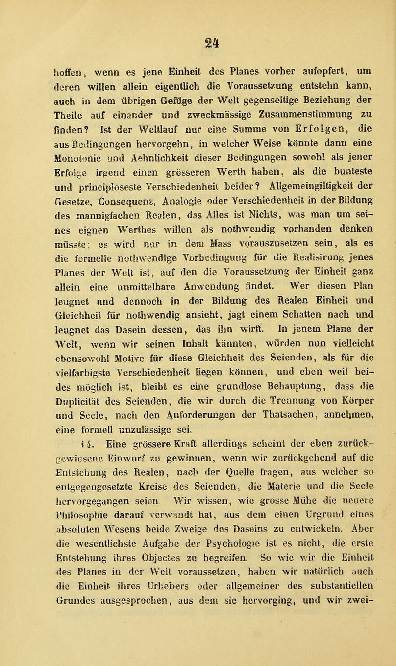 hoffen, wenn es jene Einheit des Planes vorher aufopfert, um deren willen allein eigentlich die Voraussetzung entstehn kann, auch in dem übrigen (Jefüge der Welt gegenseitige Beziehung der Theile auf einander und zweckmässige Zusararaenstimmung zu finden? Ist der Weltlauf nur eine Summe von Erfolgen, die aus Bedingungen hervorgehn, in welcher Weise könnte dann eine Monotonie und Aehriliehkeit dieser Bedingungen sowohl als jener Erfolge irgend einen grösseren Werth haben, als die bunteste und principloseste Verschiedenheit beider? AUgemeingiltigkeit der Gesetze, Consequenz, Analogie oder Verschiedenheit in der Bildung des mannigfachen Realen, das Alles ist Nichts, was man um sei- nes eignen Werthes willen als nothwendig vorhanden denken müsäte; es wird n«r in dem Mass vorauszusetzen sein, als es die formelle nothwendige Vorbedingung für die Realisirung jenes Planes der Welt ist, auf den die Voraussetzung der Einheit ganz allein eine unmittelbare Anwendung findet. Wer diesen Plan leugnet und dennoch in der Bildung des Realen Einheit und Gleichheil für nothwendig ansieht, jagt einem Schatten nach und leugnet das Dasein dessen, das ihn wirft. In jenem Plane der Well, wenn wir seinen Inhalt kannten, würden nun vielleicht ebensov/ohl Motive für diese Gleichheit des Seienden, als für die vielfarbigste Verschiedenheit liegen können, und eben weil bei- des möglich ist, bleibt es eine grundlose Behauptung, dass die Duplicität des Seienden, die wir durch die Trennung von Körper und Seele, nach den Anforderungen der Thatsachen, annehmen, eine formell unzulässige sei. i 4. Eine grössere Kraft allerdings scheint der eben zurück- gewiesene Einwurf zu gewinnen, wenn wir zurückgehend auf die Entstehung des Realen, nach der Quelle fiagen, aus welcher so entgegengesetzte Kreise des Seienden, die Materie und die Seele hervorgegangen seien Wir wissen, wie grosse Mühe die neuere Philosophie darauf verwandt hat, aus dem einen Urgrund eines absoluten Wesens beide Zweige Hos Daseins zu entwickeln. Aber die wesentlichste Aufgabe der Psychologie ist es nicht, die erste Entstehung ihres Objectcs zu begreifen. So wie v/ir die Einheit des Planes in der Weit voraussetzen, haben wir natürlich auch die Einheit ihres Urhebers oder allgemeiner des substantiellen Grundes ausgesprochen, aus dem sie hervorging, und wir zwei-