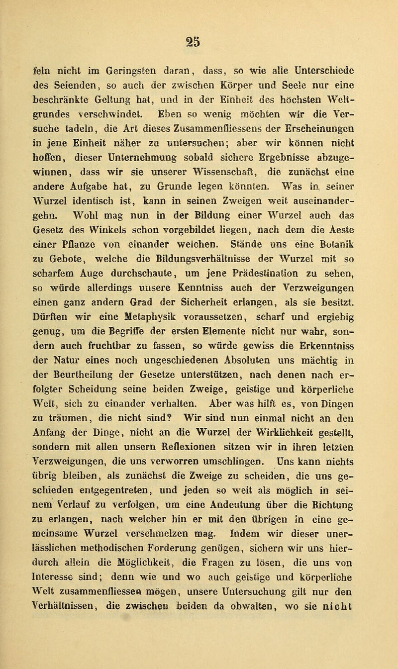SI5 fein nicht im Geringsten daran, dass, so wie alle Unterschiede des Seienden, so auch der zwischen Körper und Seele nur eine beschränkte Geltung hat, und in der Einheit des höchsten Welt- grundes verschwindet. Eben so wenig möchten wir die Ver- suche tadeln, die Art dieses Zusaramenfliessens der Erscheinungen in jene Einheit näher zu untersuchen; aber wir können nicht hoffen, dieser Unternehmung sobald sichere Ergebnisse abzuge- winnen, dass wir sie unserer Wissenschaft, die zunächst eine andere Aufgabe hat, zu Grunde legen könnten. Was in seiner Wurzel identisch ist, kann in seinen Zweigen weit auseinander- gehn. Wohl mag nun in der Bildung einer Wurzel auch das Gesetz des Winkels schon vorgebildet liegen, nach dem die Aeste einer Pflanze von einander weichen. Stände uns eine Botanik zu Gebote, welche die Bildungsverhälihisse der Wurzel mit so scharfem Auge durchschaute, um jene Prädestination zu sehen, so würde allerdings unsere Kenntniss auch der Verzweigungen einen ganz andern Grad der Sicherheit erlangen, als sie besitzt. Dürften wir eine Metaphysik voraussetzen, scharf und ergiebig genug, um die Begriffe der ersten Elemente nicht nur wahr, son- dern auch fruchtbar zu fassen, so würde gewiss die Erkenntniss der Natur eines noch ungeschiedenen Absoluten uns mächtig in der Beurtheilung der Gesetze unterstützen, nach denen nach er- folgter Scheidung seine beiden Zweige, geistige und körperliche Welt, sich zu einander verhalten. Aber was hilft es, von Dingen zu träumen, die nicht sind? Wir sind nun einmal nicht an den Anfang der Dinge, nicht an die Wurzel der Wirklichkeit gestellt, sondern mit allen unsern Reflexionen sitzen wir in ihren letzten Verzweigungen, die uns verworren umschUngen, Uns kann nichts übrig bleiben, als zunächst die Zweige zu scheiden, die uns ge- schieden entgegentreten, und jeden so weit als möglich in sei- nem Verlauf zu verfolgen, um eine Andeutung über die Richtung zu erlangen, nach welcher hin er mit den übrigen in eine ge- meinsame Wurzel verschmelzen mag. Indem wir dieser uner- lässlichen methodischen Porderung genügen, sichern wir uns hier- durch allein die Möglichkeit, die Fragen zu lösen, die uns von Interesse sind; denn wie und wo auch geistige und körperliche Welt zusammenfliesseft mögen, unsere Untersuchung gilt nur den Verhältnissen, die zwischen beiden da obwalten, wo sie nicht