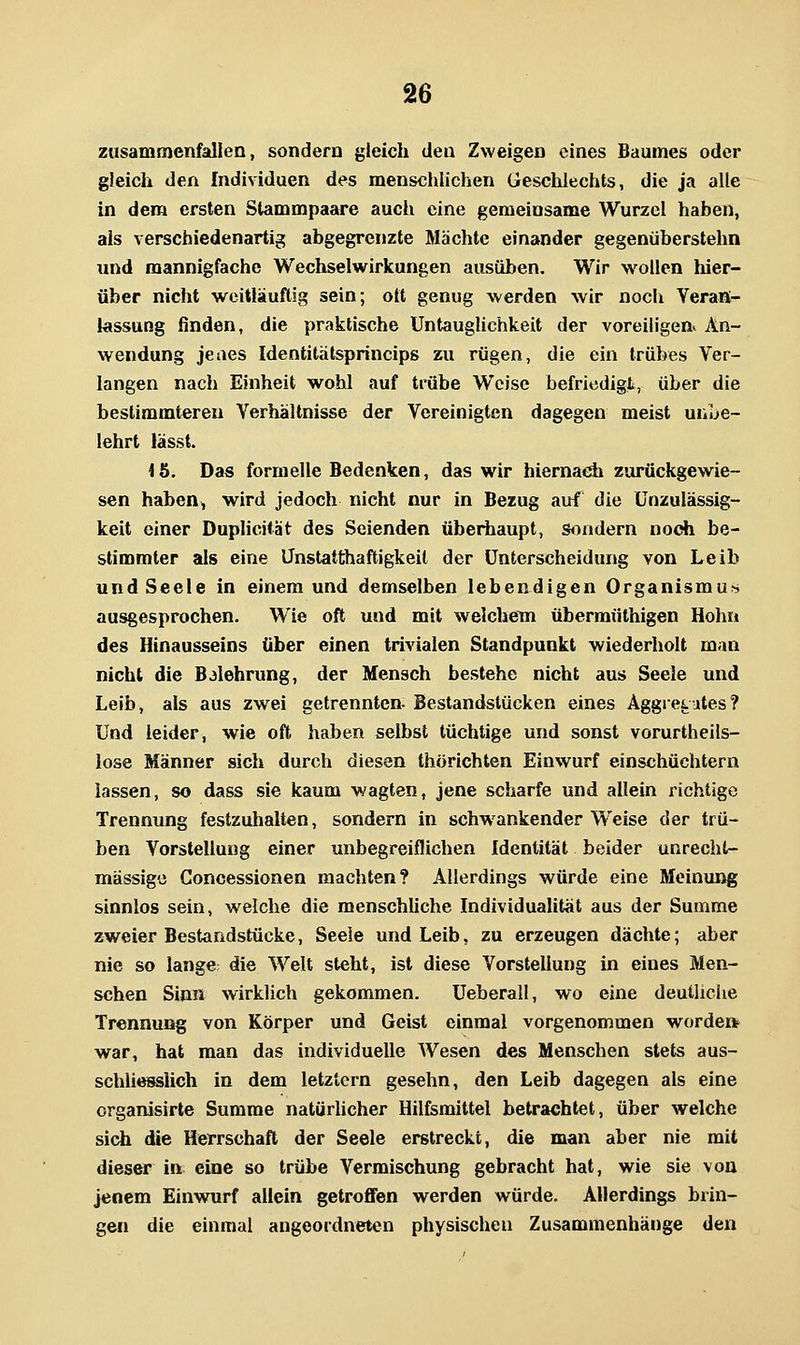 zusammenfallen, sondern gieich den Zweigen eines Baumes oder gleich den Individuen des menschlichen Geschlechts, die ja alle in dem ersten Stammpaare auch eine gemeinsame Wurzel haben, als verschiedenartig abgegrenzte Mächte einander gegenüberstehn und mannigfache Wechselwirkungen ausüben. Wir wollen liier- über nicht weitläufig sein; oft genug werden wir noch Yeraß- kssung finden, die praktische Untauglichkeit der voreiligen^ An- wendung jeaes Identitätsprincips zu rügen, die ein trübes Ver- langen nach Einheit wohl auf trübe Weise befriedigt, über die bestimmteren Verhältnisse der Vereinigten dagegen meist unbe- lehrt lässt. ib. Das formelle Bedenken, das wir hiernacäi zurückgewie- sen haben^ wird jedoch nicht nur in Bezug auf die Unzulässig- keit einer Duplicität des Seienden überhaupt, sondern noch be- stimmter als eine Ünstatthaftigkeit der Unterscheidung von Leib und Seele in einem und demselben lebendigen Organismu?? ausgesprochen. Wie oft und mit welchem übermüthigen Hohn des Hinausseins über einen trivialen Standpunkt wiederholt man nicht die Baiehrung, der Mensch bestehe nicht aus Seele und Leib, als aus zwei getrennten- Bestandstücken eines Äggretutes? Und leider, wie oft haben selbst tüchtige und sonst vorurtheils- lose Männer sich durch diesen thörichten Einwurf einschüchtern lassen, so dass sie kaum wagten, jene scharfe und allein richtige Trennung festzuhalten, sondern in schwankender Weise der trü- ben Vorstellung einer unbegreiflichen Identität beider unrecht- mässige Concessionen machten? Allerdings würde eine Meinung sinnlos sein, welche die menschliche Individualität aus der Summe zweier Bestandstücke, Seele und Leib, zu erzeugen dächte; aber nie so lange; die Welt steht, ist diese Vorstellung in eines Men- schen Sinn wirklich gekommen. Ueberall, wo eine deutliche Trennung von Körper und Geist einmal vorgenommen worde» war, hat man das individuelle Wesen des Menschen stets aus- schUesslich in dem letztem gesehn, den Leib dagegen als eine organisirte Summe natürhcher Hilfsmittel betrachtet, über welche sich die Herrschaft der Seele erstreckt, die man aber nie mit dieser in eine so trübe Vermischung gebracht hat, wie sie von jenem Einwmrf aliein getroffen werden würde. Allerdings brin- gen die einmal angeordneten physischen Zusammenhänge den