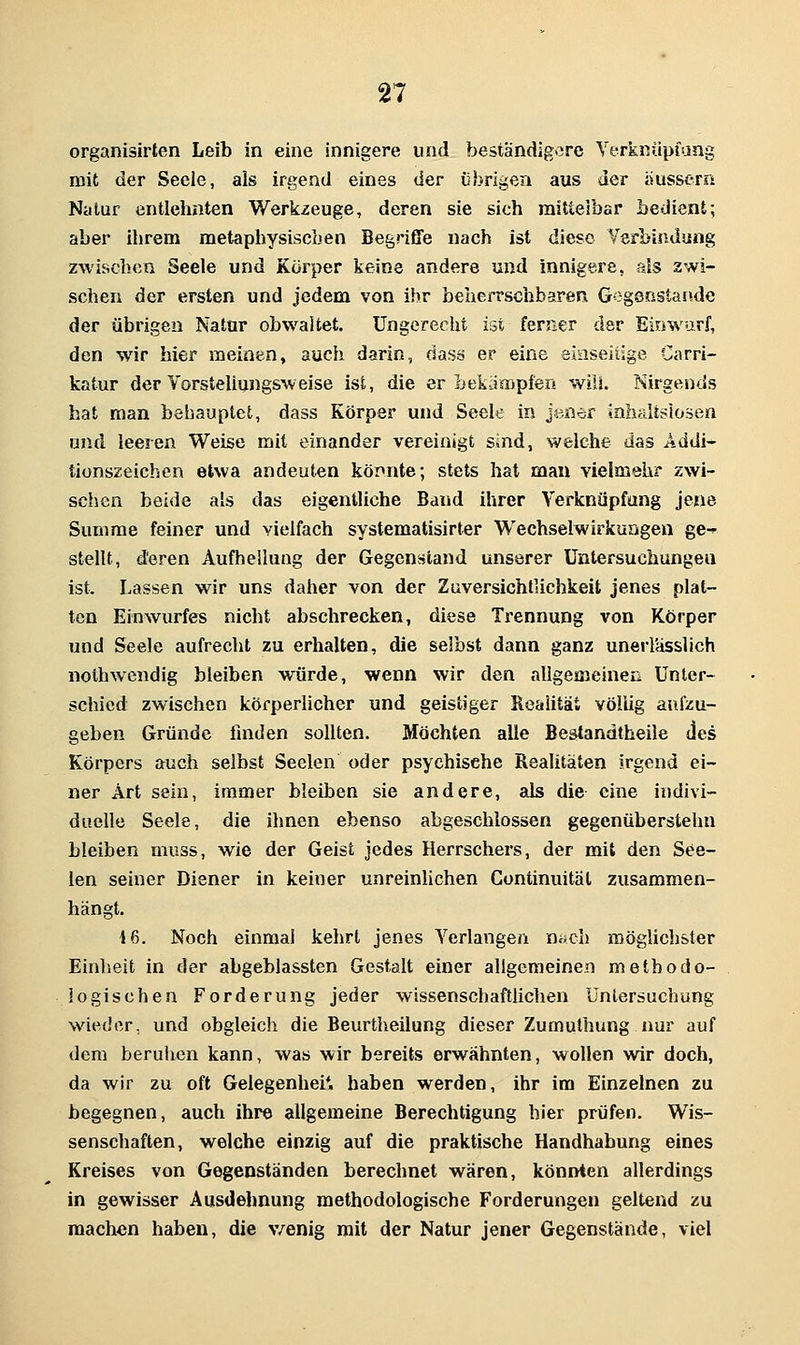organisirten Leib in eine innigere und beständigore Yeris:nüpiang mit der Seele, als irgend eines der übrigen aus der äussern Natur entlehnten Werkzeuge, deren sie sich mittelbar bedient; aber ihrem metaphysischen Begriffe nach ist diese Verbindung zwischen Seele und Körper keine andere und innigere, als 2wi- schen der ersten und jedem von ihr beaerrschbaren Gegenstände der übrigen Natur obwaltet. Ungerecht ist femer der Einwurf, den wir hier meinen, auch darin, dass er eine eiaseiiige Carri- katur der Vorsteliungsweise ist, die er bekämpfen wiU. Nirgends hat man behauptet, dass Körper und Seele in jener inhaltslosen und leeren Weise mit einander vereinigt sind, welche das Addi- tionszeichen etwa andeuten könnte; stets hat man vielmehr zwi- schen beide als das eigentliche Band ihrer Verknüpfung jene Summe feiner und vielfach systematisirter Wechselwirkungen ge-* stellt, deren Aufhellung der Gegenstand unserer Untersuchungen ist. Lassen wir uns daher von der Zuversichtlichkeit jenes plat- ten Einwurfes nicht abschrecken, diese Trennung von Körper und Seele aufrecht zu erhalten, die selbst dann ganz unerlässlich nolhwendig bleiben würde, wenn wir den aligemeinea Unter- schied zwischen körperlicher und geistiger Realität völlig aufzu- geben Gründe iuiden sollten. Möchten alle Bestandtheile des Körpers auch selbst Seelen oder psychische Realitäten irgend ei- ner Art sein, immer bleiben sie andere, als die eine indivi- duelle Seele, die ihnen ebenso abgeschlossen gegenüberstehn bleiben muss, wie der Geist jedes Herrschers, der mit den See- len seiner Diener in keiner unreinhchen Continuität zusammen- hängt. 16. Noch einmal kehrt jenes Verlangen nwch möglichster Einheit in der abgeblassten Gestalt einer aligemeinen methodo- logischen Forderung jeder wissenschaftlichen Untersuchung wieder, und obgleich die Beurtheilung dieser Zumulhung nur auf dem beruhen kann, was wir bereits erwähnten, wollen wir doch, da wir zu oft Gelegenhei*. haben werden, ihr im Einzelnen zu begegnen, auch ihre allgemeine Berechtigung hier prüfen. Wis- senschaften, welche einzig auf die praktische Handhabung eines Kreises von Gegenständen berechnet wären, könnten allerdings in gewisser Ausdehnung methodologische Forderungen geltend zu machen haben, die v/enig mit der Natur jener Gegenstände, viel