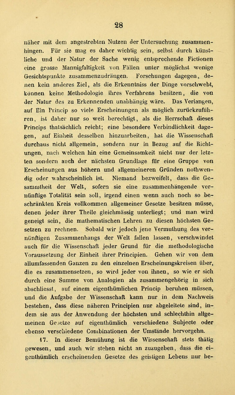 näher mit dem angestrebten Nutze« der Untersuchung zusammen- hingen. Für sie mag es daher wichtig sein, selbst durch künst- liche und der Natur der Sache wenig entsprechende Fictionen eine grosse Mannigfaltigkeit von Fällen unter möglichst wenige Gesichtspunkte zusammenzudrängen. Forschungen dagegen, de- nen kein anderes Ziel, als die Erkenntniss der Dinge vorschwebt, können keine Methodologie ihres Verfahrens besitzen, die von der Natur des zu Erkennenden unabhängig wäre. Das Verlangen, auf Ein Princip so viele Erscheinungen als möghch zurückzufüh- ren, ist daher nur so weit berechtigt, als die Herrschaft dieses Princips thatsächlich reicht; eine besondere Verbindlichkeit dage- gen, auf Einheit desselben hinzuarbeiten, hat die Wissenschaft durchaus nicht allgemein, sondern nur in Bezug auf die Richt- ungen, nacli welchen hin eine Gemeinsamkeit nicht nur der letz- ten sondern auch der nächsten Grundlage für eine Gruppe von Erscheinungen aus höhern und allgemeineren Gründen nothwen- dig oder wahrscheinlich ist. Niemand bezweifelt, dass die Ge- sammtheit der Well, sofern sie eine zusammenhängende ver- nünftige Totalität sein soll, irgend einen wenn auch noch so be- schränkten Kreis vollkommen allgemeiner Gesetze besitzen müsse, denen jeder ihrer Theile gieichmässig unteriiegt; und man wird geneigt sein, die mathematischen Lehren zu diesen höchsten Ge- setzen zu rechnen. Sobald wir jedoch jene Vermuthung des ver- nünftigen Zusammenhangs der Welt fallen lassen, verschwindet auch für die Wissenschaft jeder Grund für die methodologische Voraussetzung der Einheit ihrer Principien. Gehen wir von dem allumfassenden Ganzen zu den einzelnen Erscheinungskreisen über, die es zusammensetzen, so wird jeder von ihnen, so wie er sich durch eine Summe von Analogien als zusammengehörig in sich abschliesst, auf einem eigenthümlichen Princip beruhen müssen, und die Aufgabe der Wissenschaft kann nur in dem Nachweis bestehen, dass diese näheren Principien nur abgeleitete sind, in- dem sie aus der Anwendung der höchsten und schlechthin allge- meinen Gesetze auf eigenthümUch verschiedene Subjecte oder ebenso verschiedene Combinationen der Umstände hervorgehn. 17. In dieser Bemühung ist die Wissenschaft stets thätig gewesen, und auch wir stehen nicht an zuzugeben, dass die ei- geuthümlich erscheinenden Gesetze des geistigen Lebens nur be-