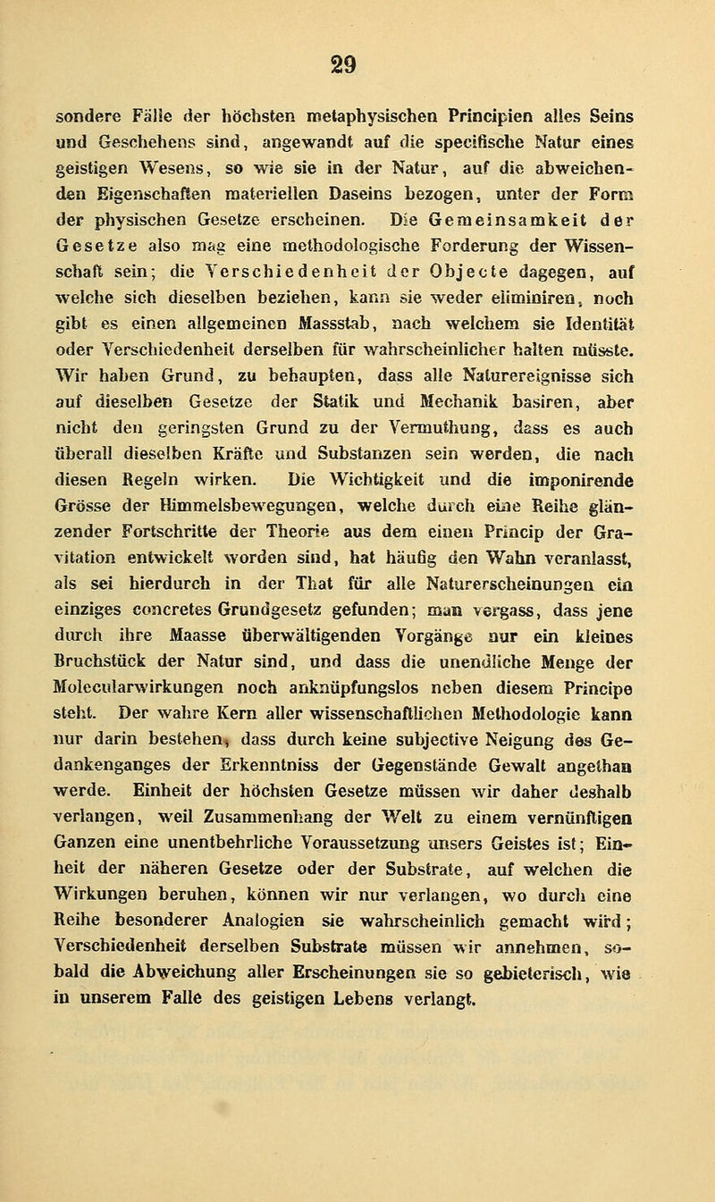 sondere Fälle der höchsten metaphysischen Principien alles Seins und Geschehens sind, angewandt auf die specifische Natur eines geistigen Wesens, so wie sie in der Natur, auf die abweichen- den Eigenschaßen raateriellen Daseins bezogen, unter der Form der physischen Gesetze erscheinen. Die Gemeinsamkeit der Gesetze also mag eine methodologische Forderung der Wissen- schaft sein; die Verschiedenheit der Objecte dagegen, auf welche sich dieselben beziehen, kann sie weder eiiminiren, noch gibt es einen allgemeinen Massstab, nach welchem sie Identität oder Verschiedenheit derselben für wahrscheinlicher halten mtisste. Wir haben Grund, zu behaupten, dass alle Naturereignisse sich auf dieselben Gesetze der Statik und Mechanik basiren, aber nicht den geringsten Grund zu der Vermuthung, dass es auch überall dieselben Kräfte und Substanzen sein werden, die nach diesen Regeln wirken. Die Wichtigkeit und die imponirende Grösse der Himmelsbewegungen, welche durch eine Reihe glän- zender Fortschritte der Theorie aus dem einen Princip der Gra- vitation entwickelt worden sind, hat häufig den Wahn veranlasst, als sei hierdurch in der That für alle Naturerscheinungen eia einziges concretes Grundgesetz gefunden; man vergass, dass jene diu-ch ihre Maasse überwältigenden Vorgänge nur ein kleines Bruchstück der Natur sind, und dass die unendliche Menge der Molecularwirkungen noch ankaüpfungslos neben diesem Principe steht. Der wahre Kern aller wissenschaftlichen Methodologie kann nur darin bestehen, dass durch keine subjective Neigung des Ge- dankenganges der Erkenntniss der Gegenstände Gewalt angethan werde. Einheit der höchsten Gesetze müssen wir daher deshalb verlangen, weil Zusammenhang der Welt zu einem vernünftigen Ganzen eine unentbehrliche Voraussetzung unsers Geistes ist; Ein- heit der näheren Gesetze oder der Substrate, auf welchen die Wirkungen beruhen, können wir nur verlangen, wo durch eine Reihe besonderer Analogien sie wahrscheinlich gemacht wird; Verschiedenheit derselben Substrate müssen wir annehmen, so- bald die Abweichung aller Erscheinungen sie so gebieterisch, wie in unserem Falle des geistigen Lebens verlangt.