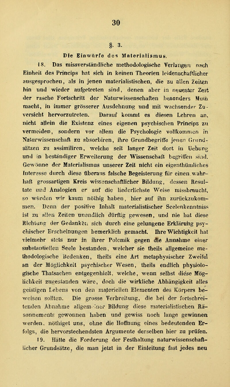 §. 3. Die Einwurfe des Materialismus. 18. Das missrerständliche methodologische Verlangen nsch Einheit des Princips hat sich in keinen Theorien leidenschaftlicher ausgesprochen, als in jenen materialistischen, die zu allen Zeiten hin und wieder aufgetreten sind, denen aber in neuester Zeit der rasche Fortschritt der Naturwissenschaften besonders Mulb macht, in immer grösserer Ausdehnung und mit wachsender Zu- versicht hervorzutreten. Darauf kommt es diesen Lehren an, nicht allein die Existenz eines eigenen psychischen Princips zu vermeiden, sondern vor allem die Psychologie vollkomnien in Naturwissenschaft zu absorbiren, ihre Grundbegriffe jenen Grund- sätzen zu assimiliren, welche seit langer Zeit dort in üebung und ;n bestandiger Erweiterung der Wissenschaft begriffen sind. Gewönne der Materialismus unserer Zeit nicht ein eigenthüniliches Interesse durch diese überaus falsche Begeisterung für einen wahr- haft grossartigen Kreis wissönschaftlicher Bildung, dessen Resul- tate und Analogien er auf die liederlichste Welse missbraucht. so wurden wir kaum nöthig haben ^ hier auf ihn zurückzukom- men. Denn der positive Inhalt materialistischer Scelenkenntniss ist zu allen Zeiten unendlich dürftig gewesen, und nie hat diese Hichiung der Gedankön sich durch eine gelungene Erkläruhg psy- chischer Erscheinungen bemerklich gemacht. Ihre Wichtigkeit hat vielmehr stets nur in ihrer Polemik gegen die Annahme einer sttbstantielien Seele bestanden, welcher sie theils allgemeine me- tliodologiscbe iieden.k:en, theils eine Art metaphysischer Zweifel an der Möglichkeit psychischer Wesen, theils endlich physiolo- gische Thatsachen entgegenhielt, welche, wenn selbst didse Mög- lichkeit zugestanden wäre, doch die wirkliche Abhängigkeit alles geistigen Lebens von den materiellen Elementen des Körpers be- weisen sollten. Die grosse Yerbreitung, die bei der fortschrei- tenden Abnahme allgcm. Iiier Bildung diese materialistischen Rä- sonnements gewonnen haben und gewiss noch lange gewinnen werden, nötliiget uns, ohne die Hoffnung eines bedeutenden Er- folgs, die hervorstechendsten Argumente derselben hier zu prüfen. 19. Hätte die Forderung der Festhaltung naturwissenschaft- licher Grundsätze, die man jetzt in der Einleitung fast jedes neu