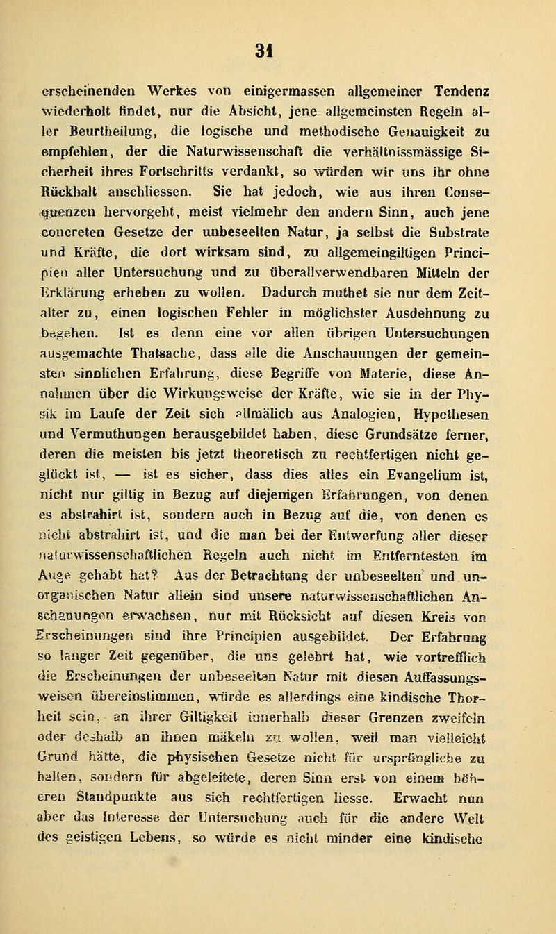 erscheinenden Werkes von einigermassen allgemeiner Tendenz wiederholt findet, nur die Absicht, jene allgemeinsten Regeln al- ler Beurtheilung, die logische und methodische Genauigkeit zu empfehlen, der die Naturwissenschaft die verhältnissmässige Si- cherheit ihres Fortschritts verdankt, so würden wir uns ihr ohne Rückhalt anschliessen. Sie hat jedoch, wie aus ihren Conse- tfueißzen hervorgeht, meist vielmehr den andern Sinn, auch jene concreten Gesetze der unbeseelteo Natur, ja selbst die Substrate und Kräfte, die dort wirksam sind, zu allgemeingilligen Princi- piea aller Untersuchung und zu übcrallverwendbaren Mittein der Erklärung erheben zu wollen. Dadurch muthel sie nur dem Zeit- alter zu, einen logischen Fehler in möglichster Ausdehnung zu begehen. Ist es denn eine vor allen übrigen Untersuchungen ausgemachte Thalsache, dass alle die Anschauungen der gemein- sten sinnlichen Erfahrung, diese BegrifiTe von Materie, diese An- nalunen über die Wirkungsweise der Kräfte, wie sie in der Phy- sik im Laufe der Zeit sich ?llraälich aus Analogien, Hypothesen und Vermuthungen herausgebildet haben, diese Grundsätze ferner, deren die meisten bis jetzt theoretisch zu rechtfertigen nicht ge- glückt ist, — ist es sicher, dass dies alles ein Evangehum ist, nicht nur giltig in Bezug auf diejenigen Erfahrungen, von denen es abstrahirt ist, sondern auch in Bezug auf die, von denen es nicht abstraliirt ist, und die man bei der Eniwerfung aller dieser 3»a!uiwissenschaft|ichen Regeln auch nicht im Entferntesten im Auge gehabt hat? Aus der Betrachtung der unbeseelten und un- orga?iischen Natur allein sind unsere riaturwissenschafliichen An- schauungen erwachsen, nur mit Rücksicht auf diesen Kreis von Erscheinungen sind ihre Principien ausgebildet. Der Erfahrung so langer Zeit gegenüber, die uns gelehrt hat, wie vortrefflich die Erscheinungen der unbesee5ten Natur mit diesen Auffassungs- weisen übereinstimmen, mirde es allerdings eine kindische Thor- heit sein, an ihrer Giltigkcit innerhalb dieser Grenzen zweifeln oder deshalb an ihnen mäkeln s« wollen, weil, man vielleicht Grund hatte, die physischen Gesetze nicht für ursprüngliche zu halten, sondern für abgeleitete, deren Sinn erst von einem höh- eren Standpunkte aus sich rechtfertigen liesse. Erwacht nun aber das Interesse der Untersuchung auch für die andere Welt des geistigen Lebens, so würde es nicht minder eine kindische