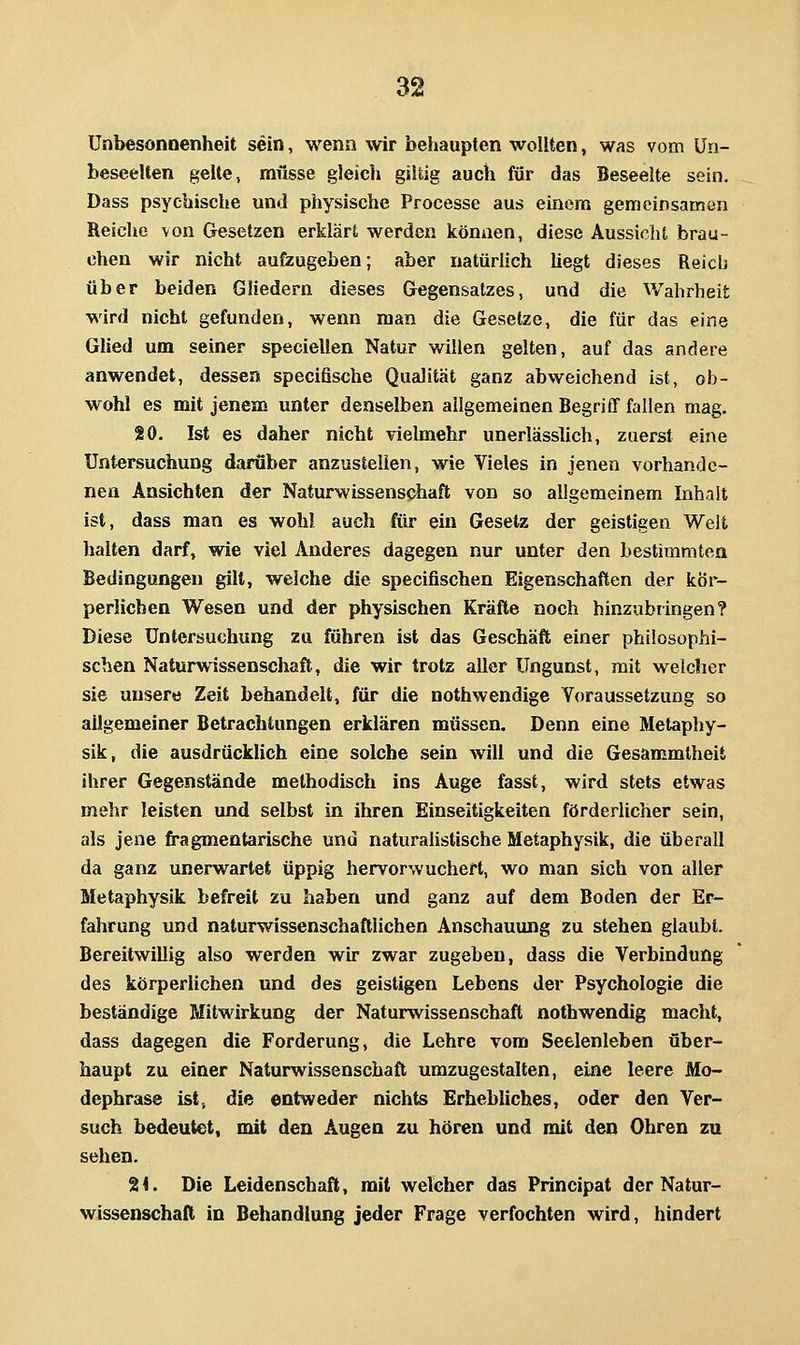 Unbesonnenheit sein, wenn wir behaupten wollten, was vom ün- beseelten gelte, müsse gleicl» gütig auch für das Beseelte sein. Dass psychische und physische Processe aus einem gemeinsamon Reiche von Gesetzen erklärt werden können, diese Aussicht brau- chen wir nicht aufzugeben; aber natürlich liegt dieses Reich über beiden Gliedern dieses Gegensatzes, und die Wahrheit wird nicht gefunden, wenn man die Gesetze, die für das eine Glied um seiner speciellen Natur willen gelten, auf das andere anwendet, dessen specifische Qualität ganz abweichend ist, ob- wohl es mit jenem unter denselben allgemeinen Begriff fallen mag. 20. Ist es daher nicht vielmehr unerlässlich, zuerst eine Untersuchung darüber anzustellen, wie Vieles in jenen vorhande- nen Ansichten der Naturwissenschaft von so allgemeinem Inhalt ist, dass man es wohl auch für ein Gesetz der geistigen Welt halten darf, wie viel Anderes dagegen nur unter den bestimmten Bedingungen gilt, welche die specifischen Eigenschaften der kör- perlichen Wesen und der physischen Kräfte noch hinzubringen? Diese Untersuchung zu führen ist das Geschäft einer philosophi- schen Naturwissenschaft, die wir trotz aller Ungunst, mit welcher sie unsere Zeit behandelt, für die nothwendige Voraussetzung so allgemeiner Betrachtungen erklären müssen. Denn eine Metaphy- sik, die ausdrücklich eine solche sein will und die Gesammlheit ihrer Gegenstände methodisch ins Auge fasst, wird stets etwas mehr leisten und selbst in ihren Einseitigkeiten förderlicher sein, als jene fragmentarische und naturaUstische Metaphysik, die überall da ganz unerwartet üppig hervorwuchert, wo man sich von aller Metaphysik befreit zu haben und ganz auf dem Boden der Er- fahrung und naturwissenschaftlichen Anschauung zu stehen glaubt. Bereitwillig also werden wh- zwar zugeben, dass die Verbindung des körperlichen und des geistigen Lebens der Psychologie die beständige Mitwirkung der Naturwissenschaft nothwendig macht, dass dagegen die Forderung, die Lehre vom Seelenleben über- haupt zu einer Naturwissenschaft umzugestalten, eine leere Mo- dephrase ist, die entweder nichts Erhebliches, oder den Ver- such bedeutet, mit den Augen zu hören und mit den Ohren zu sehen. 24. Die Leidenschaft, mit welcher das Principat der Natur- wissenschaft in Behandlung jeder Frage verfochten wird, hindert