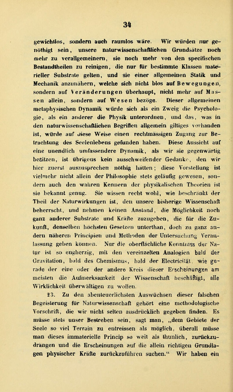 gewichtios, sondern auch raumlos wäre. Wir würden nur ge- nöthigt sein, unsere naturwissenschaftiicVieo Grundsätze noch mehr zu verallgemeinern, sie noch mehr von den specißschen Beglandtheilen zu reinigen, die nur für bestimmle Klassen mate^ rieller Substrate gelten, und sie einer allgemeinen Statik und Mechanik anzunähern, welche sich nicht blos auf Bewegungen, sondern auf Veränderungen überhaupt, nicht mehr auf Mas- sen allein, sondern auf Wesen bezöge. Dieser allgemeinen metaphysischen Dynamik würde sich als ein Zweig die Psycholo- gie, als ein anderer die Physik unterordnen, und das, was in den naturwissenschaftlichen Begriflen allgemein giltiges vos banden ist, würde auf uiese Weise einen rechtmässigen Zugang zur Be- trachtung des Seelenlebens gefunden haben. Diese Aussicht auf eine unendlich umfassendere Dynamik, als wir sie gegenwärtig besitzen, ist Übrigeos kein ausschweifender Gedanko, den wir hier zuerst auszusprechen nöthig hätten; diese Vorstellung ist vielmehr nicht allein der Philosophie stets geläufig gewesen, son- dern auch den waiiren Kennern der physikalischen Theorien ist sie bekannt genug. Sie wissen recht wohl, wie beschränkt der Theil der Naturwirkungen ist, den unsere bisherige Wissenschaft beherrscht, und nehmen keinen Anstand, die Möglichkeit noch ganz anderer Substrate und Kräfte zuzugeben, die für die Zu- kunft, denselben höchsten Gesetzen untcrthan, doch zu ganz an- dern näheren Principten und Methoden der Untersuchang Veran- lassung geben können. Nur die oberflächliche Kennttiiss der Na- tpr ist so engherzig, mit den vereinzelten Analogien bald der Gravitation, bald des Chemismus, bald der Electricifät, wie ge- rade der eine oder der andere Kreis dieser Erscheinungen am meisten die Aufmerksamkeit der Wissenschaft beschäftigt, alle Wirklichkeit überwältigen zu wollen. 23. Zu den abenteuerlichsten Auswüchsen dieser falschen Begeisterung für Naturwissenschaft gehört eine methodologische Vorschrift, die wir nicht selt<ni ausdrücklich gegeben finden. Es müsse stets unser Bestreben sein, sagt man, ,,dem Gebiete der Seele so viel Terrain zu entreissen als möglich, überall müsse man dieses immaterielle Princip so weit äJjS thunlich, zurückzu- drängen und die Erscheinungen auf die allein richtigen Grundla- gen physischer Kräfte zurückzuführen suchen. Wir haben ein