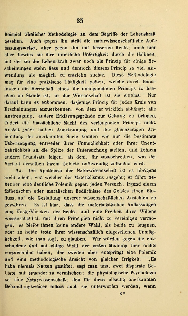 Beispiel ähnlicher Methodologie an dem Begriffe der Lebenskraft gesehen. Auch gegen ihn stritt die naturwissenscbafilsche Auf-* tassungsweise, aber gegen ihn mit besserem Recht; aucii hier aber bewies sie ihre innerliche ünfertigkeiS durch die Halbheit, mit der sie die Lebenskraft zwar noch als Princip für einige Er- scheinungen stehn Hess und dennoch diesem Princip so viel An- wendung als möglich zu entziehn suchte. Diese Metliodologie mag für eine praktische Thätigkeit gelten, welche durch Hand- lungen die Herrschaft eines ihr unangenehmen Prineips zu bre- chen im Stande ist; in der Wissenschaft ist sie sianlos. Nur darauf kann es ankommen, dasjenige Princip für jeden Kreis von Erscheinungen anzuerkennen, von dem er v^irklich abhängt; alle Anstrengung, andere Erklärungsgründe zur Geltung zu bringen, ändert die thatsächliche Macht des verleugneten Princips nicht. Ansiatt jener halben Anerkennung und der gleichzeitigen Aa- felTidursg der anerkannten Seele können wir nur die bestimmte üeberzeugung entweder ihrer Unmöglichkeit oder ihrer ünent- behriichkeit an die Spitze der Untersuchung stellen, und keinem endern Grundsatz folgen, als dem, ihr zuzuschreiben, was der Verlauf derselben ihrem Gebiete nothwendig zutheüen wird. 24. Die Apotheose der Naturwissenschaft ist es übrigens nicht allein, von welcher der Materialismus ausgeht; er führt ne- benher eine deutliche Polemik gegen jeden Versuch, irgend einem ästhetischen oder moralischen Bedürfnisse des Geistes einen Ein- fluss, auf die Gestaltung unserer wissenschaftlichen Ansichten zu gewähren. Es ist klar, dass die materialistischen Auffassungen eins ünsterliVichkeit der Seele, und eine Freiheit ihres Willens wissenschaftlich mit ihren Principien nicht zu vereinigen vermö- gen; es bleibt ihnen keine andere WaM, als beide zu leugnen, oder an beide trotz ihrer wissenschaftlich eingesehenen Unmög- lichkeit, wie man sagt, zu glauben. Wir würden gegen die ent- schiedene und aul ichtige Wahl der ersten Meinung hier nichts einzuwenden haben, der zweiten aber entspringt eine Polemik und eine methodologische Ansicht von gleicher Irrigkeit. „Es habe niemals Nfitzen gestiftet, sagt man uns, zwei disparate Ge- biete mit einander zu vermischen; die physiologische Psychologie sei eine Naturwissenschaft; den für diese allseilig anerkannten Behandlungsweisen müsse auoh sie unterworfen werden, wenn 3*