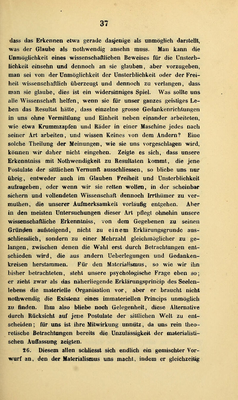 dass das Erkennen etwa gerade dasjenige als unmöglich darstellt, was der Glaube als nothwendig ansehn muss. Man kann die Unmöglichkeit eines wissenschaftlichen Beweises für die Unsterb- lichkeit einsehn und dennoch an sie glauben, aber vorzugeben, man sei von der Unmöglichkeit der Unsterblichkeit oder der Frei- heit wissenschaftlich überzeugt und dennoch zu verlangen, dass man sie glaube, dies ist ein widersinniges Spiel. Was sollte uns alle Wissenschaft helfen, wenn sie für unser ganzes geistiges Le- ben das Resultat hätte, dass einzelne grosse Gedankenrichlungen in uns ohne Vermittlung und Einheit neben einander arbeiteten, wie etwa Krummzapfen und Räder in einer Maschine jedes nach seiner Art arbeiten, und wissen Keines von dem Andern? Eine solche Theilung der Meinungen, wie sie uns vorgeschlagen wird, können wir daher nicht eingehen. Zeigte es sich, dass unsere Erkenntniss mit Nothwendigkeit zu Resultaten kommt, die jene Postulate der sittlichen Vernunft ausschliessen, so bliebe uns nur übrig, entweder auch im Glauben Freiheit und Unsterblichkeit aufzugeben, oder wenn wir sie retten wollen, in der scheinbar sichern und vollendeten Wissenschaft dennoch Irrthümer zu ver- muthen, die unserer Aufmerksamkeit vorläufig entgehen. Aber in den meisten Untersuchungen dieser Art pflegt ohnehin unsere wissenschaftliche Erkenntniss, von dem Gegebenen zu seinen Gründen aufsteigend, nicht zu einem Erklärungsgrundc aus- schliesslich, sondern zu einer Mehrzahl gleichnaöglicher zu ge- langen, zwischen denen die Wahl erst durch Betrachtungen enl- schieden wird, die aus andern Ueberlegungen und Gedanken- kreisen herstammen. Für den Materialismus, so wie wir ihn bisher betrachteten, steht unsere psychologische Frage eben so; er zieht zwar als das näherliegende Erklärungsprincip des Seelen- lebens die materielle Organisation vor, aber er braucht nicht nothwendig die Existenz eines immateriellen Princips unmöglich zu finden. Ihm also bliebe noch Gelegenheit, diese Alternative durch Rücksicht auf jene Postulate der sittlichen Welt zu ent- scheiden ; für uns ist ihre Mitwirkung unnütz, da uns rein theo- retische Betrachtungen bereits die Unzulässigkeil der materiaUsti- schen Auffassung zeigten. 36. Diesem allen schliesst sich endlich ein gemischter Vor- wurf an, den der Materialismus uns macht, indem er gleichzeitig