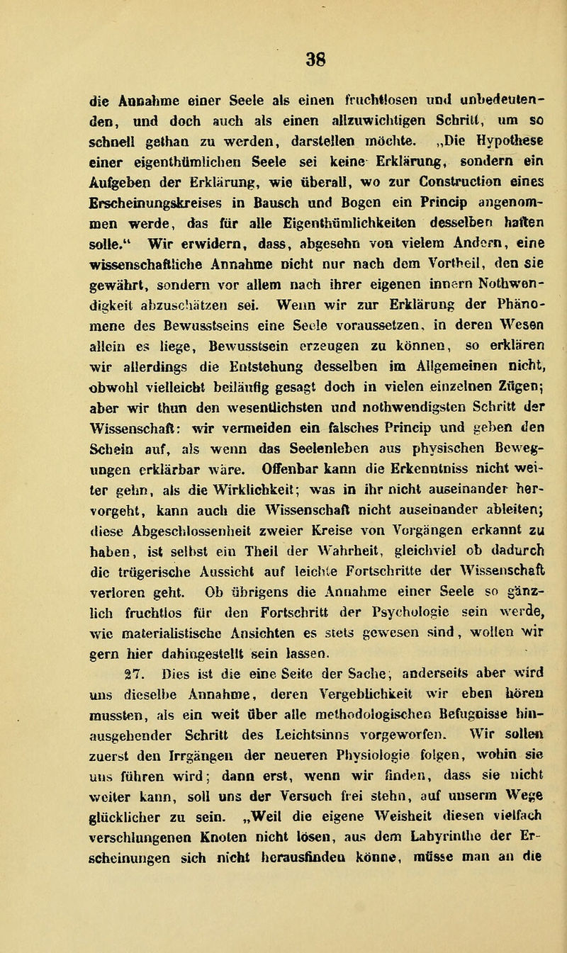 die Annahme einer Seele als einen fruchtlosen un<l unbedeuten- den, und doch auch als einen allziiwichtigen Schritt, um so schnell gethan zu werden, darstellen möchte. „Die Hypotliese einer eigenthümlichen Seele sei keine Erklärung, sondern ein Anheben der Erklärung, wie überall, wo zur ConsU-uction eines Erscheinungskreises in Bausch und Bogen ein Princip angenom- men werde, das für alle Eigenthümlichkeiten desselben haften solle. Wir erwidern, dass, abgesehn von vielem Andorn, eine wissenschaftliche Annahme nicht nur nach dem Vortbeil, den sie gewährt, sondern vor allem nach ihrer eigenen Innern Nothwen- digkeit abzuschätzen sei. Wenn wir zur Erklärung der Phäno- mene des Bewusstseins eine Seele voraussetzen, in deren Wesen allein es liege, Bewusstsein erzeugen zu können, so erklären wir allerdings die Entstehung desselben im Allgemeinen nicht, obwohl vielleicht beiläufig gesagt doch in vielen einzelnen Zügen; aber wir thun den wesentlichsten und nothwendigsten Schritt der Wissenschaft: wir vermeiden ein falsches Princip und geben «Jen Schein auf, als wenn das Seelenleben aus physischen Beweg- ungen erklärbar wäre. Offenbar kann die Erkenntniss nicht wei- ter gehn, als die Wirklichkeit; was in ihr nicht auseinander her- vorgeht, kann auch die Wissenschaft nicht auseinander ableiten; diese Abgeschlossenheit zweier Kreise von Vorgängen erkannt zu haben, ist seihst ein Theil der Wahrheit, gleichviel ob dadurch die trügerische Aussicht auf leichte Fortschritte der Wissenschaft verloren geht. Ob übrigens die Annahme einer Seele so gänz- lich fruchtlos für den Fortschritt der Psychologie sein werde, wie malerialistiscbe Ansichten es stets gewesen sind, wollen wir gern hier dahingestellt sein lassen. 27. Dies ist die eine Seite der Sache; anderseits aber wird uns dieselbe Annahme, deren Vergeblichkeit wir eben hören mussten, als ein weit Ober alle methodologischen Befugnisse hin- ausgehender Schritt des Leichtsinns vorgeworfen. Wir sollen zuerst den Irrgängen der neueren Physiologie folgen, wohin sie uns führen wird; dann erst, wenn wir flnden, dass sie nicht vtTciter kann, soll uns der Versuch frei stehn, auf unserm Wege glücklicher zu sein. „Weil die eigene Weisheit diesen vielfach verschlungenen Knoten nicht lösen, aus dem Labyrinthe der Er- scheinungen sich nicht herausfinden könne, mCsse man an die